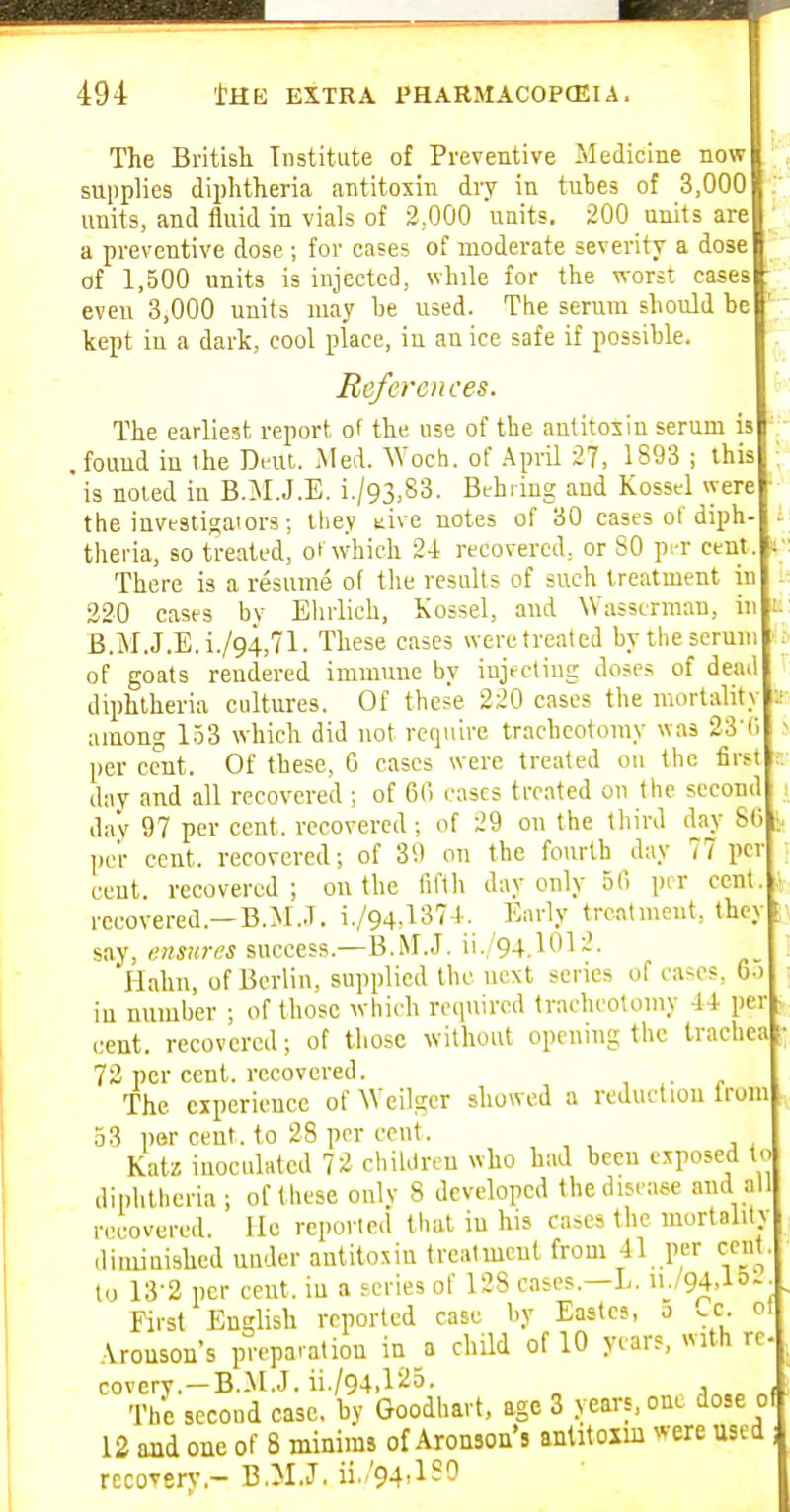 The British Institute of Preventive Medicine now suppHes diphtheria antitoxin dry in tubes of 3,000 units, and fluid in vials of 2,000 units, 200 units are a preventive dose ; for cases of moderate severity a dose of 1,500 units is injected, while for the worst cases eveu 3,000 units may be used. The serum should be kept in a dark, cool place, in an ice safe if possible. Ite/croices. The earliest report of the use of the antitoiin serum is . fouud in the Dmi. Med. ^Voch. of .April 27, 1893 ; this is noted in B.M.J.E. i./93,83. Bthring and Kossel \yere the investi^aiors; they tive notes of 30 cases of diph- theria, so treated, of which 24 recovered, or 80 pi-r cent . There is a resume of tlie results of such treatment iu 220 cases bv Elirlich, Kossel, and ^Yas3erman, iu B.M.J.E. i./94,71. These cases were treated bytheseruni of goats rendered immime by iujecting doses of dea(' diphtheria cultures. Of these 220 cases the mortalit; among 1.53 which did not require tracheotomy was 23 ( per cent. Of these, 6 cases were treated on the first day and all recovered ; of 60 cases treated on the second , day 97 per cent, recovered; of 29 on the tliird day 86 ), l)e'r cent, recovered; of 39 on the fourth day 77 per cent, recovered ; on the iiftii day only 56 per cent, recovered.—B.M..T. i./94,1374. Early treatment, they say, ensures success.—B.M.J. ii./94.1012. Hahn, of Berlin, supplied the next series of cases, 6o iu number ; of those which required tracheotomy 44 per cent, recovered; of those without opening the trachea 72 per cent, recovered. The experience of Weilger showed a reduction Irom 53 per cent, to 28 per cent. Katz inoculated 72 chiUlren who bad been exposed to diphtheria ; of these only 8 developed the disease and all recovered. He reported that iu his cases the mortality diiuinished under antitoxin treatment from 41 per cent, to 13-2 per ceut. iu a scries of 128 cases.—L. ii./94,15-- First English reported case by Eastcs, o ^c. o! Aronson's preparation in a child of 10 years, with re- covery.—B.M.J. ii./94.f ^5. The second case, by Goodhart, age 3 years, one dose of 12 and one of 8 minims of Aronson's anlitoxm were used recovery.- B.M.J.