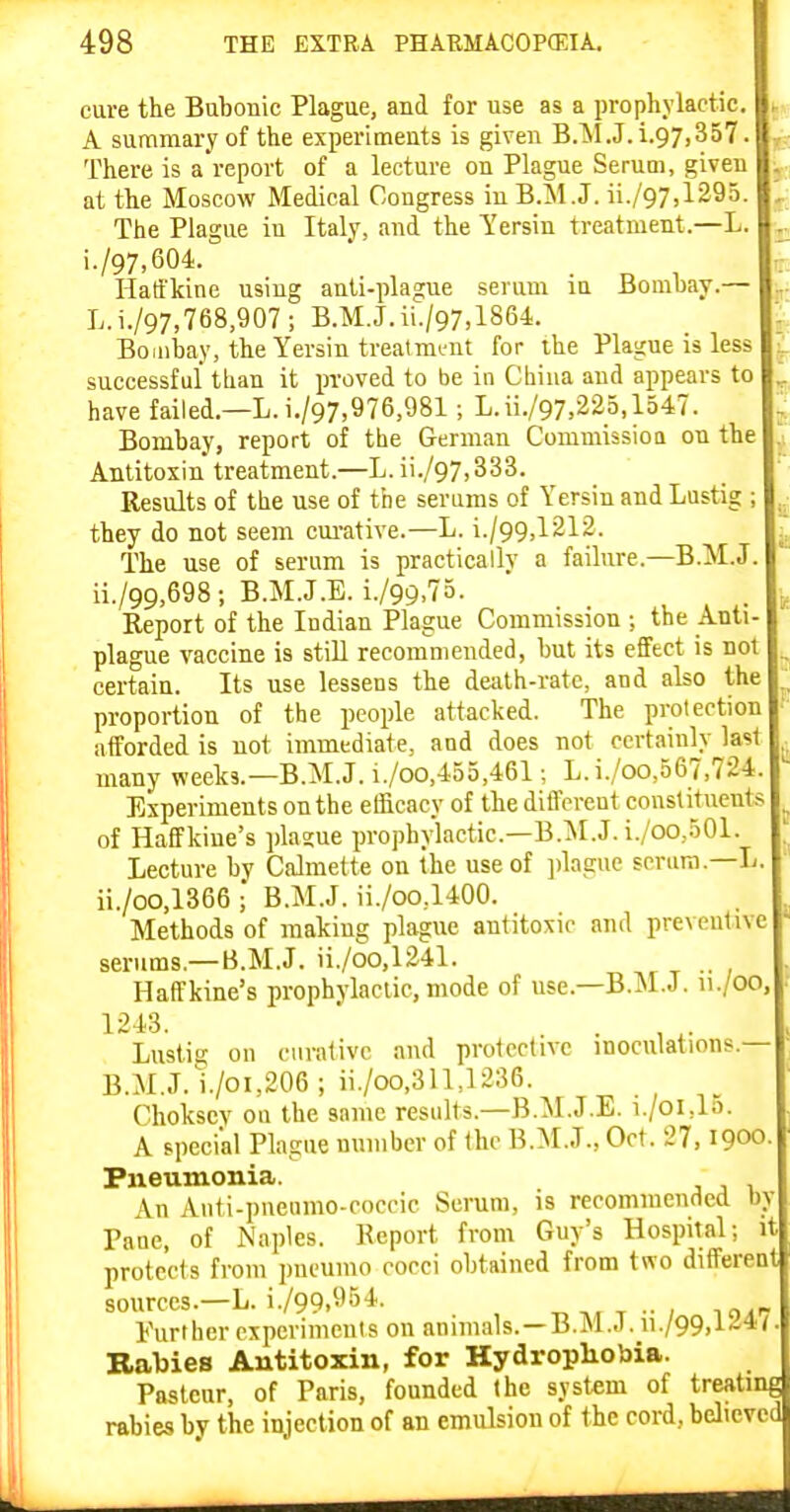 cure the Bubonic Plague, and for use as a prophylactic. A summary of the experiments is given B.M.J.i.97,357. There is a report of a lecture on Plague SeruQi, given at the Moscow Medical Congress in B.M.J. ii./97,1295. The Plague in Italy, and the Yersin treatment.—L. i-/97,604. ■ . n , Hatfkine using anli-plague serum in Bombay.— L.i./97,768,907; B.M.J. ii./97,1864. Bombay, the Yersin trealmint for ihe Plague is less successful tlian it proved to be in Cbiua and appears to have failed.—L.i./97,976,981; L.ii./97.22o,1547. Bombay, report of the German Commissioa on the Antitoxin treatment.—L. ii./97,333. Results of the use of the serums of Yersin and Lustig ; they do not seem cui-ative.—L. i./99,1212. The use of serum is practically a failure.—B.M.J ii./99,698; B.M.J.E. i./99,7o. Report of the Indian Plague Commission ; the Anti- plague vaccine is still recommended, but its effect is not certain. Its use lessens the death-rate, and also the proportion of the people attacked. The protection afforded is not immediate, and does not certainly last many weeks.—B.M.J. i./oo,455,461; L.i./oo,567,724. Experiments on the efficacy of the diflcrent constituents of Haffkine's plasue prophylactic—B.:M.J. i./oo,.50I. Lecture by Calmette on the use of ])lague scrum.—L ii./oo,1366; B.M.J. ii./oo,1400. Methods of making plague antitoxic and preventive serums.—B.M.J. ii./oo,124l. , t •• / Haffkine's prophylactic, mode of use.-B.M.J, u./oo 1243. . . , ^. Lustig on curative and protective inoculations.— B.M.J, i./oi,206 ; ii./oo,311,1236. Chokscv ou the same results.—B.M.J.E. i./oi,15. A special Plague number of the B.M.J., Oct. 27, igoo- Pneumonia. An Auti-pneiimo-coccic Serum, is recommended by Pane, of Naples. Report from Guy's Hospital; it protects from jmeumo cocci obtained from two different sources.-L. i./99,5)54. t, a. t ■• ; lo^- Further experiments on animals. —B.M..I. ii./99,l/i4/ BalJies Antitoxin, for Hydrophobia. Pasteur, of Paris, founded the system of treating rabies by the injection of an emulsion of the cord, believed V