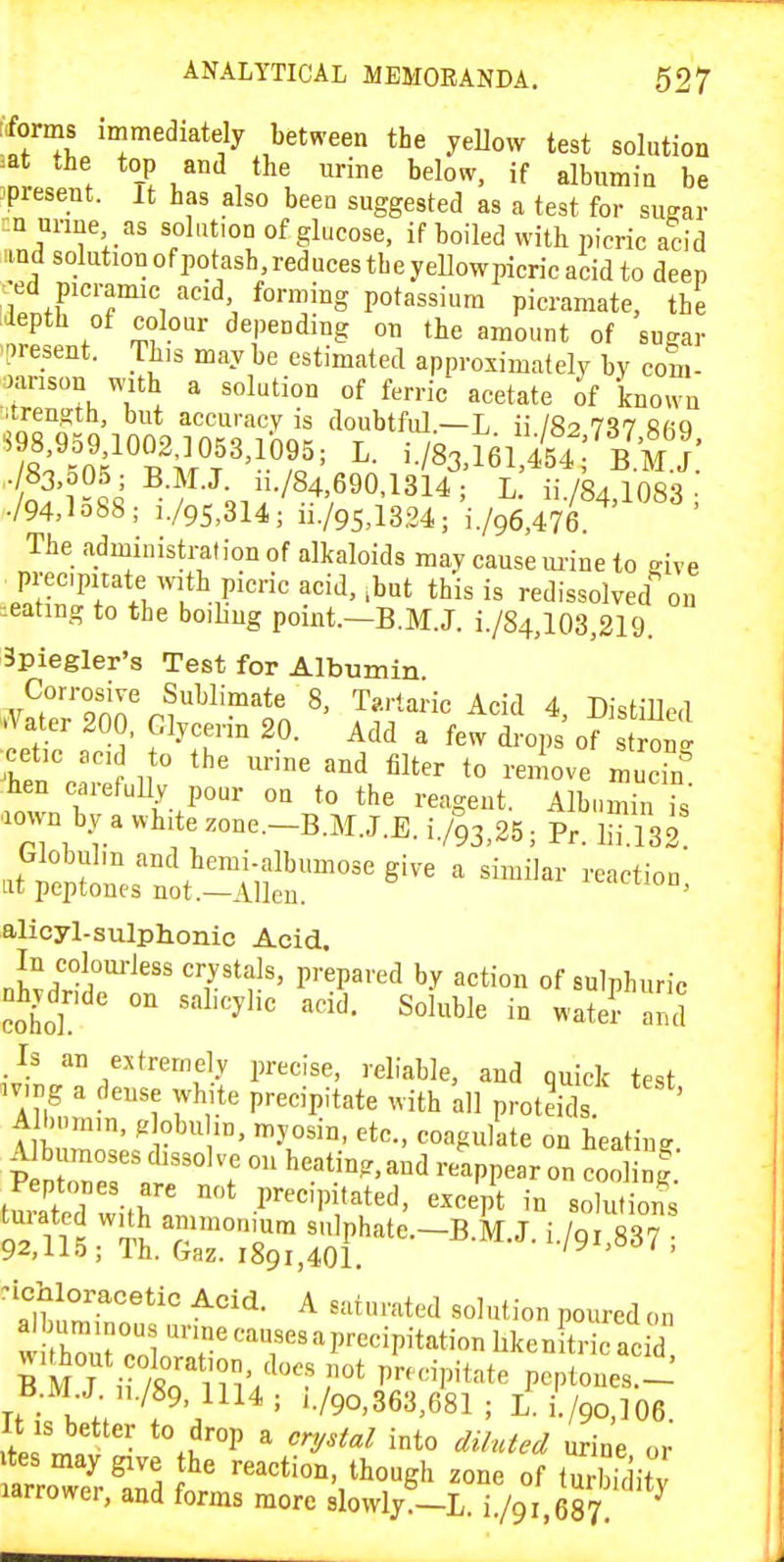 ffoms immediately between the yellow test solution =at the top and the urine below, if albumin be ^present. It has also been suggested as a test for sugar :n urine as solution of glucose, if boiled with picric acid iind solutionofpotash.reducestheyellowpicricacidto deep •ed picramic acid forming potassium picramate, the .iepth of colour depending on the amount of sugar .present. Th>s may be estimated approximately by com- oanson with a solution of ferric acetate of known itrength, but accuracy is doubtful.—L ii I82 737 ftfiQ . 83,005; B.M.J. i../84,690,1314; L. ii./84,1083 • ./94,lo88; i./9S,3l4; ii./95,13.34; i./96,476. The administration of alkaloids may cause m-ine to give precipitate with picric acid,,but this is redissolved on ^eating to the boiling point.—B.M.J. i./84,103,219. Spiegler's Test for Albumin V^r'onn'ni''^^'?^'*' ^' Tartaric Acid 4, Distilled .Jater 200, Glycerin 20. Add a few di-ops of stJon' ■cetic ac: to the urine and filter to remove muck hen carefuUy pour on to the reagent. Albumin is .own by a white zone.-B.M.J.E. i./^s.BS; Pr. S32 alicyl-sulphonic Acid. In coloui-Jess crystals, prepared by action of sulphuric ohydride on salicylic acid. Soluble in watcraua Is an extremely precise, reliable, and quick test av.ng a dense white precipitate with all protdds. ' A l.nm.n, globuhn, myosin, etc., coagulate on heating A bumoses dissolve on heating,and reappear on coo ig Peptones are not precipitated, except in solutions turated with ammonium snlphate.-B.M.J. i./gtssT 92,li5; Ih. Gaz. 1891,401. ly > i , Ti • 1. . ' '•/90,3b3,681 ; L. i./9O,]06 It is better to drop a cr^/sial into diluted urine or vtes may give the reaction, though zone of turbiditv larrower, and forms more slowly^-L. i /g 68? ^