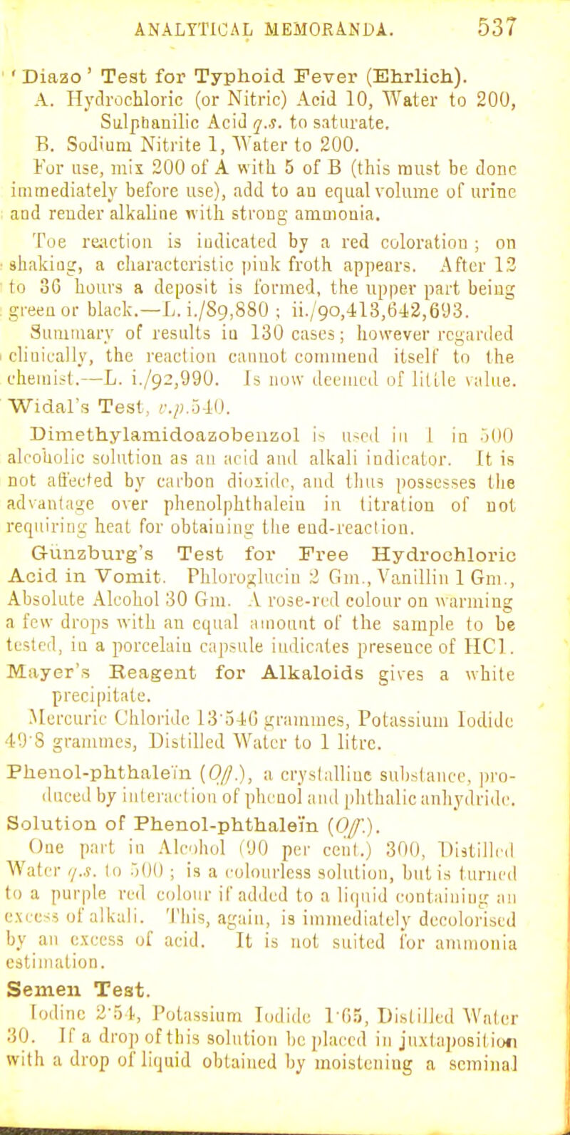 ' Diazo ' Test for Typhoid Fever (Ehrlich). A. HyclrocUonc (or Nitric) Acid 10, Water to 200, Siilptianilic Acid q.s. to saturate. B. Sodium Nitrite 1, Water to 200. For use, mil 200 of A with 5 of B (this must be done immediately before use), add to au equal volume of urine aod render alkaline ivilli strong ammonia. Toe re;ictiou is iudicated by a red coloration ; on shakiog, a characteristic jiiuk froth appears. After 13 to 3G hours a deposit is formed, the upper part being green or black.—L. i./Sg,880 ; ii./90,'113,64.2,693. Suiuiuary of results iu 130 cases; however rcganled cliuically, the reaction cannot commend itself to the chemist.—L. i./92,990. Is now deemed of little value. Widal's Test, cpJi-W. Dimethylamidoazobeiizol i^ used in 1 in jOO alfoUolic sohitiou as an ;i('id and alkali indicator. It is not afiected by carbon dioiidc, and tlius possesses tiie advantage over phenolphthalein in titration of not requiring heat for obtaining the end-reaction. Gunzburg's Test for Free Hydrochloric Acid in Vomit. Fhloroglucin 2 Gm., Vanillin 1 Gni., Absolute Alcohol 30 Gm. A rose-red colour on warming a few drops with an equal amount of the sample to be tested, in a porcelain capsule indicates presence of HCl. Mayer'.s Reagent for Alkaloids gives a white precipitate. .Mercuric Chloride 13 oi0 grammes, Potassium Iodide 49'S grammes, Distilled Water to 1 litre. Phenol-phthalein [Ojj.), a cryslalliuc substance, |)ro- dnced by inlei-arl ion of phenol and phthalic anhydride. Solution of Phenol-phthalei'n {Off'.). One part in Alcohol (90 per cenl.) 300, Distilled Water ij.s. lo .)()(); is a colourless solution, but is turned to a purple red colour if added to a li(|uid contaiuiug an excess of alkali. This, again, is immediately decolorised by an excess of acid. It is not suited for ammonia estimation. Semen Test. Iodine 2-51., Potassium Iodide I fi.^, Dislilicd Waler .30. If a drop of this solution be placed in ju.xtaposil ior with a drop of liquid obtained by moistening a seminal