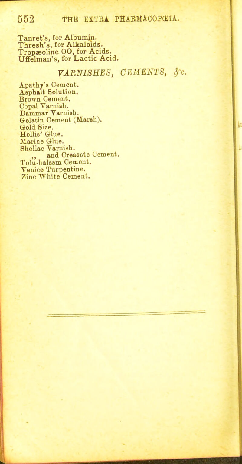 Tanret's, for Albumin. Thresh's, for Alkaloids. TropaeoUne 00, for Acids. Uffelman's, for Lactic Acid. VARNISHES, CEMENTS, fc. Apathy's Cement. Asphalt Solution. Brown Cement. Copal Varnish. Dammar YarniBb. Gelatin Cement (Marsh). Gold Size. HoUis' Glue. Marine Glue. Shellac Varnish. ,, and Creasote Cement. Tolu-balsam Cement. Venice Turpentine. Zinc White Cement.