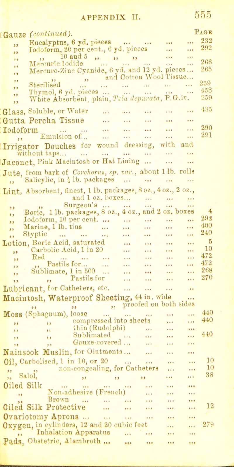 ; Gauze (cnntinued). Paqk Encalyptns, 6 yd. pieces 232 „ Iodoform, 20 pev cent., <i yd. pieces 2112  ,r  • OaR ,, Mercnnc Iodide ... ,, Merouro-Zinc Cyanide, r, yd. and 12 yd. pieces ... 26.5 and Cotton Wool Tissue... Sterilised 2-59 ,, 'J'hvinol, 6 yd. pieces -i-iS ,, White Absorbent, plain, .7';.'a ihpnrata, P.G.iv. -259 Gla.SS, Bolnble, or Water -115 Gutta Percha Tissue Iodoform 290 ,, Emulsion of -^f*! Irrigator Douches for wound dressing, with and without tap.s Jaconet, V\u^ Macintosh or Hat Lining Jute, from bark of Corcliorus, sp. i-ai-., about 1 lb. rolls ,, ' Salicylic, in i lb. packages Lint, Absorbent, finest, 1 lb. packages, S oz., -1 oz., 2 oz., and 1 oz. boxes.., ,, Snrgeon's ,, Boric, 1 lb. packages, 8 oz., 4 oz., and 2 oz. boxes 4 ,, Iodoform, 10 per cent 202 ,, Marine, 1 lb. tins -lOO ,, Styptic : 240 Lotion, Boric Acid, saturated ,, Carbolic Acid, 1 in 20 10 „ Red 472 ,, Pastils for 472 Sublimate, 1 in .500 268 ,, ,, Pastils for 270 Lubricant, f -r Catheters, etc Macintosh, Waterproof Sheeting', M in. wide ,, ,, proofed on both .sides Moss (Sphagnum), loose 440 ,, ,, compressed into sheets 440 ,, ,, !liin (Rudnlphi) Sublimated 440 ,, ,, Gauze-covered ... Nainsook Muslin, for Ointments Oil, Carbolised, 1 in 10, or 20 10 ,, ,, non-congealing, for Catheters 10 ,, Salol, ,, ,, „ 38 Oiled Silk Non-adhpaive (French) ... ,, Brown ... ... Oiled Silk Protective 12 Ovariotomy Aprons Oxygen, in cylinders, 12 and 20 cubic feet 279 ,, Inhalation Apparatus Pads, Ol^stetric, Alembroth , ,