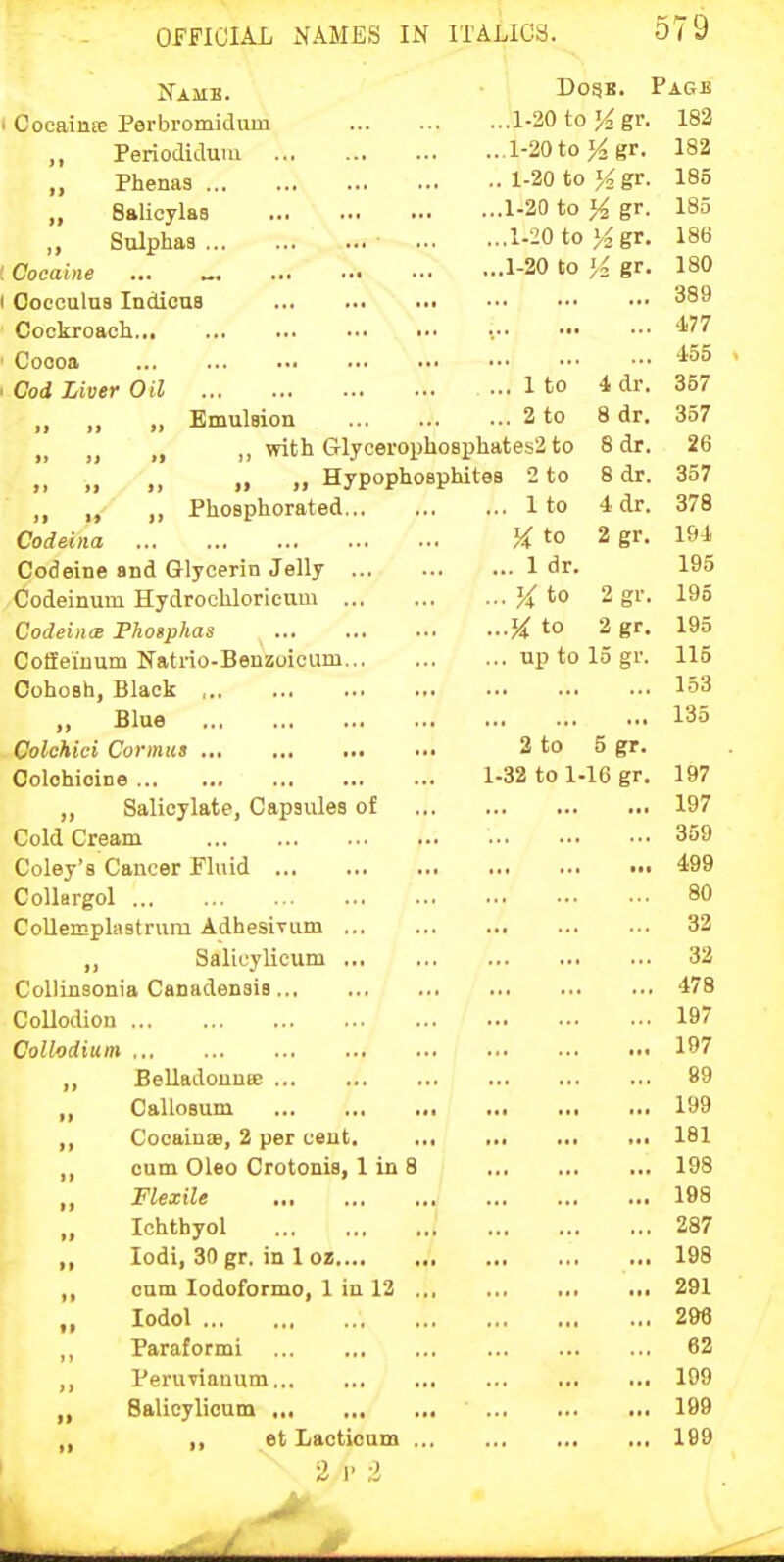 Name. • CocaiiiEe Perbromidum ,, Periodidum Phenas „ Salicylas ,, Sulphas : Cocaine ... ^, I Cocoulus IndicuB Cockroach • Coooa I Cod Liver Oil „ ,, .. Emulsion „ „ „ ,, with GlycerophoBphates2 to 8 dr. 26 „ „ Hypophosphitea 2 to 8 dr. 357 ', ,' Phosphorated 1 to 4 dr. 378 Codeina K to 2 gr. 191. Codeine and Glycerin Jelly 1 dr. 195 Codeinum Hydrochloricum }{ to 2 gr. 195 CodeincB Fhosphas H to 2 gr. 195 CofEeiuum Natrio-Beuzoioum up to 15 gr. 115 Cohosh, Black 153 „ Blue 135 . Oolchici Cormus 2 to 5 gr. Oolohioine 1-32 to 1-16 gr. 197 „ Salicylate, Capsules of 197 Cold Cream • 359 Coley's Cancer Fluid 499 Collargol 80 CoUemplastrum Adhesivum 32 „ Salicylicum 32 CoUinsonia Canadensis 478 Collodion 197 Collodium 197 „ Belladounie 89 „ Callosum 199 ,, Cocainie, 2 per cent. 181 ,, cum Oleo Crotonis, I in 8 198 „ Flexile 198 Ichthyol 287 ,, lodi, 30 gr. in 1 oz 198 ,, cum lodoformo, 1 in 12 291 „ lodol 298 ,, Paraformi 62 ,, Perurianum 109 „ Salicylicum 199 ,, ,, et Lacticum 199 2 1 ;i Dogs. Page ,..1.20to J^gr. 182 ...l-20to>^ gr. 182 .. 1-20 to >^gr. 185 ...1-20 to 14 gr. 185 ...1-20 to ><gr. 186 ...1-20 to '/2 gr. 180 389 477 .' 455 ... 1 to 4 dr. 357