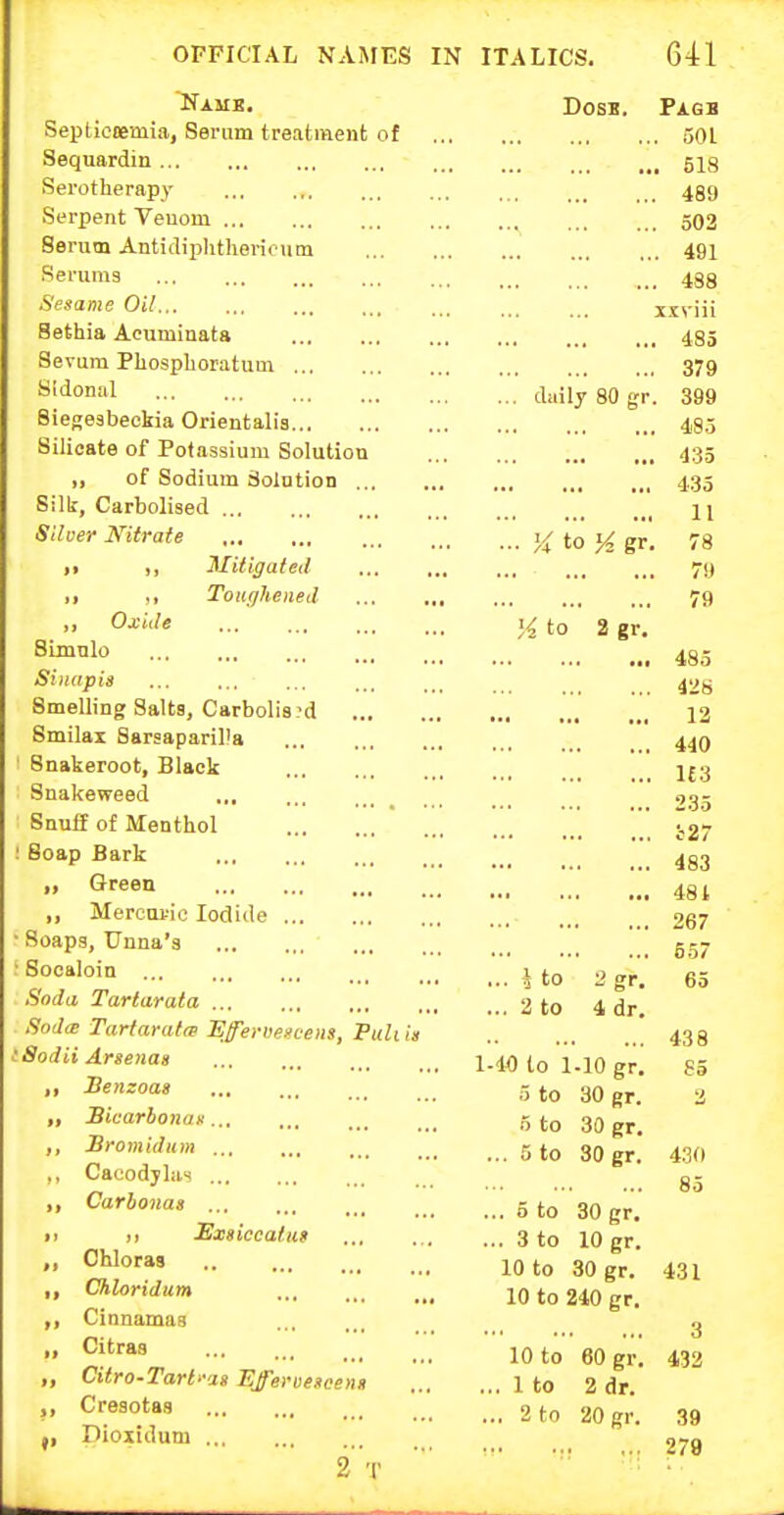 Namb. Septiooeaiia, Serum treatment of Sequardin Serotherapy Serpent Veuoni Serum Antidiphthevicum Serums Sesame Oil Sethia Acuminata Sevum Phospboratum Sldonal Siegesbeokia Orientalis Silicate of Potassium Solution ,, of Sodium Solution Silk, Carbolised Scloer Nitrate 11 Mitigated i> ,1 ToKffhened ,, Oxide SLmnlo Simipis Smelling Salts, Carbolis 'd Smilai Sarsaparilla Snakeroot, Black Snakeweed Snuff of Menthol  ; Soap Bark „ Green ,, Mercuric Iodide • Soaps, Unna's • Socaloin Soda Tartarata Sod(E Tartaratre Efervegcelis, Puliis iSodii Arsenas Uenzoas „ JBicarbonan... ,, Broniidum ,, Cacodjlas ,, Carhonas 11 >) Sxiiccafus Chloras ,, Chloridum ,, Cinnamas ,, Citras „ Citro.Tarl.-'i» Efferoescenii Cresotas J, Dioxidum Dosi. Pagb 501 518 489 502 491 488 xxviii 485 379 ... daily 80 gr. 399 485 435 435 11 ... K to gr. 78 70 ... , ., , . , 79 H to 2 gr. • • ■ • ■ • ••• 485 428 ... 12 440 ... ... ,,. 1£3 2.35 i27 ••• ••• •*• 483 481 ... ,,, 267 •. • .. • 557 ... i to 2gr. 65 ... a to 4 dr. 438 1-10 to 1-10 gr. S5 5 to 30 gr. o to 30 gr. ... 5 to 30 gr. 85 ... 5 to 30 gr. ... 3 to 10 gr. 10 to 30 gr. 431 10 to 210 gr. 3 10 to 60 gr. 432 ... 1 to 2 dr. ... 2 to 20 gr. 39 279