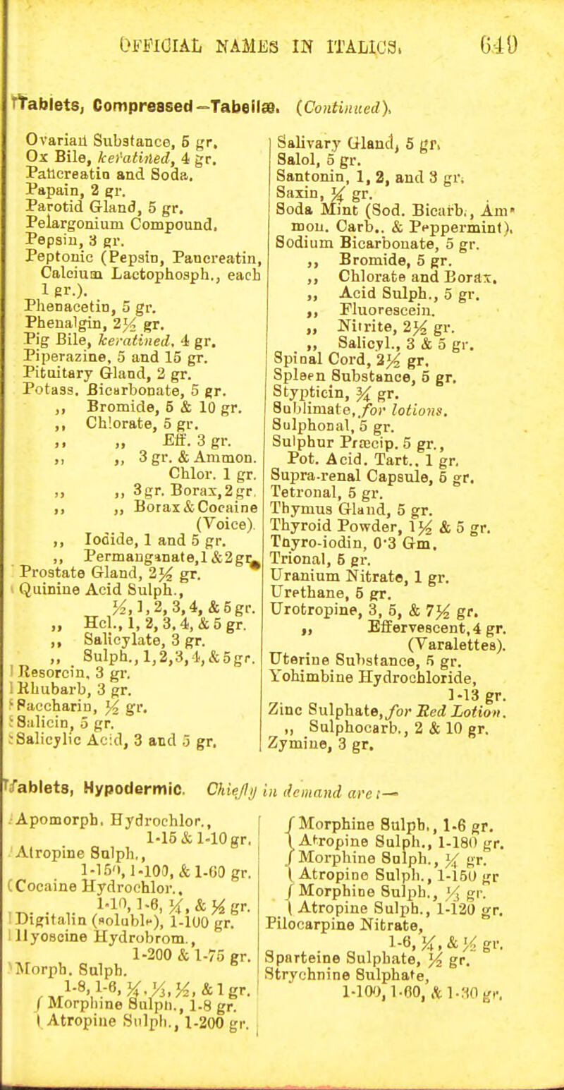 TtabietSj Compressed-Tabeila. (Continued), Ovariail Substance, 5 gr. Ox Bile, kel'atined, 4 gr. Paticreatio and Soda. Papain, 2 e;r. Parotid Gland, 5 gr. Pelargonium Compound. Pepsin, 3 gr. Peptonic (Pepain, Pancreatin, Calcium Laetophosph., each 1 sr.). Plienacetin, 5 gr. Pheualgin, 2}< gr. Pig Bile, Iceratined. 4 gr, Piperazine, 5 and 15 gr. Pituitary Gland, 2 gr. Potass. Bicarbonate, 5 gr. ,, Bromide, 5 & 10 gr. ,, Chlorate, 5 gr. £ff. 3gr. ,, „ 3 gr. & Ammon. Chlor. 1 gr. „ „ 3gr. Borax,2 gr, ,, „ Borax & Cocaine (Voice) ,, Iodide, 1 and 5 gr. ,, Permang*nate,l&2gi^ Prostate Gland, 2}^ gr. Quinine Acid Sulph., K,],2, 3,4,&5gr. „ Hcl., 1, 2,3,4,&5gr. ,, Salicylate, 3 gr. „ Sulph., 1,2,3,4,&5gr. Ilesorcin, 3 gr. 1 HLubarb, 3 gr. ^Paccharin, ^ gr. ;8;ilicin, 5 gr. ; Salicylic Acid, 3 and o gr. Salivary Gland^ 5 gfi Salol, 5 gr. Santonin, 1, 2, and 3 gr. Saiin, \i gr. Soda Mint (Sod. Bicarb^, Am* mou. Carb.. & Peppermint), Sodium Bicarbonate, 5 gr. ,, Bromide, 5 gr. ,, Chlorate and Boras, ,, Acid Sulph., 5 gr. ,, Fluorescein. „ Mirite, 2% gr. „ Salicvl., 3 & 5 gr. Spinal Cord, gr. Spleen Substance, 5 gr. Stypticin, gr. Sublimate,./or lotions. Sulphonal, 5 gr. Sulphur Prcecip. 5 gr., Pot. Acid. Tart., 1 gr. Supra.renal Capsule, 5 gr. Tetronal, 5 gr. Thymus Glaud, 5 gr. Thyroid Powder, 1^ & 5 gr. Tnyro-iodin, 0'3 Gm, Trional, 5 gr. Uranium Nitrate, 1 gr. Urethane, 5 gr. Urotropine, 3, 5, & 7% gr. „ Effervescent, 4 gr. (Varalettes). Uterine Substance, 5 gr. Yohimbine Hydrochloride, 1-13 gr. Zinc 8ulphate,/o)' :Red Lotion. „ Snlphocarb., 2 & 10 gr. Zymine, 3 gr. fifablets, Hypodermic. Chie/lij in demand are t— . Apomorph. Hydrochlor., 1-15 & 1-10 gr. Atropine Sulph,, l-1.5'),i.ioa, &1.G0 gr, CCocaine Hydrochlor., 1-10,1.6, X.&Hgr- Digitalin (nolubli-), i-ioo gr. llyosoine Hydrobrom., 1-200 & 1-75 gr. Morph. Sulph. , l-8.1.-«.K.M,M.&lgr. ( Morplnne Sulpn., 1-8 gr. I Atropine Snlpb., 1-200 gr. / Morphine Sulph,, 1-6 gr. 1 Atropine Sulph., 1-180 gr. / Morphine Sulph., gr. ( Atropine Sulph., 1-15U gr /Morphine Sulph., }4 gr, _ ( Atropine Sulph., 1-121) gr. Pilocarpine Nitrate, l-S.J^.&K gr. Sparteine Sulphate, '/i gr. Strychnine Sulphate, l-lW.l.OO, ,itl.;wg,-.