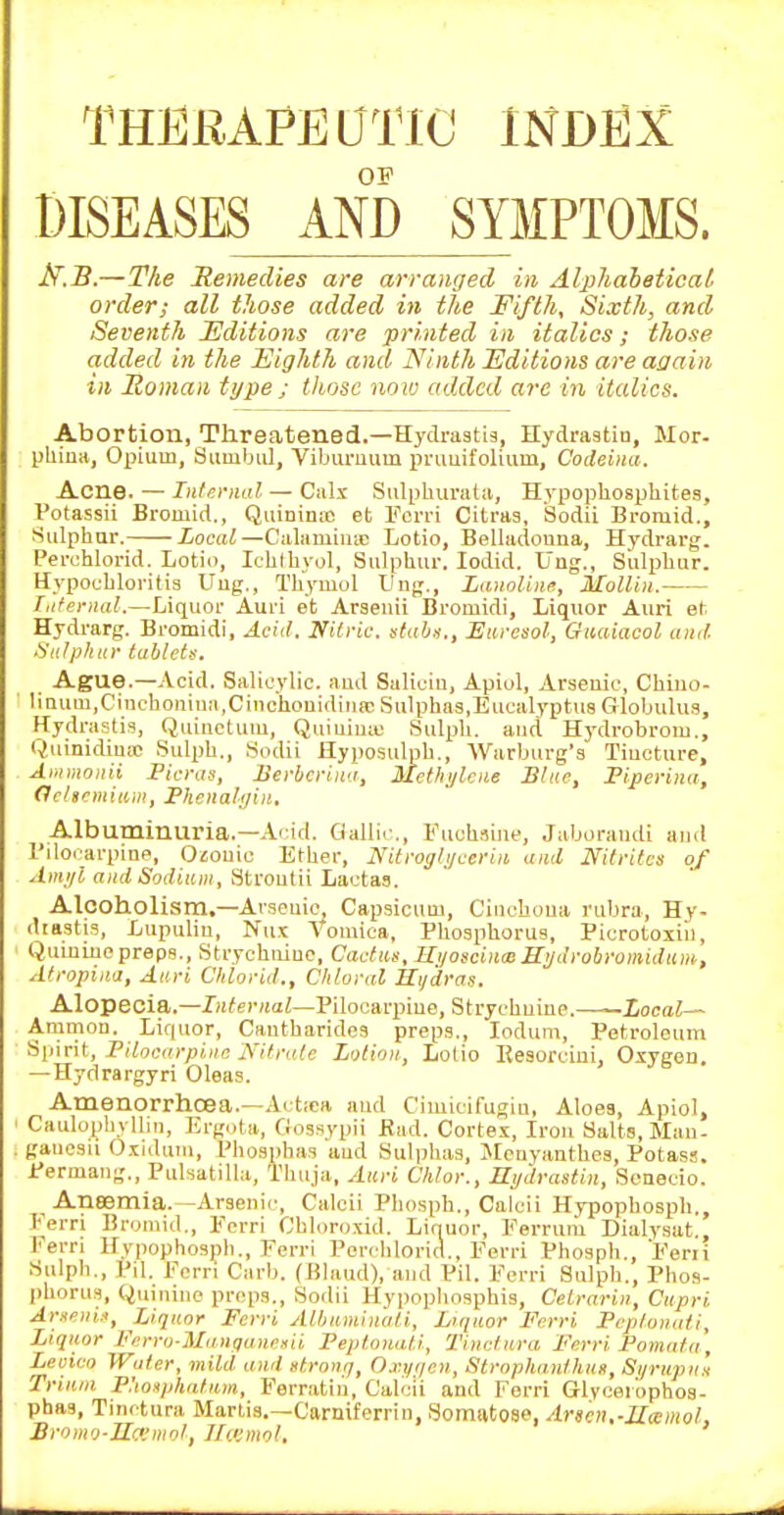 THERAraOTIC INDEX OF DISEASES AND SYMPTOMS. l^.B.—The Remedies are arranged in AlphaheticaL order; all those added in the Fifth, Sixth, and Seventh lEditions are printed in italics; those added in the Highth and Ninth Editions are again in Roman type ; those now added are in italics. Abortion, Threatened.—Hyclraatig, Hydraatin, Mor- pliiua, Opium, Suiubul, Viburuum pruuifolium, Codeina. Acne. — Iiiltn-Hiil — Calx Sulphuratii, Hypophosphites, Votassii Bromid., Quininie et Fcn-i Citras, Sodii Bromid., Sulphur. Local—Calamintc Lotio, Belladonna, Hydrarg. Perchlorid. Lotio, Ichlhyol, Sulphur. lodid. Ung., Sulphur. Hypochloritia Uug., Thymol ting., Lannliiia, MoUin. Tiifernal.—Liquor Auri et Araenii Bromidi, Liquor Auri et Hydrarg. Bromidi, Acid. Nitric, stabs., Etiresol, Giiaiacol and. Sulphur tablets. Ague.—Acid. Salicylic, and Saliciu, Apiol, Arsenic, Chiuo- liaum,Cinchoniu:i,CinchouidiMa; Sulphas,Eucalyptus Globulus, Hydrastis, Quinctum, Quiuiuii; Sulph. aud Hydrobrom., Quinidiuic .Sulpb., Sodii Hyposulpb., Warburg's Tiuoture, Ammonii Picras, JSerbcrina, Met/i;/lciie Blue, Piperina, Oehrmiam, Pheiiali/ijt. Albuminuria.—Acid. Gallic, Fuchiiiue, Jaborandi and I'llocarpine, O^ouic Ether, Nitroi/li/ueriii and Ififrifcs of Ami/l and Sodium, Stvouiii Lactas. Alcoholism.—Avseuie, Capsicum, Cinchona rubra, Hy- diastis, Lupuliu, Nux Vomica, Phosphorus, Picrotoiiii, Qumiuepreps.. Strychnine, Cactus, Hi/osciuiBSyJrobromidum, Atropinij, Auri Clilorid., Chloral Hydras. Alopecia.—Internal—Pilocarpine, Strychnine.——Local— Amnion. Liquor, Cantharidcs preps., lodum. Petroleum Spirit, Pilocarpine Nitrate Lotion, Lolio Eesorciui, Oxygen. —Hydrargyri Oleas. Amenorrhcea.—Actiea and Cimicifugiu, Aloes, Apiol, Caulophyllin, Erg.ita, Gossypii Had. Cortex, Iron Salts, Man- gauosu Oxiduni, Phosphas aud Sulplias, >tcuyanthcs, Potass. Permang., Puhatilla, Thuja, Auri Chlor., Ht/drastin, Scnecio. Anaemia.—Arsenic, Calcii Phospb., Calcii Hypopbosph., Ferri Bromid., Fcrri Cbloroxid. Liquor, Ferruni Dialysat., Fern llypophospb., F'erri Perchlorid., Ferri Phosph., Ferii Sulph., Pil. Fcrri Carb. (Hlaud), and Pil. Ferri Sulph., Phos- phorus, Quinine preps., Sodii Hypopbosphis, Celrarin, Cupri Arsfiii.i, Liquor Fcrri Albnminati, Lrqnor Ferri Peplonati, Liquor Ferro-ManquneHii Peptomiti, Tinctura p'erri Pomata, Leoico Water, mild and strong, Oxi/r/cn, Strophanthus, Sijrupu's Trinm Phonphatnm, Ferratin, Calcii and Ferri Glycei'ophos- phas, Tinctura Martis.—Carmferrin, Somatose, Arscn.-JIamol, Bromo-IIcviiiol, Jlcemol,