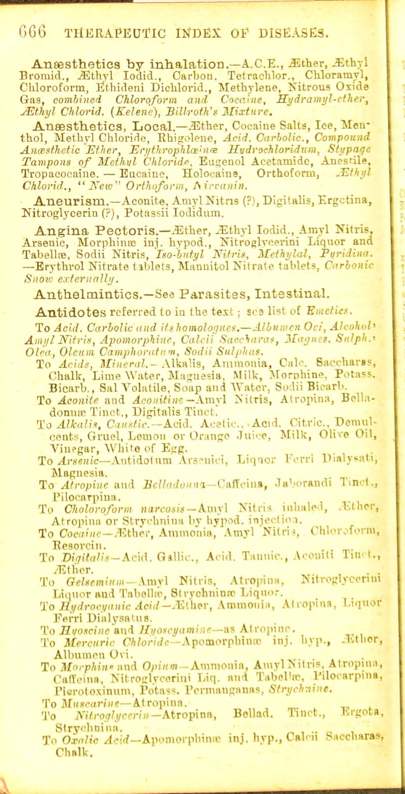 Ansestheties by inhalation.—A.C.E., JLther, -^^thyl Bromid., ^thyl lodid., Carbon. Tetrachlor., Cliloramyl, Chloroform, llthideiii Diclilorid., Methylene, Kitrous Oxide G-as, combined Chloroform and Cocahie, Si/dramtjl-cther, JEthyl Chlorid. (Kelemi), Billroth's Mixture, Ansestheties, Local.—.5?ther, Cocaiue Salts, Ice, Men- thol, Methyl Chloride, Rhijjoleiie, Acid. Carbolic, Compound AncButhetic Eflier, Ert/throphlaeht'S Hvdvochloridum, Stupage Tampons of Methtil Chlorid/'. Eu£;euol Aeetamide, Anesrile, Tropacoeaine. — Eucaiue, Holoeaius, Orthoform, JEthijl Chlorid., New Orthoform, Airranin. Aneurism.—Aconite, Amyl Kitris (?), Digitalis, Ergctina, Nitroglycerin {?), Potassii lodidum. Angina Pectoris.—.Ether, .Ethyl lodid., Amyl Nitris, Ai-senic, Morphinas iuj. hypod,, Nitroglycei-ini Liquor and Tabellae, Sodii Nitris, Iso-bnfyl Nitris, Methi/lal, Fi/ridimt. —Erythrol Nitrate tiblets, Mauuitol Nitrate tablets. Carbonic Snow e.rtcrnallij. Anthelmintics.—See Parasites, Intestinal. Antidotes referred to in the text ; sra list of Emcficf. To Acid. Carbolic and itiihomoloi)iics.—Albumen Oii, Alcohol' Amijl NitriK, Apomorphinc, Calcii Saccharaf, 3Iagiie!. Sulph.< Olca, Oleum Camphoratinn, Sodii Sulphas. To Acids, Mineral.' Alkalis, Ammonia, Cab'. Saocharss, Chalk, Lime Water, Majuesia, Milk, Jlorohino, Potass. Bicarb,, Sal Volatile, Soap and Water, Sodii Bicarb. To Aconite and Aconidnc—.Vmyl Nitris, Atrojiina, Bella- donuic Tiuct., Digitalis Tinot. 'i^o Alkalin, Ci».s'/u-.—Aeid. Acetic, .Acid. Citric, Demul- cents, Gruel, Lemon or Orange .lui^ e. Milk, Olive Oil, A''inegar, Whit© of Egg. To ylrseHic—Antidolum .\r3-nici, Liq'ior Vcrri Pialysati, Magnesia. To Atropine and Hclladoiim-VanaM, .laV'orandi Tinrl., I'ilocarpiua. To Choloroform nai-eosis—Amyl Nitris iulialed, .Etiicr, Atroi^ina or Strvchnina bv hypod. inieclion. To Cocaine-.m\\hi; Ammonia, .Vmyl Nitris, Chlor.^f'rm, Eesovcin. . . To Di(jitalis--Acu\. Gallic, Ai-id, Tannic, .Vronili lin. l., yEther. , . . To Gehemium- Amyl Nitris, Atroiiina, Nltroglycenni Liquor and 'I'abellie, Sirychnimc Liquor. 'i!oIl!/drocva>iicAcid—M\ho\; Ammonia, .\liopina, Liquor Fefri Dialysatiis, To Riioscine and Ui/oscyaminc—a^ Alrojiinr. To Mercuric CT^orirfc—Apomorpbiuic inj. hyp., .lUbcr, Albumen Ovi. To Morphiw and 0/)i«in — Ammoma, Amyl Nitris. Atropina, Calleiiia, Nitroglyceriiii Liq. and Tabol'ic, Pilorarpnia, Piorotoxinum, Potass. Porniauganas, Stri/chnine. To MiL'^-iirtHe—Atropiua. 'J'o A'i7ro.7/,(/e?n»-Atropina, BoUad. Tinct., Lrgota, Stryhnina. ^ , .. , To Oralic /(oir?—Aponiorpbina' inj. hyp., Cairn Saccbaras, Chalk.