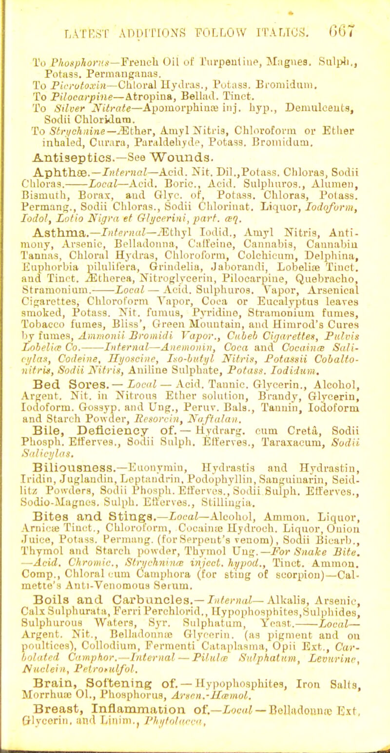 To Phusphonis—French. Oil uf rurpentine, Mriguea. SuljiJi., Potas5. Permanganas. To Pici-utoxin—Chloral Hydras., Putasa. Eroniiduni. To Pilocarpine—Atropina, BellaJ. Tinct. To Silver J\^itrate—A])oraorphin!e inj. liyp., Demulceutg, Sodii Chloridara. To Stri/chnine—JEther, Amyl iViti-is, Chloroform or Etiier inhaled, Curara, Paraldehydt, Potasg. Broinidum. Antiseptics.—See Wounds. A-phthos.—Internal—Acid. Nit. Dil.,Potass. Chloras, Sodii Chloras. Local—Acid. Boric, Acid. Sulpliuros., Alumeii, Bismuth, Borax, and Give, of, Potass. Chloras, Potass. Perman<5., Sodii Chloras., Sodii Chlorinat. Liquor, Iodoform, lodol, Lotio Nigra ef Glijcerini, part. wq. Asthma.—Internal—.-Ethyl lodid., Amyl Nitris, Anti- mony, Arsenic, Belladonna, Cali'eino, Cannabis, Cannabiu Tanuas, Chloral H3dra3, Chloroform, Colchicnni, Delphina, Etiphorbia pilnlil'era, Grindelia, Jaliorandi, Lobelife Tinct. and Tinct. iEthorea, Nitroglycerin, Pilocarpine, Qnebracho, Stramonium. Local — Acid. Sulpliuros. Vapor, Arsenical Cigarettes, Chlorol'orm A'apor, Coea or Eucalyptus leaves smoked. Potass. Nit. fumus, Pyridine, Stramonium fumes, Tobacco fumes. Bliss', Green Mountain, and Himrod's Cures by fumes, Amrnonii Bromiiti I'apor., Ciiheb Cigarettes, Fiilris Lobelia Co. Internal—Anemonin, Coca and Cocainre Sali- ci/la^, Codeine, Ilijoscine, Iso-bati/l Nitris, Fotassii Cohalto- nitris, Sodii JS'itris, Aniline Sulphate, Potass. lodiJum. Bed Sores.— Local — Acid. Tannic. Glycerin., Alcohol, .Argent. Nit. in Nitrous Ether solution, Brandy, Glycerin, Iodoform. Gossj'p. and Ung., Peruv. Bala., Tannin, Iodoform and Starch Powder, licsorcin, Naffalan. Bile, Deficiency of.— Hydrarg. cum Creta, Sodii Phosph. Elferves., Sodii Sulph. Elferves., Taraxacum, Sodii Salicijlas. Biliousness.—Euouymin, Hydrastis and Hydrastiu, Iridin, Juglandin, Leptaiidrin, Podophyllin, Sanguinarin, Seid- litz Powders, Sodii Phosph. Elferves., Soilii Sulph. Elferves., Sodio-Magnes. Suli)h. Eticrves., StiUiugia. Bites and Stings.—Xoeai—Alcohol, Ammon. Liquor, Arnicse Tinct., Chloroform, Cocainse Hydroch. Liquor, Onioii Juice, Potass. Permang. (forSerpent's venom), Sodii Bicarb., Thymol and Starch powder. Thymol XSw^.—For Snake Bite. —Acid. Chromic, Strt/chnina; injccl. hi^pod., Tinct. Ammon. Comp., Chloral l um Oamphora (for sting of scorpion)—Cal- mette's Anti-Vcnomous Seium. Boils and Cai'bancles.— 7«/er»(t^—Alkalis, Arsenic, Calx Sidphurata, Ferri Perchlorid., Hyiiophosphites,Sulphides, Sulphurous Waters, Syr. Siilphatura, Yeast. Local— Argent. Nit., Belladonnie Glycerin, (as pigment and ou poultices), Collodium, Fermenti Cataplasma, Opii Ext., Car- tjolated Camptior.—Internal—Pilul/p Sutphatum, Leviirinc, Auclein, Pelronilfol. Brain, Softening of.—Hypophosphites, Iron Sails, Morrhua; 01., Phospliorua, Arscn.-lI<rmol. Breast, Inflammation of.—iwa/ —Belladoumc Ext, Glvcorin, and liinini.j Thiilittiu-rn,