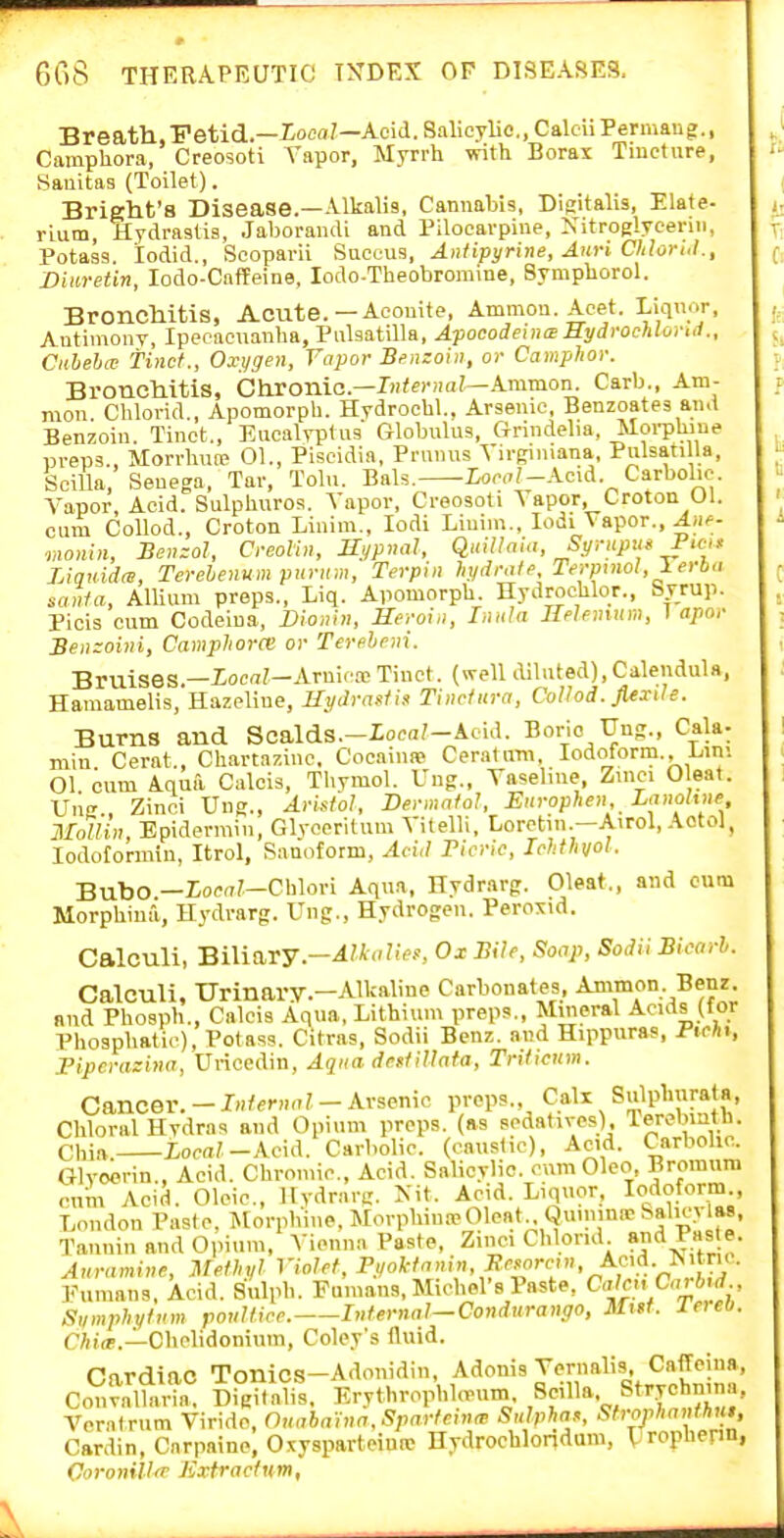 Breafh.Fetid.—loea/—Acid. Salicylic, CakiiPermaug., Camphora, Creosoti Tapor, Myrrh with Borax Tincture, Sanitas (Toilet). Bright'8 Disease.—Alkalis, Cannabis, Digitalis, Elafe- rium, Hydrastis, Jaborandi and Pilocarpine, Xitroglycenn, Potass, lodid., Seoparii Succus, Antipyrine, AuH Chlori.l., Diiiretin, lodo-CafPeine, lodo-Theobromine, Symphorol. Bronchitis, Acute.—Aconite, Ammou.Acet. Liquor, Antimony, Ipecacuanha, Pulsatilla, ApocodenicEMydrochloi-ttl., Cuheba; tinct., Oxi/gen, Vapor Benzoin, or Camphoi: BroncMtis, Ghxa-aic—Iiiiemal—kmrnon. Carb., Ani- mon. Chlorid., Apomorph. HydrocUL, Arsenic, Benzoates and Benzoin. Tinct., Eucalyptus Globulus, Grindelia, Moi-pUiue preps., Morrhun? 01., Piscidia, Prnnns Virginiana, Pulsati la, Scilla, Senega, Tar, Tolu. Bals. Xoc,7/-Acid Carbolic. Vapor, Acid. Sulphuros. A'apor, Creosoti Vapor, Croton Ul. cum CoUod., Croton Linim., lodi Linim., lodi Vapor., A>if- monin, Benzol, C-eoVm, Hypmil, QuillnU,, Syriipus P>ci> Liquidw, Terehenumpuriim, Terpin hydralp, Te>-pinol,Terba santa, Allium preps., Liq. Apomorph. Hydrochlor., Syrup. Picis cum Codciua, Dionhi, Heroin, Inula JMfmum, 1 apor Benzoini, Camphora; or Tere.heni. Bruises.—Xocrt?—Arnica; Tinct. (well diluted),Calendula, Haraamelis, Hazpline, Hydrasiis Tiiicfiira, Collod. Jiexile. Burns and Scalds.-Ioca?-Acid. Borio TJng., Cala- min Cerat., Chartaziuc. Cocainae Ceratura, lodotorm., L,ini 01 cum Aqua Calcis, Thymol. Uug., Vaseline, Zinci Cleat. Un , Zinci Ung., Aristol, Dermnfol, Ein-ophen Lanohne Mallin, Epidermin, Glvccritum Vitelli, Lorctui.—Airol, Aotol, lodofonnin, Itrol, Sanoform, Acid Ficric, Ichthvol. Bubo —Zoc(77—Chlori Aqua, Hydrarg. Cleat., and cum Morphina, Hydrarg. Ung., Hydrogen. Peroxid. Calculi, Biliary.-Alkalie!:, Ox Bile, Soap, SodiiBicnrh. Calculi, Urinary.-Alkaline Carbonates, Ammon. Benz and Phosph., Calcis Aqua, Lithium preps.. Mineral Acids (for Phosphatic), Potass. Citras, Sodii Benz. and Hippuras, Pichi, ripcrazina, Uriccdin, Aqua dnsfillata, Tnticum. Cancer. - Internal - Arsenic preps., Call Sulphurata, Chloral Hvdras and Opium preps, (as Bodativcs) leremntn. Chia. XocaV-Acid. Carbolic, (caustic). Acid. Carbohc. Glyoerin., Acid. Chromic, Acid. Salicylic, cnm Olco, Bromum cnm Acid. Oleic, Hydrarg. Kit. Acid. Liquor, Iodoform London Paste, i^lorphiiie, Morphuu-eOleat Quiiiina; Salic> las, Tannin and 0,num, Vienna Paste, Zinci Chlorid ?nd Pas e. Auramine, Methyl Violet, \4>^':;y''' Eumans, Acid. Sulph. Famans, Michel's Paste, Calci\C<vbjd Siimphytnm poultice. Internal—Condurango, Mtff. IneO. C/ifa'.—Cbclidoniuin, Coley's fluid. Cardiac Tonics-Adonidin, Adonis Yernalis, Caffeina, Con^alK D.°i<alis. Erythrophhrum Srill-^. Stryehnin.a, Voralrum Virido, Ouabaina.Spartcinm Sulphax, Strorhanthn$, Cardin, Cnrpaine, Oxysparteimc Hydrochlondum, Urophenn, CoronillT Kxtractnm,