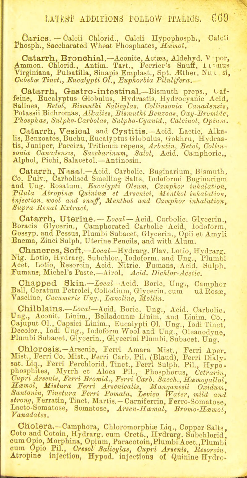 LATiliil' AbDlTiONfc! i'OLLOW ITALlOS. CGI) Caries. — Caloii Chlorid., Calcii Hypophosph., Calcii ?hosph., Saccharated Wheat Phosphates, ILcemol. Catarrh, Broncllial.—Aconite, Actsea, Aldehyd. V pnr, Ammon. Chlorid., Antim. Tart., Ferrier'-s Snuff, imuiia Virginiana, Pulsatilla, Sinapis Emplast., Spt. iEthei. Nu i si, Cuheboe Tinct,, Eucalypti 01., Exiphorbia Piliiiyera, Catarrh, Gastro-intestinal.—Bismuth preps., caf- feine, Eucalyptus Globulus, Hydrastis, Hydrocyanic Acid, Salines, Betol, Sismuihi Salicylas, Collinsonia Canadensis, Potassii Bichromas, Alkalies, Bismidhi Benzoas, Oxy-Brfinide, Fhosphas, Siilpho-Carbolas, Salpho-Cyanid., Calcinol, Opium. Catarrh, Vesical and Cystitis.—Acid. Lactic, Alka- lis, Benzoates, Buchu, Eucalyptus Globulus, liokhru, Hydras- tis, Juniper, Pareira, Tritiuum repens, Arbutin, Betol, Collin- sonia Canadensis, Saccharinnm, Salol, Acid. Camphoric,, Alphol, Pichi, Balacetol.—Antiuosin. Catarrh, Wasal.—Acid. Carbolic. Busjinarium, B'Smuth. Co. Pulv., Carbolised Sinelliug Salts, lodoforrai Bu6;inarium and Ung. Rosatuin, Eucalypti Oleum, Camphor inhalation, Pilula Atropiiice Quinince et Arsenici, Menthol iuhaldtion, injection, wool and snuff, Menthol and Camphor inhalation, Supra Renal Extract. Catarrh, Uterine. —ZocaZ —Acid. Carbolic. Glycerin., Boracis Glycerin., Camphorated Carbolic Acid, Iodoform. Gossyp. and Pessus, Plumbi Subacet. Glycerin., Opii et Amyli Enema, Zinci Sulj^h. Uterine Pencils, and with Alum. Chancres, Soft.—XocaZ—Hydrarg. Flav. Lotio, Hydrarg. Nig. Lotio, Hydrarg. Subchlor., Iodoform, and ting., Plumbi Acet. Lotio, Resorcin, Acid. Nitric. Puraans, Acid. Sulph. Fumaus, Michel's Paste.—Airol. Acid. Dichlor-Acetic. Chapped Skin.—ZocaZ—Acid. Boric. Ung., Camphor Ball, Ceratura Petrolei, CoUodium, Glycerin, cum via Eosae, Vaseline, Cucumeris Xing., LanoUne, MoUin. Chilblains.— Local—Acid. Boric. Ung., Acid. Carbolic. Ung., Acouit. Linira., BoUadonnfe Liuim. and Linim. Co., Cajuput 01., Capsici Linim., Eucalypti 01. Ung., lodi Tinct. Decolor., lodi Ung., Iodoform Wool and Ung., Olnanodyue, Plumbi Subacet. Glycerin., Glyoerini Plumbi. Subacet. Ung. Chlorosis.—Arsenic, Ferri Amara Mist., Ferri Aper. Mist., Ferri Co. Mist., Ferri Carb. PQ. (Blaud), Perri Dialy- sat. Liq., Ferri Perchlorid. Tinct., Ferri Sulph. Pil., Hypo- phosphites. Myrrh ot Aloes Pil., Phosphorus, Cetrarin, Cupri Arsenix, Ferri Bromid., Ferri Carb. Sacch., Ummoijallol, Hamol, Mistiira Ferri Arsenicalis, Manqanesii Oxidum, Santonin, Tinctura Ferri Pomata, Levico Water, mild and strong, Ferratin, Tinct. Martia.-Carniferrin, Ferro-Somatose, Lacto-Somatose, Somatose, Arsen-IImmal, Bromo-UcBmol, Vanadates. Cholera.-Camphora, Chloromorphiao Liq., Copper Salts, Goto and Cotoin, Hydrarg, cum Creta,., Hydrarg. Subohlorid, cumOpio, Morphina, Opium, Paracotoin,Plumbi Acet,,Plumbi cum Opio Pil., Cresol Salicylas, Cupri Arsenia, Itesorcin, Atropine injection, Hypod. injectiong of Quinine Hydro-