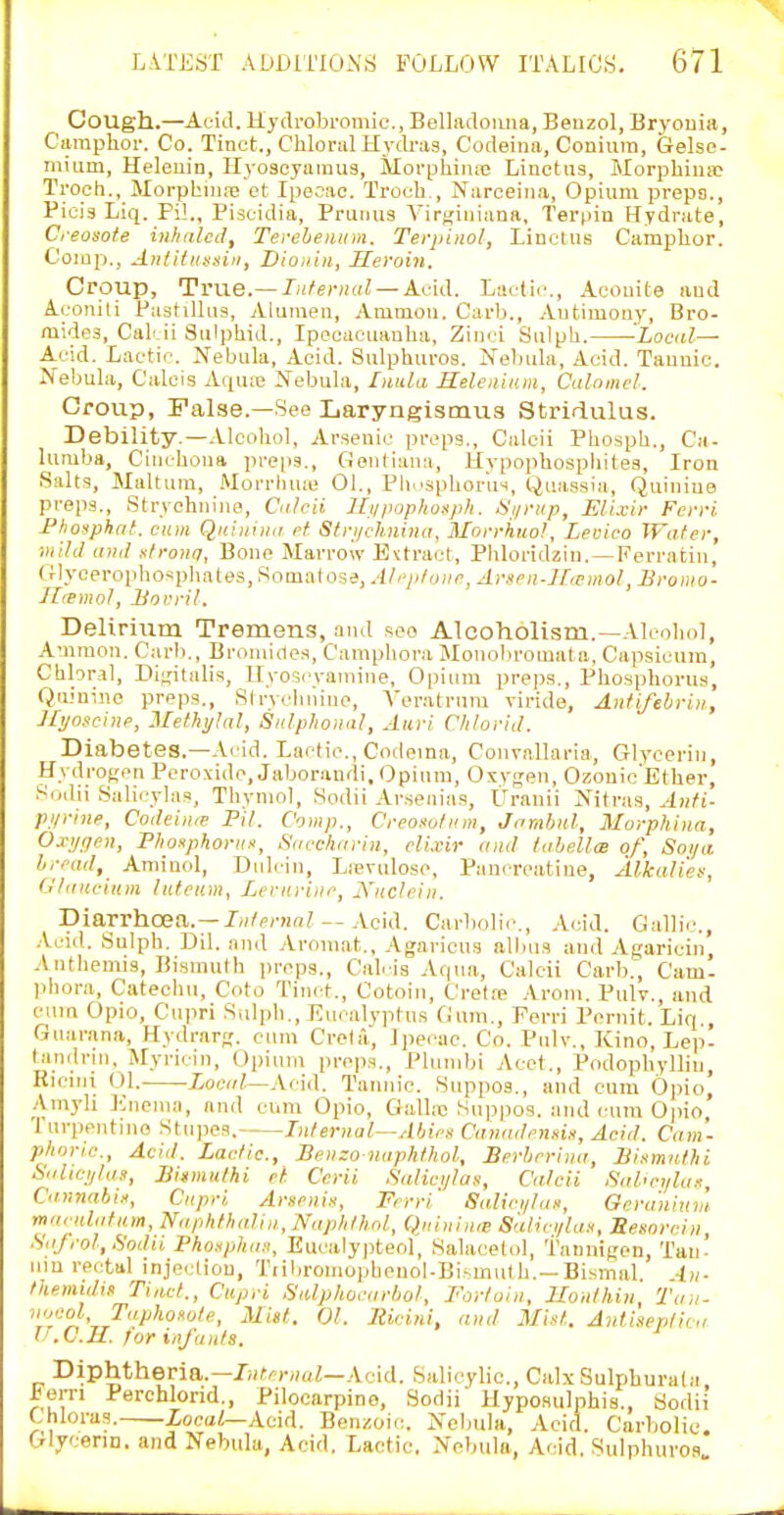 Cough.—Acid. Hydrobi'omic, Belladonna, Beuzol, Bryonia, Ciiraphor. Co. Tinct,, Chloral Hytb-as, Codeina, Coniuin, Gelse- mium, Heleuin, Hyoseyaiuus, Morphinfe Liuctus, Morphiuip Troch., MorpbiniB et Ipecac. Troeb,, Narceina, Opium preps., Pici3 Liq. Pil., Pist-idia, Pruiius Vir^iuiana, Terpin Hydrate, Ceosote inhaled, Tereheiium. Terpinol, LinotUB Camplior. Oomp., Antitiiasin, Dioiiiii, Heroin. Croup, True.— Infernal — Acid. Lactic, Aoouite and Aconili PastUlns, Alunien, Amnion. Carb., Antimony, Bro- mides, Cab.ii Snlphid., Ipecacuanha, Zinci Sulph. 'Local— Acid. Lactic. Nebula, Acid. Sulphuros. Nebula, Acid. Tannic. Nebula, Calais Aqme Nebula, Imda Selenium, Calomel. Croup, False.—See Laryngismus Stridulus. Debility.—.Vlcohol, Arsenic preps., Calcii Phosph., Ca- lumba, Cinchona preps., Gontiana, Hypophospbitea, Iron Salts, Maltura, Morrluue 01., Phi'sphorus, Quassia, Quinine preps., Strychnine, Calcii Ui/popliofipJi. Hiirup, Elixir Ferri Fhosphat, cum Qniunia et Strijchnina, Morrhuol, Lecico Water, Diild ami strona, Bone Marrow Extract, Phloridzin. — Ferratin, (fIyceropho*pliates,Somalose, Ah'iifnne, Arsen-H,emol, Bromo- Ilremol, Bocril. Delirium Tremens, and see Alcoholism.—Alcoliol, Amnion. Carb,, Bromides, Camphora Mouobroiual a. Capsicum, Chloral, Di^'italis, IIyo'?cyaniine, Opium preps.. Phosphorus, Quinine preps., Strvclniino, A'eratrum viride, Antifebrin, Jftjoscine, Methylal, Sidphonnl, Aiiri Chlorid. Diabetes.—Acid. Lactic, Codeina, Con-rallaria, Glycerin, Hydrof;en Peroxide, Jaborandi.Opinm, Oxygen, OzonicEther, Soclii Salicylas, Thymol, Sodii Ar.senias, Uranii Nitras, ^h/i- purine, Cotleime Pil. Comp., Creosotum, Jamhnl, Morphina, Oxijgen, Pliosphorux, Saccharin, elixir and fabellce of, Soya bread, Aminol, Bulcin, Lievulose, Pancreatine, Alkalies, (llaucium luteam, Lernriiie, jYuclein. Diarrhoea.—J);/e/'Ha? — Acid. Carbolic., Acid. Gallic, .\.cul. Sulpli. Dil. and Aromat., Agaricns albus and Agaricin, Anthemis, Bismuth jn-eps., Cal. is Aqua, Calcii Carb., Cam- phora, Catechu, C'oto Tinct., Cotoin, Cretfe .Vrom. Pulv., and cum Opio, Cnpri Sulph., Eucalyptus Gum,, Forri Pernit. Liq., Gnarana, Hydr.arrf. cum Crota, Ipecac. Co. Pnlv., Kino, Lap- tandrui. Myricin, Opium preps,, Pbimbi Acct,, Podophylliu, Riciui 01. Xoe»/,—Acid. Tannic Suppos., and cum Opio, .■\myli lOnema, and cum Opio, Galbc Suppos. and cum Opio, '1 urpcntmo Stupes. Internal--Ahiea Caiiadennin, Acid. Cam- phnric, Acid. Lactic, Benzo naphthol, Berberina, Bi.imuthi Salici/las, Bi»mulhi et Cerii .Salici/las, Calcii Saheylax, CannabiH, Cnpri Arsenis, Ferri' Saliei/lan, Oera'uiuv'i- maeulafam, Naphfhalin, Naplithol, Qnininrs Salici/lax, Sennrein, Safrol, Sodii Phosphaii, Eucalypteol, Salacetol, taunigen, Tan- iiiu rectal injecliou, Tiibromopbenol-Bi'muth.—Bismal. An- themidin Tinct., Cupri Siaphocarhol, Fortoin, Ilonthin, Tan- nocol, Taphoxote, Mist. 01. Ilicini, and Mint. Antineptica l .C.U. for infants. Diphtheria.—7i(ff)-,(((Z—Acid. Salicylic, Calx Sulphurala iiern Perchlond., Pilocarpine, Sodii Hyposulphis., Sodii Chloras. iocaZ—Acid. Benzoic Nelmla, Acid. Carbolic Gljcenn. and Nebula, Acid, Lactic. Nebula, Acid. Sulphuvos