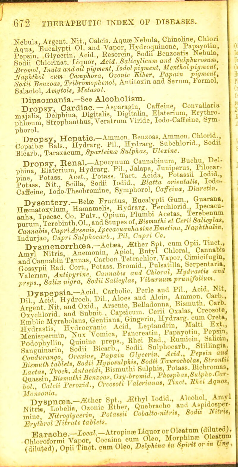 Kebula, Argent. Nit., Calcis. Aquie Nebula, Chinoline, CUlori Aqua Eucalypti 01. and Vapor, Hydroquinone, Papayotin, Pepsin Glycerin. Acid., Eesorcin, Sodii Benzoatis Nebula, Sodii Chlorinat. Liquor, Acid. SalicyUcum and Sulphuroeum, BromoL Inula and oil pigment, lodolpigment, Menthol pigment, Naphthol cum Camphora, Ozonic Ether, Fapavi pigment, Sodii Benzoas, Tnbromophenol, Autitosm and Serum, Formol, Salactol, Amytols, Metasol. Dipsomania.—See Alcoh.olism. Dropsy, Cardiac. - Asparagrin Caffeine, Couyallaria maialis, Delphina, Digitalis, Digitalin, Elatenum, Eryt^- pliloDum, Stropbanthus.A eratrum Yiride, lodo-Caffeine, bym- pborol. Dropsy, Hepatic-Ammon. Benzoas, Ammon Chlond., CopaibrBala., Hydrarg. Pil., Hydrarg SuboWond., Sodn Bicarb., Taraxacum, Sparteine^ Sulphas, Ulexme. Dronsv. Benal.—Apocvnum Caunabinum, Bucbu Del phina, Elateriura, Hydrarg. Pil., Jakpa, Juniperus, Piloc-ar- pine Potass. Acet., Potass. Tavt. Acida, Potassu lodid.. Potass. Nit., SciUa, Sodii lodid., Blaifa o>-iental,f, lodo- Cafieine, lodo-Theobromine, Sympborol, Cafenia, Diuretin. Dysentery—Belee Fructus, Eucalypti Gum , Guarana, H«matoxvlui£, Hamamelis, Hydrarg. 'PeroUond Ipecacu- anhripeoac. Co. PuW., Opium, Plumbi Aoetas, Terebenu^ purum, Terebinth.Ol., and Stupes of ,B|S««?A. et Ceru Sahcyl^, Cannabis, acpriArsenis, Ipecacuanha sine Emett na, ^ apkthahn, Iniarjao, Ciipi-lSulphocarb., Pil. Cupn to. ^ ^. , Dvimenorrhoea.—Aclsea, .Sther Spt. cum Opu. Tmct., ArnyT NuSs A.>emonin, Apiol, Bntyf Chloral, Cannabis Tnd'cannabin'Tannas, Carbou^Tetracblor. ^ a,»r, Cim.c.fugm, Gossvpii Ead. Cort., Potass. Brom.d., Pulsatilla Serpentana Yir/vZ, Antipynn'c. Cannabis and Chloral, Hydraslu and pveps.. Saline nigra, Sodii Salicglas. riburnumprumfohum. Dvsnepsia.-Acid. Carbolic. Perle and Pil., Acid Nit, Dil Add Hydrocb. Dil., Aloes and Aloin, Ammon Carb Argent N t. and Oxid., Arsenic, Belladonna Bismutb. Carb Oxycblorid. and Snbnit . Capsicum. Cern Oxalas, Creoso e, iiin^d c Myrabolans, Gcntiana, Gingorii, Uvdrarg cum Cxeta, llydrn'^tis Hydrocyanic Acid, Xeptandnn, Malli Ext , Men permin Nux Vomica, Pancreatin, Papayotin, Pcpsm, PodopK,,' Quinine preps., Kbei Rad. Sancuinarin Sodii Bicarb., Sodn Sulpbocarb., StiUmpa Sn/»70 Orexinr, Papain Glycerin. Acd. Pep.u and 7^;!™ A /^Wf/V Sodii Hvvosulphis, Sodii Taurochola», StronU 5;or O/Wi P'-^-'' r.,;<.ri,n,«», T,nct. Jthei Aquo, ■niTBTinf^a—^.tber Spt., yEtbyl lodid., Alcohol Aniyl Ni^rt^ LoMia, Ozonic Ktbor, Quebracho and Aspidosper mir^,'NHrogly'cn-in, Potassii Cobalto-mfris, Sodiv ^,tr,s Eri/t'hrol yifrule tabids. ■Atropin ic Liquor or Cleat urn (dil at ed) ChTo^oformi Vapor, Cocaina cum d\eo, Morphinir Oleatam E arache.—I^ow'- Ohloroformi Vapor, Cocaina cum v/.r.., .i^^. -. „ SS . Opii Tin^t. onm Oleo. Delphina .» Spv,t or ,n Vr,?