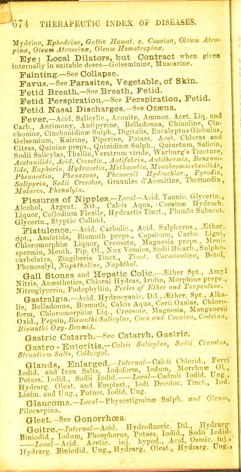 t;74 TiiEKAtiiufic Index oi' diseases. Mydrine, Uphedrine, OidUc Homat. c. Cacaiiia, Oleum Airo' pina;. Oleum AtroscincB, Oleum Homatropinw. Eye • Local Dilators, but Contract -ivhcn piTen internally in suitable doses—Gelaemimue, Muscarine. Fainting.—See Collapse. Favus.—See Parasites, Vegetable, of Skin. Fetid Breathi.—See Breath., Fetid. Fetid Perspiration.—See Perspiration, Fetid. Fetid Nasal Discharges.-See Ozsena. Fever.—Acid. Salicrlic, Aconite, Ammon. Acet. Liq. and Carb., Antimony, Antipvrine, Belladonna, Chinoline Cm- chonine, Cinchonidina> Sulph., Bigitalis, Eucalyptus Globulus, Gelsemium, Kairine, Piperine, Potass. Acet. Cliloras and Citras, Quinine preps., Quiuidinre Sulph Quinetum Salicin. Sodii Sidicvlas, Th.alUu,Yeratrum vinde, Warburg s l.neture, AoctanilUle, Acid. Cresotic, Antifelnn, AnUthe-->n,n, f «=■'.>>'; Ude Euvhoriii, Kydracelin, Meihacefin, JlonohromaceUmliic, Phe'nacetin, Fhe»azone, rhenocoll HydroMor., Pyrodin, sSm»^Sodii Cresota., Granule. d'Aconitine, Thcnnod.u, Ilalarin, I-hejmlyin. Fissures of M-ippleS.-Xoc<7.'-Acid Taunic. G^.^<-cn , Alcoliol A^eeut. Kit., Calcis Aqua, -Cocama- nydroch. L,Vo?CollodimnPlexil'e, Hydrastis Tiuct., Plumb. Subacot. Glycerin., St)'ptic Colloid. Flatulonce.-Acid. Carbolic, Acid. Sulpliuros., Alher. opt:TalHida Bismuth props.. Capsicum, Carbo LjKn,, Ch oromorphi^' Liquor, Creosote, .^^^f ^^J^i^P;;^;}--..f/X spermin, Mentb. Pip. 01., Kux Yom.ca, bodn B>^'''-.'='i'P»- carbolatcs, Zingiberis Tinct. Tincf. C..nm„at,va. Bctol, Pheuosalyl, KapkfhaUvc, I\iiphfhol. Gall Stones and Hepatic Colic--^iOK-r Spt., Arayl Niti-fs Ana>stlietic9, Chloral Hrdras, Irulin, Moq^lune preps., Nitrogltce^h, Podopbylliu. IWles of JCn^r ond T.rpenU>,e. Qastrt>lKia.-Acid. Hvdrocvanic. Di)., 35(her. Spt Alka- lis Belhvdonm, Bismuth; Calcis Aqua, Cerii Oxalas, Chloro- •o/m C oromorpin«- Liq., Creosote, Magnesia, Manpancsu S, Pepsin, Bi.^a<Mi5J/.<7//r7.., Coca and Cocaun,, Codaua, 2}ismt\thi Oxy-Bromid. Gastric Catarrh.-See Catarrh. Gastric. Gaatro - Enteritis.-Ca;eu SaUn,h,>, S.vlii Crcsol„>, Sfroiitii'iii Solff, CoUafgol. aiands -EnUvsed.-Mcynal-Cahn Chlorid., rern lo^d and'lrmiSaUs, Iodoform, lodum .MoW 01., Potass: lodid., Sodii lodid, io<-''.'-C«<l''> led d Ung Hvdrai-c. Oleat. and Emplast., lodi Decolor. T.nct., lod. Linim. and Uug., Potass, lodid. Lng. Glaucoma.-Iocar-Physostigminit> Sulph. a„d 0.f»m. rilocavpiua. Gleet.—Seo Gonorrhoea. nnitrfi-JH/cDKi^-Acid. Hvdrolluoric. Dil., Dydrarg Bi?iodid.!-Iodum.'piiosphon.s, Potass lodid Sen n lod^- Loc«/-Acid. Acetic, in.i. hypod., Acid. Usniic mj.i Hydrarg. Biniodid. Uup., Hydrarg. Olcat., Hydrarg. Ung..