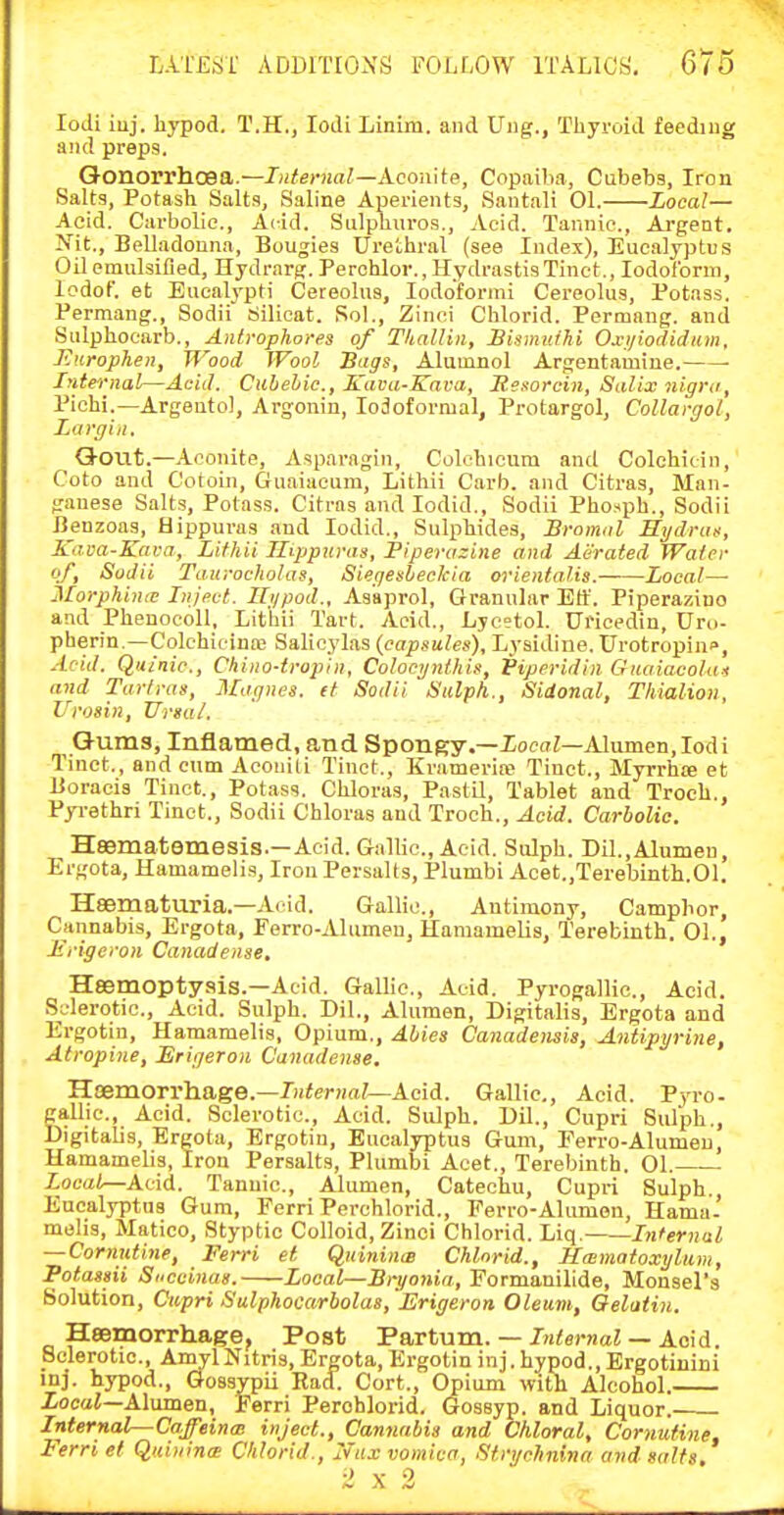 lodi iuj. hypod. T.H., lodi Linim. and Uiig., Thyroid feediug and preps. Gonorrhoea.—Interna!—Aconite, Copaiba, Cubebs, Iron Salts, Potash Salts, Saline Aperients, Santali 01. Zocal— Acid. Cai-bolic, Acid. Siilphuros., Acid. Tannic, Argent, ^^it., Belladonna, Bougies Urethral (see Index), Eucalyptus Oil emulsified, Hydrarj;. Perchlor., Hydrastis Tinct., Iodoform, lodof. et Eucalypti Cereolus, lodoforini Cereolus, Potass. Permang., Sodii Silicat. Sol., Zinci Chlorid. Permang. and Siilphocarb., Antropliorea of TliaUin, Bismuihi Oj^yiodidiim, Jinrophen, Wood Wool Bugs, Alumnol Argentamine. • fyiiernal—Acid. Cilbehic, Kava-Kava, Mesorcin, Salix nigra, Pichi.—Argentol, Argonin, lodoformal, Protargol, Collargol, Largin. Q-OUt.—Aconite, Asparagin, Colcbicum and Colohitin, Coto and Cotoin, Guaiacum, Lithii Garb, and Citras, Man- ganese Salts, Potass. Citras and lodid., Sodii Phosph., Sodii Beuzoas, Hippuras and lodid.. Sulphides, Sromal Hi/druit, Kava-Knra, Lithii Ilippuras, Piperazine and Aerated Water of, Sodii Taurocholas, Siegesteckia orieiitalis. Local— Morphinie Inject. Ri/pod., Asaprol, Granular Ett. Piperazino and Phenocoll, Lithii Tart. Acid., Lycetol. Uricedin, Uro- pherin.—Colchieina; Salicylas (capsules), Lysidine. Urotropine, Acid. QiiSnic, Chino-iropin, Colocynlhis, Viperidin Giiaiacolui and Tarfras, Magnes. it Sodii Sulph., Sidonal, Thialioii, Urosin, JJrsal. G-ums, Inflamed, and Spongy.—ZocdZ—Alumen,lodi Tinct., and cum Acouili Tinct., Kramerire Tinct., Myrrhffi et Uoracis Tinct., Potass. Chloras, PastU, Tablet and Troch., Pyrethri Tinct., Sodii Chloras and Troch., Acid. Carbolic. HSBmatemesis.—Acid. Gallic, Acid. Sulph. Dil.,Alumeu, Ergota, Hamamelis, Iron Persalts, Plumbi Acet.,Terebinth.01. Haematuria.—Acid. Gallic, Antimony, Camphor, Cannabis, Ergota, Ferro-Aliimeu, Haraamelis, Terebinth. 01., Jirigcron Canadense, Heemoptyais.—Acid. Gallic, Acid. Pyrogallic., Acid. Sclerotic, Acid. Sulph. Dil., Alumen, Digitalis, Ergota and Ergotin, Hamamelis, Opium., Abies Canadoisis, Antipyrine, Atropine, Erigeron Canadense. Haemorrhage.—/»<erH<i/—Acid. Gallic, Acid. Pyro- gallic. Acid. Sclerotic, Acid. Sulph. Dil., Cupri Sulph., Digitalis, Ergota, Ergotin, Eucalyptus Guni, Ferro-Alumeu, Hamamelis, Iron Persalts, Plumbi Acet., Terebinth. 01. • Zoca/—Acid. Tannic, Alumen, Catechu, Cupri Sulph., Eucalyptus Gum, Ferri Perchlorid., Ferro-Alumen, Hama- melis, Matico, Styptic Colloid, Zinci Chlorid. Liq. Internal — Cornutine, Ferri el QuinincB Chlorid., Haimatoxyliim, Potassii Snccinas. Local—Bryonia, Formanilide, Monsel's Solution, Cupri Sulphocarbolas, Erigeron Oleum, Qelatin. Hsemorrhage, Post Partum. —/H/erMoZ — Acid. Sclerotic, AinylNitris, Ergota, Ergotin inj. hypod., Ergotinini inj. hypod., Gossypii Had. Cort., Opium with Alcohol. XocaJ—Alumen, Ferri Perohlorid. Gossyp. and Liquor.- Internal—Caffeines inject.. Cannabis and Chloral, Cornutine, Ferri et Quininw Chlorid., 7vnx vomica, Stn/rhninn and salts.