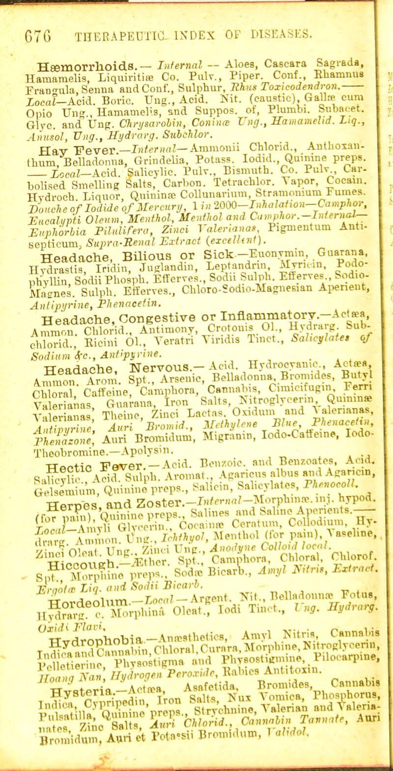 C)7G THERAPEDTia INDEX 01- WSEAiiES. Heemorrlioids. — Infernal — Aloes, Cascara Sagiada, Hamamelis, Liquiritia> Co. Palv., Piper. Conf., Ehamnus FranTula, Senna andCouf., Sulphur, Ithus Toxicodendron. Xocaf-Acid. Boric. Uug., Acid. Nit. (caustic) Gall» cuni Opio V\v', Hamamelis, sud Suppos. ot, Plumbi. Snbncet. Give, and Vag. ClirysaroUn, ConiniB Vug., Samamehd. Liq., Amisol, Vng., Uydrorg. Sttbclilor. ^fi,-Y-pevev—InteriKil—Ammonii Chlorid., Autlioiau- tlium. Belladonna, GrindeUa. Potass. lodid.. Quinine preps. Local—Ac\d. Salicylic. Pulv., Bismuth. Co. Pulv Car- bolised Smelling Salts, Carbon. Tetrachlor. Taper, Cocain. Hydrooh. Liquor, Quiuinie CoUunarimn, Stramonmni Fumes. Douche of Iodide of Mercury, 1 in 2000-I»haM,on—Camphor, Eucaliipii Oleum,'Menthol, Menthol and Cawphor.-InternaJ^ Euphorbia Fdidifero, Zinci Valerianaf, Pigmentum Anti- Beptieum, Supra-Renal Extract (excellt7it). Headache, BUious or Sick-Euon.Tmin, Guarana, Hydrastis, Iri'din, Juglandin, Leptandrm iXyrum, Podo- phylUu, SodiiPhospb. Efferves., Soda Sulph. Eif erves Sodio- Magnes. Sulpb. Etferves., Cbloro-Sodio-Magnesian Apeneut, Anlipyrine, Fhenacetin. TTpadache ConKestive or Inflammatory—Actsea, A— Cbloi'id^? A^ntimony, Crotonis . 01., Hydrarg Sub- chlorid., Eiciui 01., Veratri Hindis Tmct.. Sahcylate, of Sodium Sec, Antipyrine. _ TTpnrtnohe Nervous.—Acid. Hydrocyanic., Actaea, Amnon Arom. Spf. Arsenic. Belladonna. Bromides, Buty Cb ora ctff^i e, Campbora,'Cannabis, Cimicifugin. Fern VaWnas Guarana, Iron ' Salts, Nitroglyoenn Quinine Valeria as Theine, Zinci Lact.is. Oxidmn and A alen.anas, AnU,Z-nu. luri ' Bromid., Methylene Sine Phenace^rn neiazone, Auri Bromidum, Migr.anin, lodo-Catfeine. lodo- Theobromine.—Apolysm. TTectic Fever.-Acid. Benzoic, and Benzoates, Acid. Sabc?li. Aeia. Sulph. Aromat., Agaricns albus and Agancin, Smium, Quinine preps., Salicin, Salicylates, ThenocoU. Herpes anrt Z.oster. ^^^.^^^ Aperients. rt.nmytVTlvoc' n'^Cocaune Ceratum, Collodium. Hy dn 'g. .won. l^ig.. IMhyol, Menthol (lor pani) A aseline. - Vm^,,! ITnir yAwWna.. Anodyne Colloid local. nlccoueh -:?5ther Spt. Camjhora, Chloral, Chloro S|? Moiphbie props.. So'drc Bicar\,., Amyl l^Uru, Extract E'-gol'^^^'>-^^''';i^^l Belladonn.. Fotu,. wvSoJllobia-Anaesthetics, Arnyl Nitris Cannahis HydropnODia^ Chloral Curara, Morphine.Nitroglycenn, iMJeTi^rin^^^ 1^^^^^^^ -1 Physost .mine,. Pilocarpine, A- «; Hydrogen Percride, Rabies Autitoxin. uoaini 1 , •■' Asftfetida, Bromides, Cannabis Hysteria.-Act left, Asaie'ia^, Phosphorus, Bromidum, Auri et Potn=.ii Bromidum, 1 ahdol.