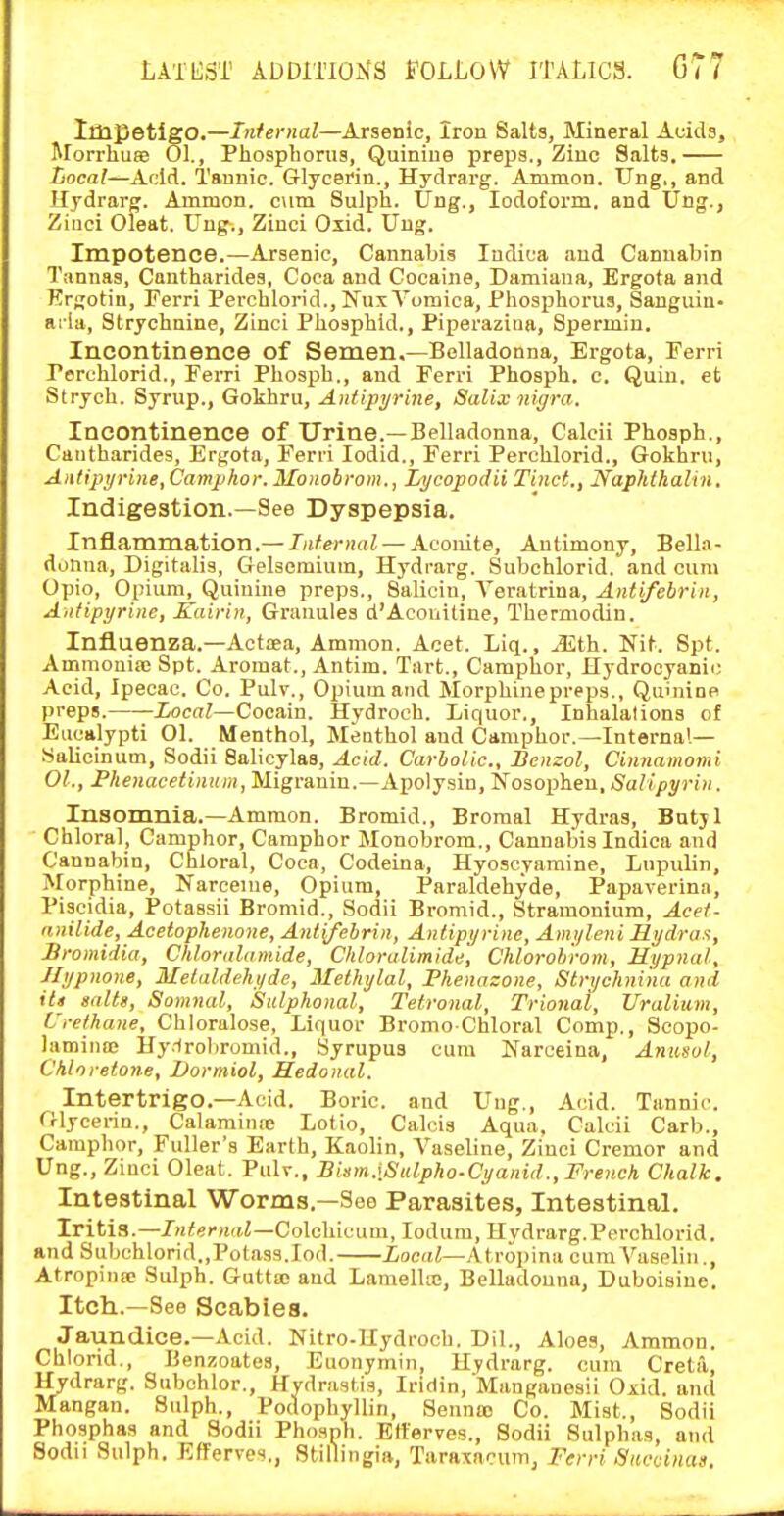 Impetigo.—Infernal—Arsenic, Iron Salts, Mineral Auids, Morrhuas 01., Phosphorus, Quinine preps.. Zinc Salts. Local—Add. Tannic. Glycerin., Hydrarg. Ammon. Ung,, and Hydrarg. Ammon. cum Sulph. Ung., Iodoform, and Ung., Ziuci Oleat. Ung., Zinci Olid. Ung. Impotence.—Arsenic, Cannabis Indica and Cannabin Tannas, Cantharides, Coca and Cocaine, Damiana, Ergota and Krgotin, Ferri Perchlorid.,NuxYomica, Phosphorus, Sanguin- aria. Strychnine, Zinci Phosphid., Piperaziua, Spermin. Incontinence of Semen.—Belladonna, Ergota, Ferri Perchlorid., Ferri Phosph., and Ferri Phosph. c. Quin. et Strych. Syrup., Gokhru, Aniipyrine, Salix nigra. Incontinence of Urine.—Belladonna, Calcii Phosph., Cantharides, Ergota, Ferii lodid., Ferri Perchlorid., Gokhru, Aiilipi/rine, Camphor. Monobrom., Lycopodii Tinct., Naphlhalin. Indigestion.—See Dyspepsia. Inflammation.—Jii<e)-)mZ — Aconite, Antimony, Belk- donna, Digitalis, Gelsomium, Hydrarg. Subchlorid. and cum Opio, Opium, Quinine preps., Salicin, Veratrina, Antifebrin, A)itipyrine, Kairin, Granules d'Acouitine, Thermodin. Influenza.—Actaea, Amnion. Aoet. Liq., JE.th. Nit. Spt. Ammonia: Spt. Aromat., Antim. Tart., Camphor, Hydrocyanic Acid, Ipecac. Co. Pulv., Opium and Morphinepreps., Quhiine preps. XocnZ—Cocain. Hydroeh. Liquor., Inhalations of Eucalypti Ol. Menthol, Menthol and Camphor.—Internal— Salicinum, Sodii Salicylas, Acid. Carbolic, Benzol, Cinnamomi OL, P/ie)iaceif)H(»i, Migranin.—Apolysin, Nosopheu, Salipyrin. Insomnia.—Ammon. Bromid., Broraal Hydras, Bntjl ■ Chloral, Camphor, Camphor Monobrom., Cannabis Indica and Cannabin, Chloral, Coca, Codeina, Hyoscyamine, Lupulin, Morphine, Narceme, Opium, Paraldehyde, Papaverina, Piscidia, Potassii Bromid., Sodii Bromid., Stramonium, Acef- anilide, Acetophenone, Anl(febrin, AnUpyrine, Amyleni Hydrax, Bromidia, Chloralamide, Chloralimide, Chlorob'rom, Hypnal, Jlypnone, Melaldehyde, Melhylal, Phenazone, Strychnina and iU s/illg, Somnal, Sulphonal, Tetronal, Trional, Uraliiim, Crethane, Chloralose, Liquor Bromo Chloral Comp., Scopo- lamina; Hy-lroliromid., Syrupus cum Nareeina, Anusol, Chlorelone, Vormiol, Hedonal. Intertrigo.—Acid. Boric, and Ung., Acid. Tannic. Glycerin., Calamin.-e Lotio, Calcis Aqua. Calcii Carb., Camphor, Fuller's Earth, Kaolin, A^aseline, Zinci Cremor and Ung., Zinci Oleat. PuIt., Bism.\Sulpho-Cyanid., French Chalk. Intestinal Worms.—See Parasites, Intestinal. Iritis.—Internal—Colc]ii(.tum, lodum, Hydrarg.Perchlorid. and Subchlorid.,Potass.lod. Xoeai—Atropina cumA''aselin., Atropiiia; Sulph. Gutta and Lamella:, Belladonna, Duboisine. Itch.—See Scabies. Jaundice.—Acid. Nitro-Uydroch. Dil., Aloes, Ammon. Chlorid., Benzoates, Euonymin, Hydrarg. cum CretiX, Hydrarg. Subchlor., Hydrastis, Iridin, Manganosii Oxid. and Mangan. Sulph., Podophyllin, Senna) Co. Mist., Sodii Phosphas and Sodii Phosph. Etterves., Sodii Sulphas, and Sodii Sulph. Kfferve<i., Stillingia, Taraxacum, Ferri •Vaccinas.