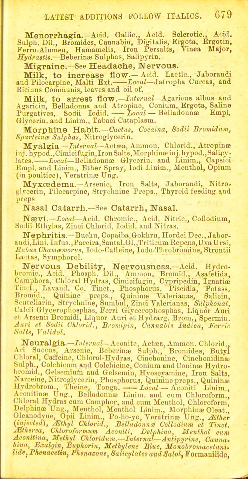 Menorrhagia.—Acid. Gallic, Acid. Sclerotic, Acid. Sulph. Dil., Bromides, Cannabiu, Disitalis, Brgota, Ergotin, Ferro-Alumen, Hamamelis, Iron Persalts, Vinoa Major, Hydrastis.—Beberince Sulphas, Salipyrin. Migraine.—See Headache, Nervous. Milk, to increase flow.—Acid. Lactic, Jaborandi and Pilocarpine, Malti Ext. iocai—Jatropha Curcas, and Bioinus Communis, leaves and oil of. Milk, to arrest flow.—Internal—Agaricua albus and Agaricin, Belladonna and Atropine, Conium, Ergota, Saline Purgatives, Sodii lodid. Local — Belladonnae Empl, Glycerin, and Liuim., Tabaci Cataplasm. Morphine Habit.—Cactus, Cocaina, Sodii Sromidum, Sparleints Sulphas, Nitroglycerin. Myalgia —Internal—Aottea, Amnion. Chloi-id., Atropinse inj. hypod.,Ciniieifugin,Iron Salts,Morphinffiinj.livpod.,Salicy- lates. Local—Belladonnaj Glycerin, and Linim., Capsici Kmpl. and Linim., Ether Spray, lodi Linim., Menthol, Opium (in poultice), Yoratrinaj Ung. Myxcedema.—Arsenic, Iron Salts, Jaborandi, Nitro- glycerin, Pilocarpine, Strychnine Prepa., Thyroid feeding and preps Nasal Catarrh.—See Catarrh, Nasal, Nsevi.—XocdZ—Acid. Cliromic, Acid. Nitric., Collodium, Sodii Ethylas, Zinci Chlorid. lodid, and Nitras. Nephritis.—Buojiu, Copaiba,Gokhru, Ilordei Dec, Jabor- aiidi,Liui. Infus.,Pareira,Santal.01.,Triticum Repen3,I7vaUr9i. Unhus CliamiEmoru.i, lodo-Caifeine, lodo-Theobromine, Strontii Lactas, Syinphorol. Nervous Debility, Nervousness.—Acid. Hydro- bromic. Acid. Phosph. Dil., Amnion. Broniid., Asafetidn, Camphora, Chloral Hydras, Cimicifugin, Cj'pripedin, IgnatiiB Tinct., Lavand. Co. Tinct., Phosphorus, Piscidia, Potass. Bromid., Quinine preps., Quininse Valerianas, Salicin, Scutellarin, Strychnine, Surabul, Zinci Valerianas, Sulphonal, Calcii Glycerophosphas, Perri Glycerophosphas, Liquor Auri ct Arsenii Bromidi, Liquor Auri et Hydrarg. Brom., Spermiu. Auri et Sodii Chlorid., Browiipin, Cannabis Indica, Ferric Sails, Validol. Neuralgia.—Jji/eniaZ—Aconite, Acttea, Animon. Chlorid., Aii Suecus, Arsenic, Beberinae Sulph., Bromides, Butyl Chloral, Catt'eine, Chloral-Hydras, Cinchoniuo, Cinchonidina- Sulph., Colchienm and Colcliiciiie, Conium and Coninne Hydro- bromid., Gelsomiufn and Gelaemiu, Hvoscyaniine, Iron Salts, Nai-ceine, Nitroglycerin, Phosphorus, Quinine preps., Quininae Hydrobrom., Theine, Tonga. XocuZ — Aconiti Linim., Aconitinie Ung., Belladonna) Linim. and cum Chloroform., Chloral Hydras cum Camphor, and cum Menthol, Chloroform, DelphincB Ung., Menthol, Menthol Linim., Morphinie Cleat., Olcanodyne, Opii Linim., Po-ho-yo, YoratrinoB Ung., ^ther {injected), ^thi/l Chlorid., Belladonnee Collodium et Tinct. .^therea, Chloroformum Aconili, Delphina, Menthol cum Aconitina, Methi/l Chloriduvi.—Internal—Antipyrine, Canna, bina, Exalijin, liuphorin, Methj/lene Blue, Monohromacetani- tide J Phenaeetin, Phenazone, Salicylaies and Salol, Formanilido,