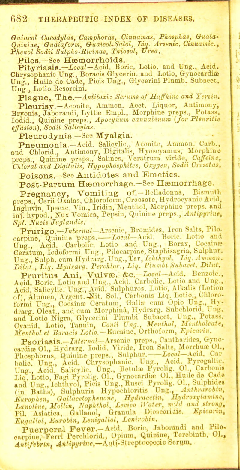&uiacol Cacodylas, Camphoras, Cinnamas, Phosphas, <?«aio- Quinine, Biiaiaform, QuaicoUSalol, Liq. Arsenic. Cinnamic, Phenol Sodii SulphoSiciiias, Thiocol, Urea, Piles.—See H8emorrh.oids. Pityriasis.—£oc(iZ—Acid. Boric. Lotio. and Ung,, Acid. Chrysophanic Ung,, Boracia Glycerin, and Lotio, Gynocardia Ung., fcluile de Cade, Picis Ung., Glyoerini Plumb. Subacet. Uug., Lotio Eesorcini. Plague, Tlie.—AnUloxi; Seritmg of Stfffk-itie and Tenia, Pleurisy.—Aconite, Amraon. Acet. Liquor, Antimony, Bryonia, Jaboraudi, Lyttse Empl., Morphine preps.. Potass, lodid.. Quinine preps., Apocynum cannabiniim (for Pleurilic effusion), Sodii Salict/las. Pleurodynia.—See Myalgia. Pneumoaia.—Acid. Salic?lic., Aconite, Amraon. Carb., and Chlorid., Antimony, Digitalis, Hyoscyaraus, Morphine preps.. Quinine preps.,'Salines, Veratrura viride, Caffei;ie, Chloral and Digitalis, Ilx/pophosphiUs, Oxygen, Sodii Cnrotas, Poisons.—See Antidotes and Emetics. Post-Partum Heemorrhage.—See Hsemorrhage. Pregnancy, Vomiting of.—Belladonna, BismniU preps., Cerii Oxalas, Chloroform, Creosote, Ilydrooyauio Acid. Ingluvin, Ipecac. Vin., Iridin, Menthol, Morphine preps, and inj. hypod., Nus Yoraica, Pepsin, Quinine preps,, Antipyrine, Spf. Nucis Jitglandis. Prurigo,—Internal—Xry.oiw, Bromides, Iron PaKs, Pilo- carpine, Quinine preps, Local—Ac\d. Boric. Lotio and Ung,, Acid. Carbolic. Lotio and Ung., Borax, Cocaini* Ceratum, lodoformi Ung., Pilocarpine, S(ai>liis3gria, Sulphur. Ung., Sulph, cum Hydrarg. Ung., Tar, Ichthyol. Liq. Ammo,,. Dili'.l., Liq. Uydvar'fl. P. rchloi-., Liq. Plumbi Sulact. Dibit. Pruritus Ani, Vulvae, /ic—Local—X<.u\. Benzoic, Acid. Boric, Lotio and Ung., .\< id. Carbolic. Lolio and I ng., Acid. Salicylic, Ung., Acid. Sulphuros. Lolio, Alkalis (Lotion of), Alumeii, Argent,-Kit. Sol., Cnrbonis Liq, Lotio,, Chloro- fornii Ung., Cocaina' Ceratum, Gall.ne cum tlpio Ung,, Hy- drarg. Oleal,, and cum Morphina, llvdrarg. Subchlorid. I ng. and Lotio Kigra, Glycerini Plumbi Subacet. Ung., Potass. Cyanid. Lotio, Tannin, Conii rni].. Menthol, Mcntholeate, Menthol el Tioraci* Xo/io,—Eucaine, Ortlioform, Epiearin. Psoriasis,—r»/<'r»<i/—.Vrsenic preps,, Caiitharides, Gyno- cardiicOl., Hydrarg. lodid. Viride, Iron Salts, Morrhiw 01., Phosphorus, Quinine preps.. Sulphur. Z/oeir?—.\cid. Car bolic. Ung,, Acid. Chrysophanic. Ung,, Acid, Pyrogallic. Ung., Acid. Salicylic. Ung., Bctuhc Pyrolig. 01., Carboms Lin Lotio Fni Pyrolig, 01,, Gynocnrdia- 01,, lluile do Cade and Ung,, Ichthyol, Picis Ung.,Ku'^ci Pyrolig. 01., Sulphidei (in Bat^lis), Su'lphurin Uvpochloritis Ung,, Anthrarobiv, Kttrophen, Oallnerl.ophfiwne, Hydraeciin, llydroxylamiiie, Lanoline, MoUin, Aaphthol. Lrcuo Water, mild and ftrony, I'd. Asiatica, Gallanol, Granula Diosooiidis. Epiearin, F.n;iaVol, Eurohin, Lenigallol, Lenirobin, Puerperal Fever.—Aciil, Boric, .laborandi and Pilo. carpinc, Ferri Perchlorid,, Opium, Quinine, Terebinth, 01., A.nt[febrin, 4n^t^yrwe,—Anti-Streptoct>ccic Serum.