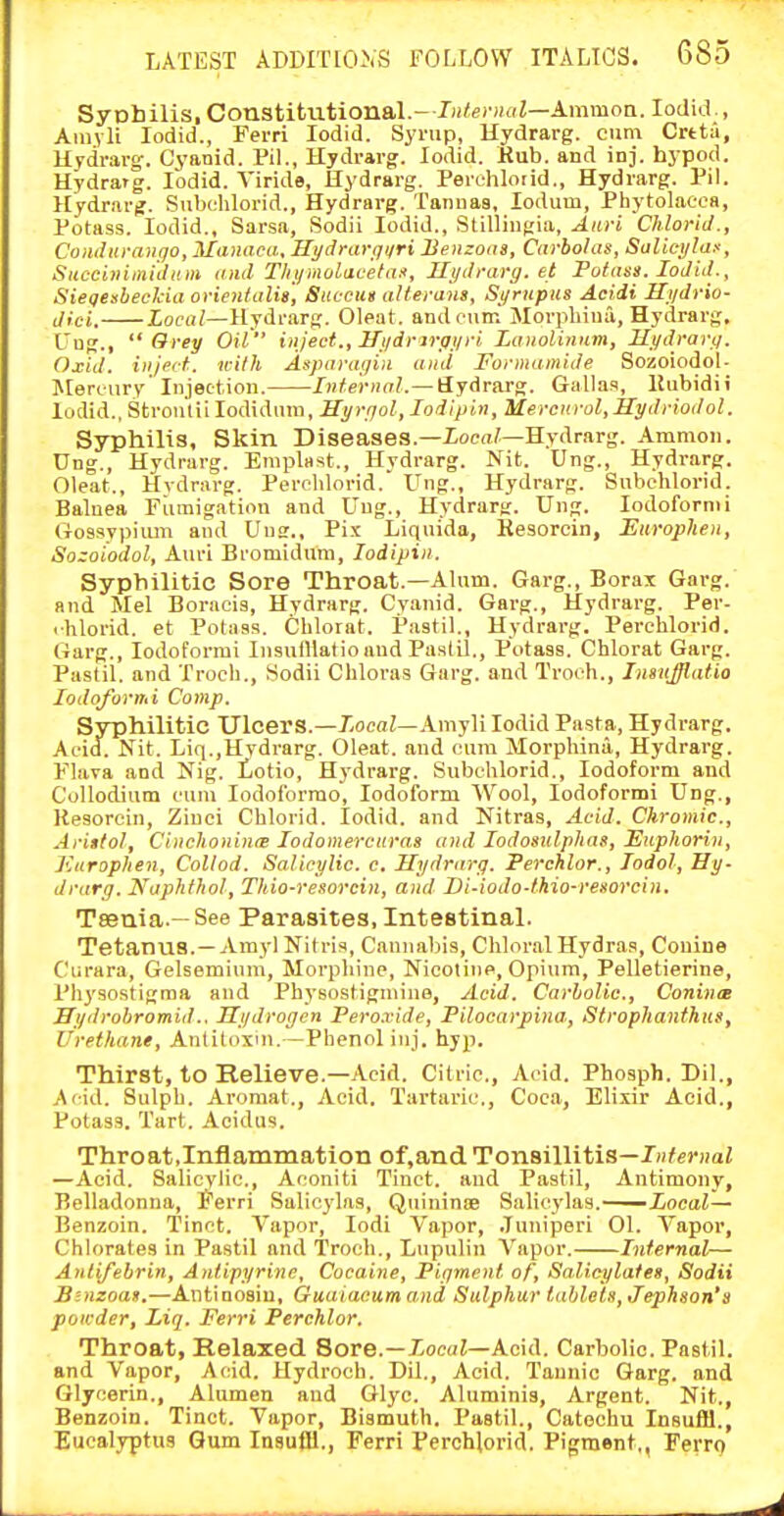 Syobilis, Constitutional.- Iji^ecijiiZ—AmmoQ. lodid., Aiuylt lodid., Ferri lodid. Synip, Hydrarg. cum Crtt;i, Hydrarg. Cyanid. PiL, Hydrarg. lodid. Hub. and inj. hypod. Hydrarg. lodid. Viride, Hydrarg. Perehloiid., Hydrarg. Pil. Hydrarg. Subehlorid., Hydrarg. Tanuaa, lodum, Phytolacca, Potass. lodid., Sarsa, Sodii lodid., Stilliiigia, Aiiri ChloriJ., CoiuUifaugo, Manaca, Ht/dntrqijri Benzons, Carbohu, Salici/luf, Succi>iiiniiliim and Tlij/moiitaeta!t, Hydrarg. et Potass. loJid., SiegesbecJcia orienlalis, Sitccus alterans, S_i/riipus Acidi Hydrio- dici. locu/—Hydrarg. Cleat, andeuni Morpliiua, Hydrarg, C'ng., Grey Oil inject., Hydrirgyri Laiiolinum, Mydrary. Oxid. inject, with Asparayin and Formami.de Sozoiodol- Jlercury Injection. Internal.—Hydrarg. Gallas, lJubidii lodid., Stronliilodiduin, IIyryol,Iodipin, Mercnrol,ilydriodol. Syphilis, Skin Diseases.—XoeaZ—Hydrarg. Ammon. Ung., Hydrarg. Emplast., Hydrarg. Nit. Ung., Hydrarg. Oleat., Hvdrarg. Percblorid. Ung., Hydrarg. Subehlorid. Balnea Fumigation and L'ug., Hydrarg. Ung. lodofornii Ciossypiiun and Ung., Fix Liquida, Kesorein, Eiiroplien, Sozoiodol, Auri Bromidum, lodipiii. Syphilitic Sore Throat.—Alum. Garg., Borax Garg. and Mel Boracis, Hydrarg. Cyanid. Garg., Hydrarg. Per- ihlorid. et Potass. Cblorat. Pastil., Hydrai-g. Percblorid. Garg., Iodoform! InsuiUatio and Pastil,, Potass. Cblorat Garg. Pastil, and Troch., Sodii Chloras Garg. and Troeh., InsuJJlatia lodoformi Comp. Syphilitic UlcerS.—XocaZ—Amyli lodid Pasta, Hydrarg. Acid. Nit. Liq.,Hvdrarg. Oleat. and cum Morpbina, Hydrarg. Flava and Nig. iotio, Hydrarg. Subehlorid., Iodoform and Collodium eum lodof'orrao. Iodoform Wool, lodoformi Ung., Kesorein, Zinci Chlorid. lodid. and Nitras, Acid. Chromic, Ariftol, CinchonintB lodomerciiras and lodosulplias, Euphorin, Kurophen, Collod. Salicylic, c, Hydrarg. Perchlor., lodol, Hy- drarg. Naphthol, Thio-resorcin, and Di-iodo-thio-resorciii. Taenia.—See Parasites, Intestinal. Tetanus.— Arayl Nitris, Cannabis, Chloral Hydras, Conine Curara, Gelsemium, Morphine, Nicotine, Opium, Pelletierine, i'hysostigma and Physostigniino, Acid. Carbolic, Coninee Hydrobromid.. Hydrogen Peroxide, Pilocarpina, Strophanthus, Urethane, Antitoxin.—Phenol inj. hyp. Thirst, to Relieve.—Acid. Citric, Acid. Phosph. Dil., Acid. Sulpb. Aromat., Acid. Tartaric., Coca, Elixir Acid., Potass. Tart. Acidus. Throat,Inflammation of,and Tonsillitis—/o^grwai —Acid. Salicylic,, Aconiti Tiuct. and Pastil, Antimony, Belladonna, ferri Salieylas, Quinince Salicylas.—Xoeai— Benzoin. Tinet. Vapor, lodi Vapor, .Tuniperi 01. Vapor, Chhirates in Pastil and Troch., Lupulin Vapor. Infernal— Anlifebrin, Anlipyrine, Cocaine, Pigment of. Salicylates, Sodii Binzoas.—Antinoain, Guaiacum and Sulphur tablets, Jephson'a poicder, Liq. Ferri Perchlor. Throat, Relaxed. Sore.—XoeaJ—Acid. Carbolic. Pastil, and Vapor, Acid. Hydroch. Dil., Acid. Tannic Garg. and Glycerin., Alumen and Glyc. Aluminis, Argent. Nit., Benzoin. Tinct. Vapor, Bismuth. Pastil., Catechu Insufli., Eucalyptus Gum Insufli., Ferri Perchlorid, Pigment., Ferro