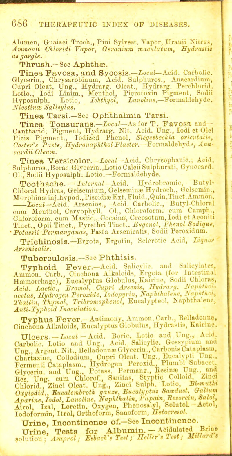 Aluuieu, Griiaiaci Troch., Piui Sylvest. Vapor, Uniiiii Xiuas, Ammonii Chloridi Vapor, Oeranium maeutatum, Sydi-iufii as gargle. Thrush..—See Aphtli89. Tinea Favosa, and Sycosis.—iocn/—Acid. Carbolic. Glycerin., Chrysarobinum, Aeid. Sulphuvos., Anacardium, Ciipri Oleat. Ung., Hydrarg. Ok-at., Hydrarg. Perchlorid. Lotio., lodi Liuim., Menthol, Pierotoxin Pigment, Sodii Ityposulph. Lotio, Ichthyol, LanoUne.—Formaldehyde, Xlcofince Salini/las. Tinea Tarsi.—See Ophthalmia Tarsi. Tinea Tonsurans.—ioou/—-is for T. Favosa and— Cantharid. Pigment, Hydi-arg;. Nit. Aeid. L'ne., lodi et Olei Picis Pigment., Iodized Phenol, Siegesbeckia oriodaiii, Coster's Paste, lljdroiiaphthol Plaster.—YormMehyde, Ana- canlii Oleum. Tinea Versicolor.—Local—ken]. Chrysophanie., Acid. Sulpbuvo9.,Borao.Glycerin.,LotioCalciiSiilphurati, G.mocard. 01., Sodii Hyposulpb. Lotio.—Formaldehyde. Toothache. — J'';)-?—Acid. Kydrobromir, Butyl- Chloral Hydras, Gelsemium, Gelsemina? Hvdroch., iieUemin., Morphina;iuj.hvpod.,Piscidia!Ext. Flnid.,Quin.Tiiict. Ammon. Local—Ac\A. Arsenios., .Acid, Carbolic, Biityl-Cbloral cum Menthol, Caryophyll. 01., Cliloroforni. cum Camph., Chloroform, cum Mastic., Cocaina, Creosoturn, lodi et Acouili Tinct., Opii Tiuct., Pvrethri Tinct., Enqenol, Ph-nol Sodique, ■ Potassii Permangana's, Pasta Arsenicalis, Sodii Peroxidum. Trichinosis.—Ergota, Ergolin, Sclerotic Acid, Liqiioi- Arsenicalis. Tuberculosis.—Sec Phthisis. Typhoid Fever.—A.id. Salicvlic. and Salicylate?, Ammon. Carb., Cinchona AlkaUiids, Ergota (for Intestinal Hwmorrhagc), Eucalyptus Globulus, Kairine, Sodii Chloras, Acid. Lactic, Bromol, Cnpri Arsenis. llvdrarg. Kaphlliol- acelas, Ht/droqcil Peroxide, Indopyri.i, Naphthalene, Xaphthoi, Thallin, fht/mol, Tribromopheiiol, Eucalypteol, Naphtha'.ene, Aiiti-Ti/phoid Inoculation. Typhus Fever.—Antimonv. Ammon. Curb., Belladonna, Cinchona 'Vlkaloids, EucalyplusGlobnhis, Hydrastis, Kairine. Ulcers.—iocd/— Acid. Boric. Lotio and I'ng., Acid. Carbolic. Lotio and Ung., Acid. Salicylic. Gossypuim ana Ung Argent. Nil., Belladonna! Glycerin., Carbonis Cataplasm, Chartazinc, Collodiuni, Cupri Oleat. Ung., Eucalyph Ung., Fermenti Cataplasm., Hydrogen Peroxid.. Plumbi Snbacel. Glycerin, and Ung., Pcitass. Pcrmane., Uesiua) Ung., nnii Res. Ung. cum Chlorof., Sanitas, Styntic Colloid Zinci Chlorid., Zinci Oleat. Ung., Zinci Sulph. Lolio, Bi-mnthi Cri/iodid., Eucalembroth gau:e, Eucab/ptiis Satcdusf. (^<il<i<m Aparine, lodol, Lanoline, Kaphthalin, Papain, Resorcin, Salol, Airol. Izal, Lorelin. Oxygen, Phenosalyl, Solutol.-Actol, lodoformin, Itrol, Orthoform, Sanoform, Hetocreiol. Urine, Incontinence of.—See Incontinence. Urine, Tests for Albumin. - Acidulated Bride !foha\o» ; Asoprnl: Erbarh's Tr.f; IIrU<rsT, ,t: Mtlhird f