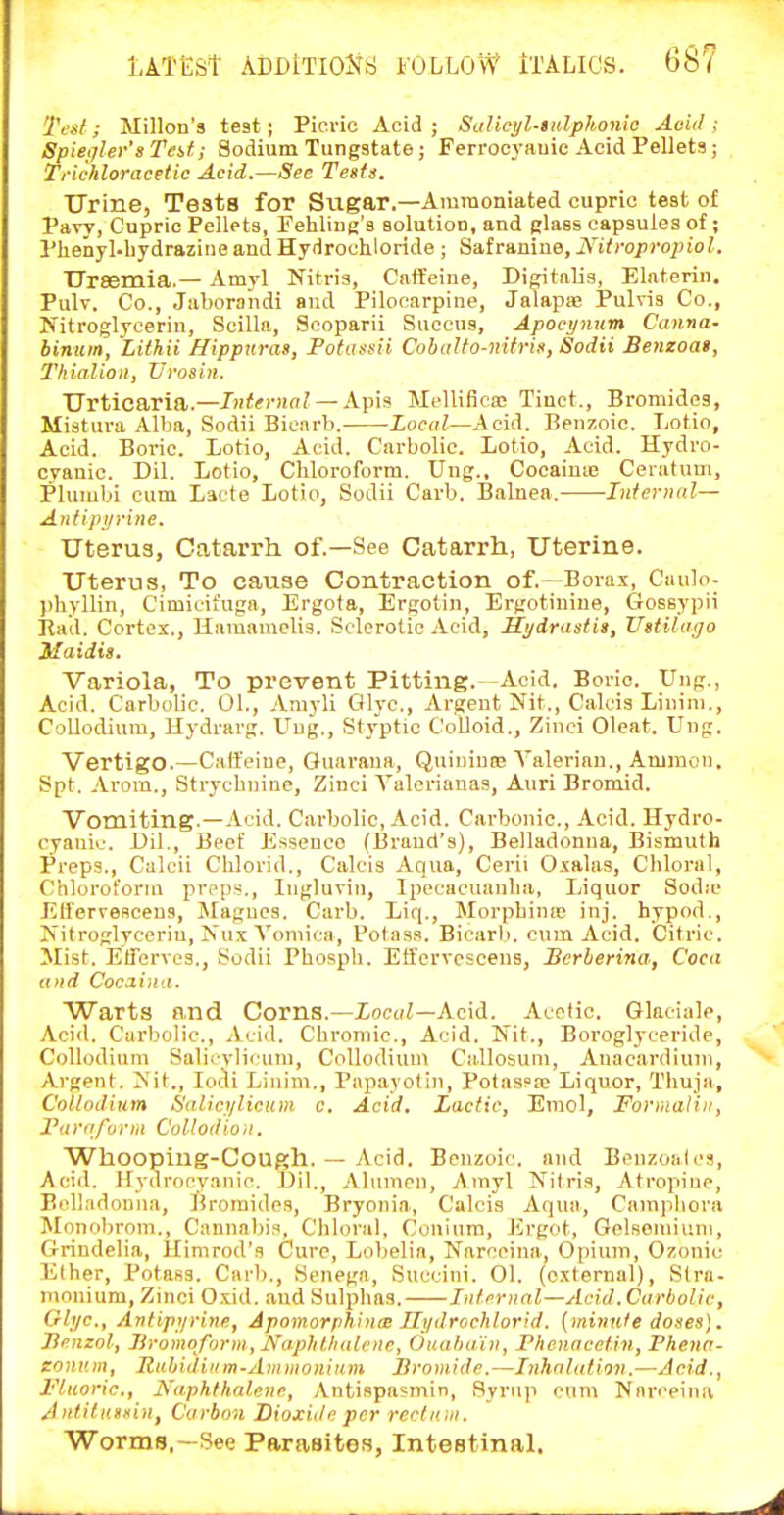 Tc'sf; Millon's test; Picric Acid ; SaUcyl-sidphonic Acid ; Spieijler's Teif; Sodium Tungstate; Feri'ocj-auic Acid Pellets ; Trichloracetic Acid.—Sec Tests. Urine, Testa for Sugar.—Aramoniated cupric test o£ Pavy, Cupric Pellets, Pehliag's solution, and glass capsules of; Phenyl-bydrazine and Hydrochloride ; Safraniue, JS'itropropiol. Uraemia.— Amyl Nitris, Caffeine, Digitalis, Elaterin, Pulv. Co., .Jaborandi and Pilocarpine, Jalapas Pulvis Co., Nitroglycerin, Scilla, Scoparii Siiccus, Apoei/num Canna- binum, Lithii Bippttras, Pofasuii CobdUo-nitrin, ISodii Senzoat, Thialioii, Vi-osin. Urticaria.—J»<if)-H(rZ —Apis Mellificae Tinct., Bromides, Mistiira Alba, Sodii Bicnrb. Lociil—Acid. Benzoic. Lotio, Acid. Boric. Lotio, Acid. Carbolic. Lotio, Acid. Hydro- cyanic. Dil. Lotio, Cliloroform. Ung., Cocainie Ceratum, Plumbi cum Lacte Lotio, Sodii Carb. Balnea. Infernal— Aniipijriiie. Uterus, Catarrh of.—See Catarrh, Uterine. Uterus, To cause Contraction of.—Borax, Cimlo- ))hyllin, Cimieifuga, Ergota, Ergotin, Ergotiniue, Grossypii Bad. Cortex., Haraamcli.s. Sclerotic Acid, Hydrastis, Uetikitjo Maidis. Variola, To prevent Pitting.—Acid. Boric. Ung., Acid. Carbolic. 01., Amyli Glyc, Argent Nit., Calcis Linim., Collodium, Hydrarg. Ung., Styptic Colloid., Ziuci Cleat. Uug. Vertigo.—Caffeine, Gnarana, Qnininns Valerian., Ammon. Spt. Arom., Strychnine, Zinci Valerianae, Anri Bromid. Vomiting.—Acid. Carbolic, Acid. Carbonic, Acid. Hydro- cyanic. Dil., Beef Essence (Brand's), Belladonna, Bismuth Preps., Calcii Chlorid., Calcis Aqua, Cerii Oxalas, Chloi-al, Chloroform preps., Ingluvin, Ipecacuanha, Liquor Sodic Etfervescens, Magucs. Carb. Liq., Morphinie inj. hypod.. Nitroglycerin, Nux Vomica, Potass. Bicarb, cum Acid. Citric. Mist. Btrerves., Sodii Phosph. Etfervescens, JBcrberina, Coca and Cocaiim. Warts and Corns.—Xocu^—Acid. Acetic. Glaciale, Acid. Carbolic, Acid. Cbroniic, Acid. Nit., Borogh'ceride, Collodium Salicvli<'iim, Collodium Callosuni, Anacardiuni, Argent. Nit., lodi Linim., Papayotin, Potaspa? Liquor, Thuja, Collodium Salici/licum c. Acid. Lactic, Emol, ForraaUii, Tarn form Collodioii, Whooping-Cough. — Acid. Benzoic, and BenzoaU's, Acid. Hydrocyanic. l)il., Alumen, Amyl Nitris, Atropine, Belladonna, Bromides, Bryonia, Calcis Aqua, Cainpliora Monobrom., Cannal)is, Chloral, Couinra, Ergot, Gelsemium, Grindelia, Himrod's Cure, Lobelia, Narccina, Opium, Ozonic Ether, Potass. Carb., Senega, Succini. 01. (external), Stra- monium, Zinoi Oxid. and Sulphas. Int.rrnnl—Acid. Carbolic, Glyc, Anfipyrine, Apomorpbinae T[ydrochlorid. (minute doses]. Jienzol, Jiromoforin, Naphthalene, Ouabain, FhcnacHin, Phenn- zoni'.m, Rahidinm-Ammonium Bromide.—Inhalation.—Acid., Fluoric, Naphthalene, Antispasmin, Syrup cum Nnrceina A ntiliissin, Carbon Dioxide per red inn. Worms.—See Parasites, Intestinal.