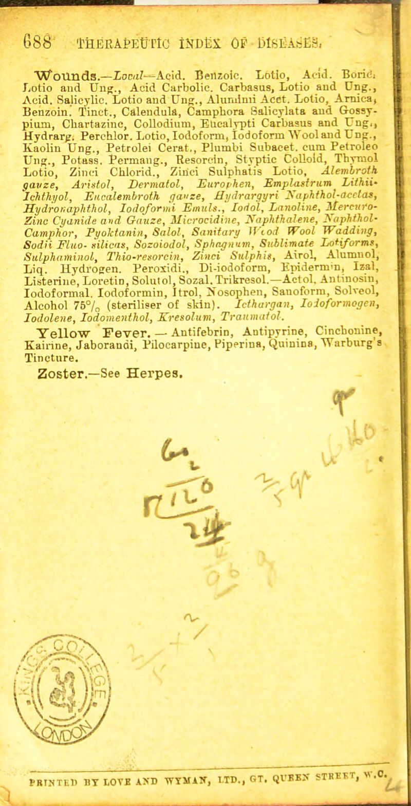 Wounds.—Xoc<i7-Aeicl. Benzoic. Lotio, Acid. Boridi Lotio and Ung., Acid Carbolic. Carbasus, Lotio aud Ung., Acid. .Salicylic. Lotio and Ung., Aluminii Acet. Lotio, Arnica, Benzoin.' Tinct., Calendula, Campbora Salicylata and Gossy- pium, Chartazinc, CoUodium, Eucalypti Carbasus and Ung,, Hydrarjj. Perchlor. Lotio, Iodoform, Iodoform Wool aud Ung., Kaolin Ung., Petrolei Cerat,, Plumbi Subacet. cum Petroleo Ung., Potass. Permang., Resorcin, Styptic Colloid, ThyTOol ■ Lotio, Zinci Chiorid., Ziiici Sulphatis Lotio, Alemhroth gauze, Arislol, Dermatol, Eurofhen, Emplasirum Liihii- Jchfhyol, Eacalembroth (jai'se, Mi/drargyri Kaphfhol-acela», Hydror^a.plithol, loiloforiui Emnls.j lodol, LnnoHne, Merctn'o- Zinc Cyanide and Gauze, Microcidine, Xaphfhalene, I<aphthol- Camphor, Fyoktanin, Salol, Sanitary Wiod Wool Wadding, Sodii Fluo- ililicas, Sozoiodol, Sphagnum, Sublimate LoHforms, Sidphaminol, Thio-resorcin, Zinci Sulphii, Airo!, Alumuol, Liq. Hydrogen. Perosidi., Di-iodoform, Epidermm, Izal, Listerine, Loretin, Solulol, Sozal. Trikresol.—Actol. Antinosin, lodoformal, lodoformin, Itrol, >'osopben, Sauoforra, Solveol, Alcohol 75% (steriliser of skin). Icihargan, loioformogen, lodolene, lodomenlhol, Kresolum, Traumaiol. Yellow Fever. — Antifebrin, Antipyrine, Cincbonine, Kairine, Jaborandi, Pilocarpine, Pipprina, Quinina, Warburg's Tincture. Zoster.—See Herpes. r