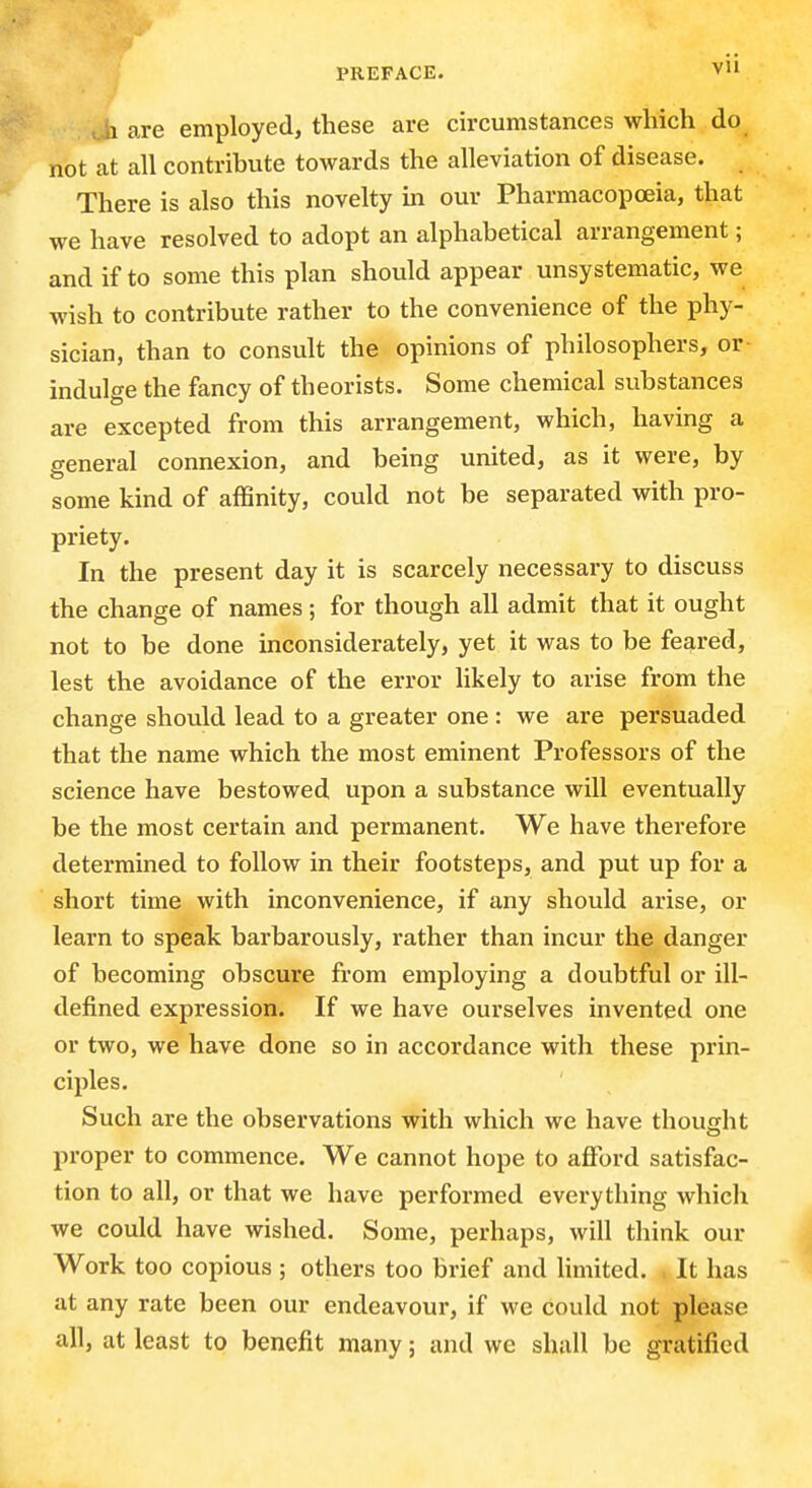 vii 1 are employed, these are circumstances which do not at all contribute towards the alleviation of disease. There is also this novelty in our Pharmacopoeia, that we have resolved to adopt an alphabetical arrangement; and if to some this plan should appear unsystematic, we wish to contribute rather to the convenience of the phy- sician, than to consult the opinions of philosophers, or indulge the fancy of theorists. Some chemical substances are excepted from this arrangement, which, having a general connexion, and being united, as it were, by some kind of affinity, could not be separated with pro- priety. In the present day it is scarcely necessary to discuss the change of names ; for though all admit that it ought not to be done inconsiderately, yet it was to be feared, lest the avoidance of the error likely to arise from the change should lead to a greater one : we are persuaded that the name which the most eminent Professors of the science have bestowed upon a substance will eventually be the most certain and permanent. We have therefore determined to follow in their footsteps, and put up for a short time with inconvenience, if any should arise, or learn to speak barbarously, rather than incur the danger of becoming obscure from employing a doubtful or ill- defined expression. If we have ourselves invented one or two, we have done so in accordance with these prin- ciples. Such are the observations with which we have thought proper to commence. We cannot hope to afford satisfac- tion to all, or that we have performed everything which we could have wished. Some, perhaps, will think our Work too copious ; others too brief and hmited. : It has at any rate been our endeavour, if we could not please all, at least to benefit many; and we shall be gratified