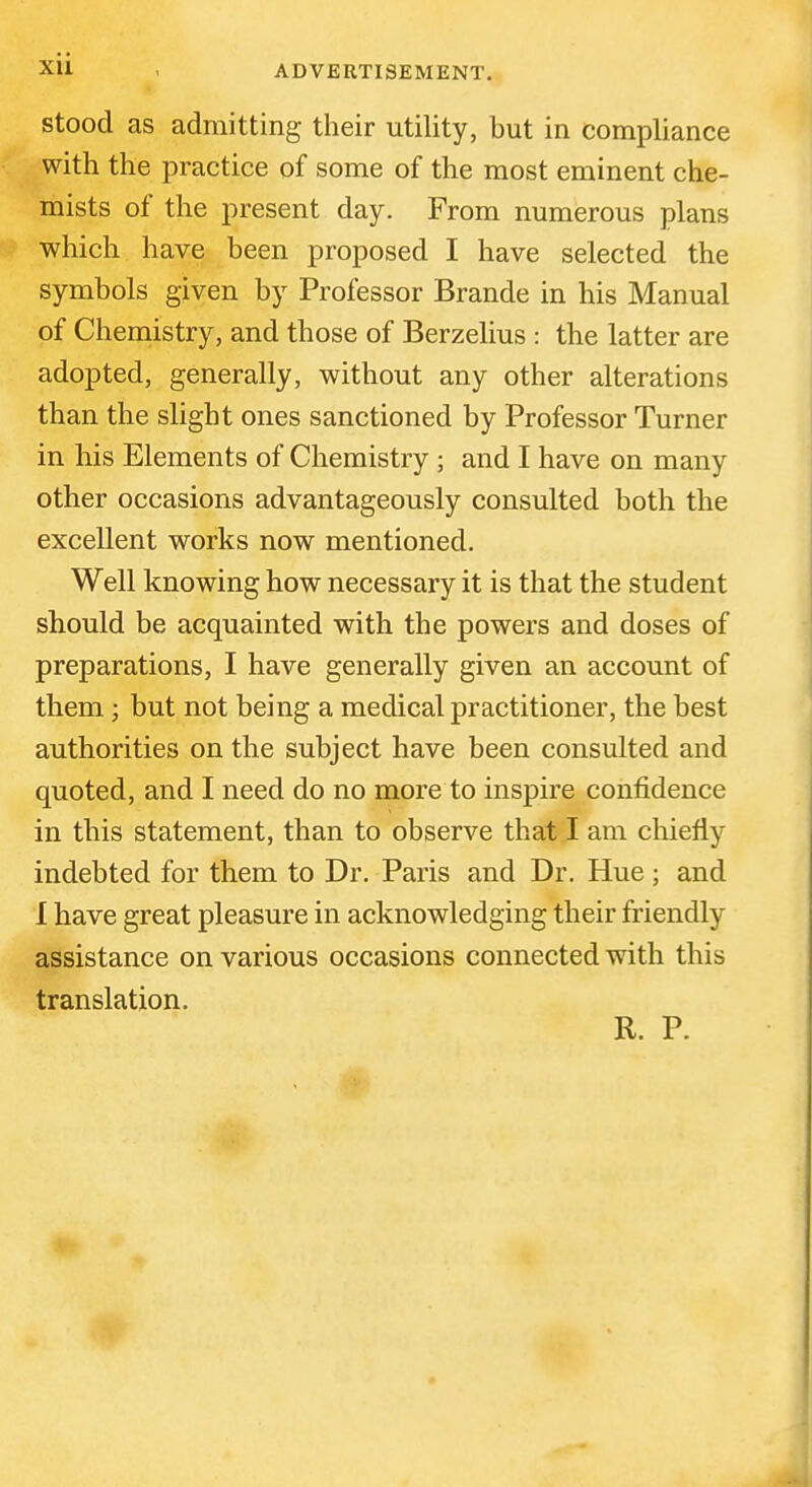 xu < ADVERTISEMENT. stood as admitting their utility, but in compliance with the practice of some of the most eminent che- mists of the present day. From numerous plans which have been proposed I have selected the symbols given by Professor Brande in his Manual of Chemistry, and those of Berzelius : the latter are adopted, generally, without any other alterations than the slight ones sanctioned by Professor Turner in his Elements of Chemistry ; and I have on many other occasions advantageously consulted both the excellent works now mentioned. Well knowing how necessary it is that the student should be acquainted with the powers and doses of preparations, I have generally given an account of them; but not being a medical practitioner, the best authorities on the subject have been consulted and quoted, and I need do no more to inspire confidence in this statement, than to observe that I am chiefly indebted for them to Dr. Paris and Dr. Hue; and I have great pleasure in acknowledging their friendly assistance on various occasions connected with this translation. R. P.