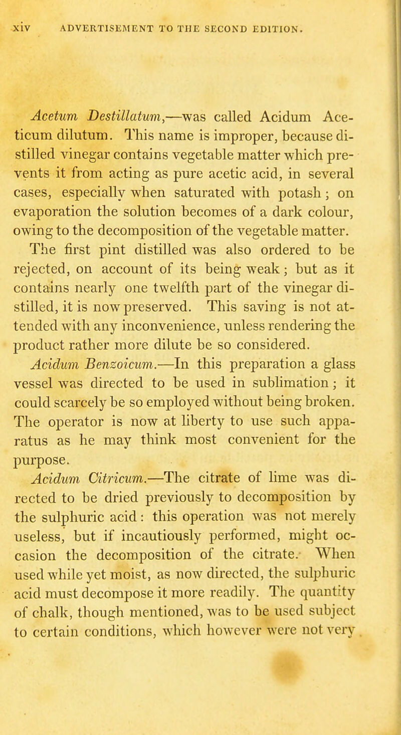 Acetum Destillatum,—^was called Acidum Ace- ticum dilutum. This name is improper, because di- stilled vinegar contains vegetable matter which pre- vents it from acting as pure acetic acid, in several cases, especially when saturated with potash; on evaporation the solution becomes of a dark colour, owing to the decomposition of the vegetable matter. The first pint distilled was also ordered to be rejected, on account of its being weak; but as it contains nearly one twelfth part of the vinegar di- stilled, it is now preserved. This saving is not at- tended with any inconvenience, unless rendering the product rather more dilute be so considered. Acidum Benzoicum.—In this preparation a glass vessel was directed to be used in sublimation; it could scarcely be so employed without being broken. The operator is now at liberty to use such appa- ratus as he may think most convenient for the purpose. Acidum Citricum.—The citrate of lime was di- rected to be dried previously to decomposition by the sulphuric acid: this operation was not merely useless, but if incautiously performed, might oc- casion the decomposition of the citrate.- When used while yet moist, as now directed, the sulphuric acid must decompose it more readily. The quantity of chalk, though mentioned, was to be used subject to certain conditions, which however were not very