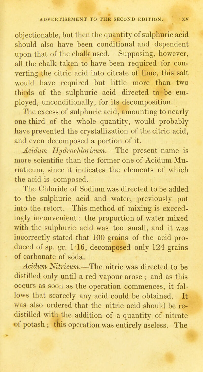 objectionable, but then the quantity of sulphuric acid should also have been conditional and dependent upon that of the chalk used. Supposing, however, all the chalk taken to have been required for con- verting the citric acid into citrate of lime, this salt would have required but little more than two thirds of the sulphuric acid directed to be em- ployed, unconditionally, for its decomposition. The excess of sulphuric acid, amounting to nearly one third of the whole quantity, would probably have prevented the crystalUzation of the citric acid, and even decomposed a portion of it. Acidum Hydrochloricum.—The present name is more scientific than the former one of Acidum Mu- riaticum, since it indicates the elements of which the acid is composed. The Chloride of Sodium was directed to be added to the sulphuric acid and water, previously put into the retort. This method of mixing is exceed- ingly inconvenient: the proportion of water mixed with the sulphuric acid was too small, and it was incorrectly stated that 100 grains of the acid pro- duced of sp. gr. ri6, decomposed only 124 grains of carbonate of soda. Acidum Nitricum.—The nitric was directed to be distilled only until a red vapour arose ; and as this occurs as soon as the operation commences, it fol- lows that scarcely any acid could be obtained. It was also ordered that the nitric acid should be re- distilled with the addition of a quantity of nitrate of potash; tliis operation was entirely useless. The