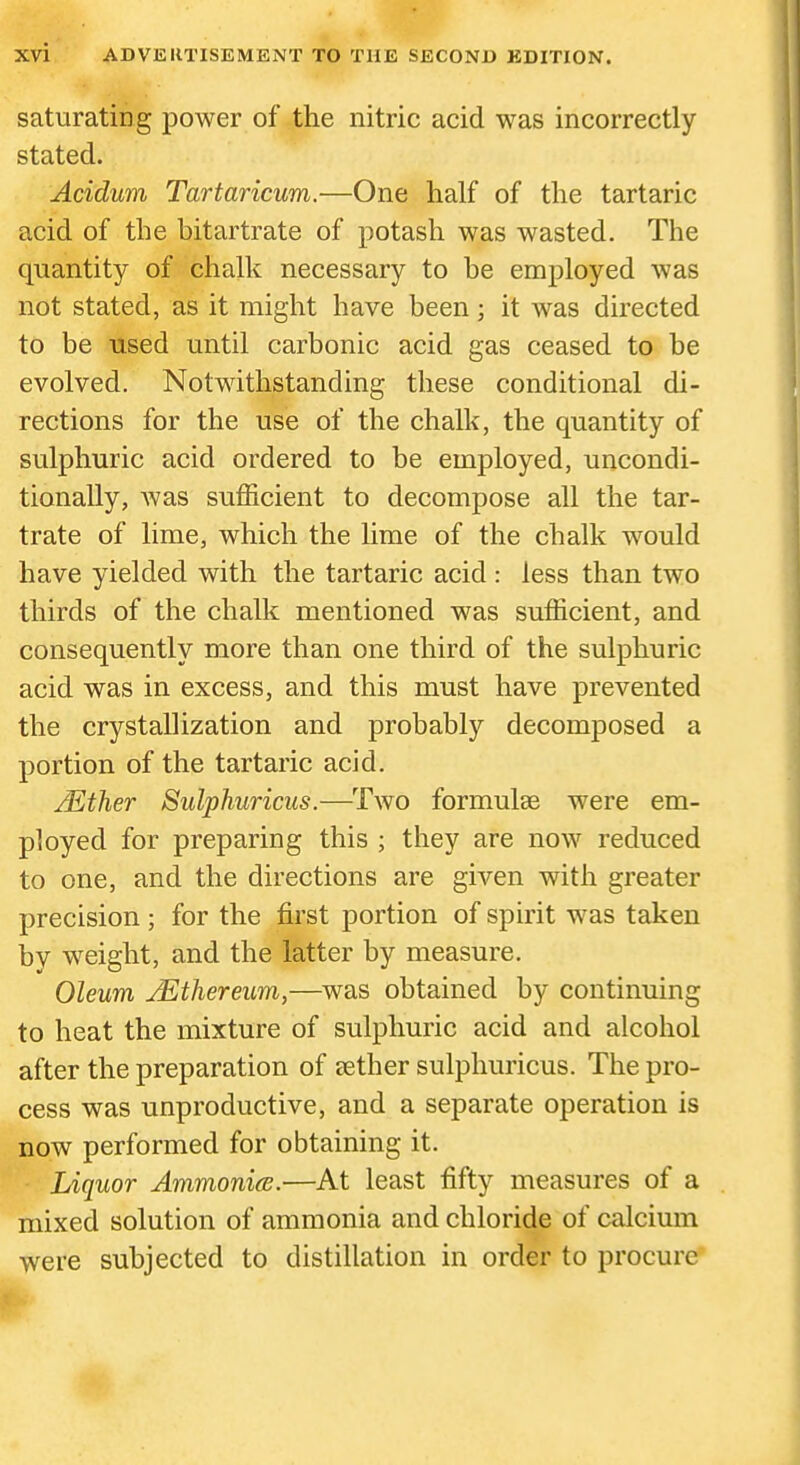 saturating power of the nitric acid was incorrectly stated. Acidum Tartaricum.—One half of the tartaric acid of the bitartrate of potash was wasted. The quantity of chalk necessary to be employed was not stated, as it might have been; it was directed to be used until carbonic acid gas ceased to be evolved. Notwithstanding these conditional di- rections for the use of the chalk, the quantity of sulphuric acid ordered to be employed, uncondi- tionally, was sufficient to decompose all the tar- trate of lime, which the Hme of the chalk would have yielded with the tartaric acid : less than two thirds of the chalk mentioned was sufficient, and consequently more than one third of the sulphuric acid was in excess, and this must have prevented the crystallization and probably decomposed a portion of the tartaric acid. jEther Sulphuricus.—^Two formulae were em- ployed for preparing this ; they are now reduced to one, and the directions are given with greater precision ; for the first portion of spirit was taken by w^eight, and the latter by measure. Oleum /Ethereum,—was obtained by continuing to heat the mixture of sulphuric acid and alcohol after the preparation of aether sulphuricus. The pro- cess was unproductive, and a separate operation is now performed for obtaining it. Liquor AmmonicB.—At least fifty measures of a mixed solution of ammonia and chloride of calcium were subjected to distillation in order to procure