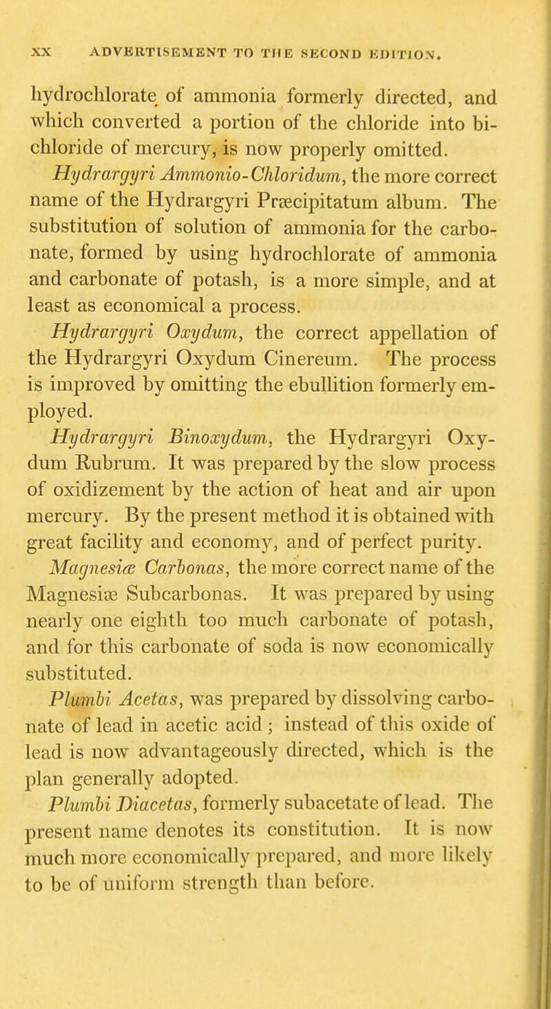 hydrochlorate of ammonia formerly directed, and which converted a portion of the chloride into bi- chloride of mercury, is now properly omitted. Hydrargyri Ammonio-Chloridum, the more correct name of the Hydrargyri Praecipitatum album. The substitution of solution of ammonia for the carbo- nate, formed by using hydrochlorate of ammonia and carbonate of potash, is a more simple, and at least as economical a process. Hydrargyri Oxydum, the correct appellation of the Hydrargyri Oxydum Cinereum. The process is improved by omitting the ebullition formerly em- ployed. Hydrargyri Binoxydum, the Hydrargyri Oxy- dum Rubrum. It was prepared by the slow process of oxidizement by the action of heat and air upon mercury. By the present method it is obtained with great facility and economy, and of perfect purity. Magnesias Carhonas, the more correct name of the Magnesise Subcarbonas. It was prepared by using nearly one eighth too much carbonate of potash, and for this carbonate of soda is now economically substituted. Plumbi Acetas, was prepared by dissolving carbo- nate of lead in acetic acid ; instead of this oxide of lead is now advantageously directed, which is the plan generally adopted. Plumbi Biacetas, formerly subacetate of lead. The present name denotes its constitution. It is now much more economically prepared, and more likely to be of uniform strength than before.