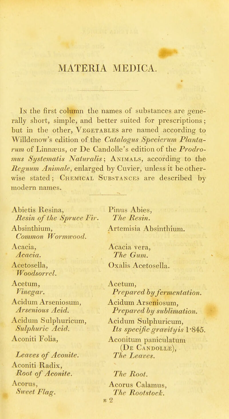 MATERIA MEDICA. In the first column the names of substances are gene- rally short, simple, and better suited for prescriptions; but in the other, Vegetables are named according to Willdenow's edition of the Catalogus Specierum Planta- rum of Linnaeus, or De CandoUe's edition of the Prodro- mus Systematis Naturalis; Animals, according to the Regnum Animale, enlarged by Cuvier, unless it be other- wise stated; Chemical Substances are described by modern names. Abietis Resina, Resin of the Spruce Fir. Absinthium, Common Wormivood. Acacia, Acacia. Acetosella, Woodsorrel. Ace turn, Vinegar. Acidum Arseniosum, Arsenious Acid. Acidum Sulpliuricum, Sulphuric Acid. Aconiti Folia, Leaves of Aconite. Aconiti Radix, Root of Aconite. Acorus, Sweet Flag. Pinus Abies, The Resin. Artemisia Absinthium. Acacia vera. The Gum. Oxalis Acetosella. Acetum, Prepared by fermentation. Acidum Arseniosum, Prepared by sublimation. Acidum Sulpliuricum, Its specific gravity is 1'845. Aconitum paniculatum (De Candolle), The Leaves. The Root. Acorus Calamus, The Rootstoeh. B 2