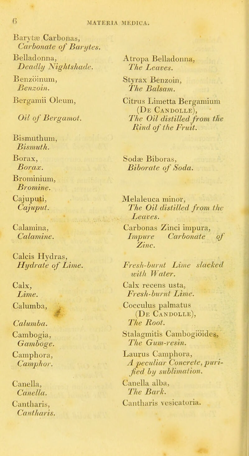 () Barytie Carbonas, Carbonate of Barytes. Belladonna, Deadly Nightshade. Benzoinum, Benzoin. Bergamii Oleum, Oil of Bergamot. Bismuth um. Bismuth. Borax, Borax. Brominium, Bromine. Cajuputi, Cajuput. Calamina, Calamine. Calcis Hydras, Hydrate of Lime. Calx, Lime. Calumba, ^• Calumha. Cambogia, Gamboge. Caniphora, Cainjjhor. Canella, Canella. Cantliaris, Cantharis. Atropa Belladonna, The Leaves. Styrax Benzoin, The Balsam. Citrus Limetta Bergamium (De Candolle), The Oil distilled from tTie Rind of the Fruit. Sodae Biboras, Biborate of Soda. Melaleuca minor. The Oil distilled from the Leaves. Carbonas Zinci impura. Impure Carbonate of Zinc. Fresh-burnt Lime slacked luith Water. Calx recens usta, Fresh-burnt Lime. Cocculus palmatus (De Candolle), The Roof. Stalagmitis Cambogibides, The Gum-resin. Laurus Camphora, A peculiar Concrete, puri- fed by sublimation. Canella alba, The Bark. Cantharis vesicaloria.