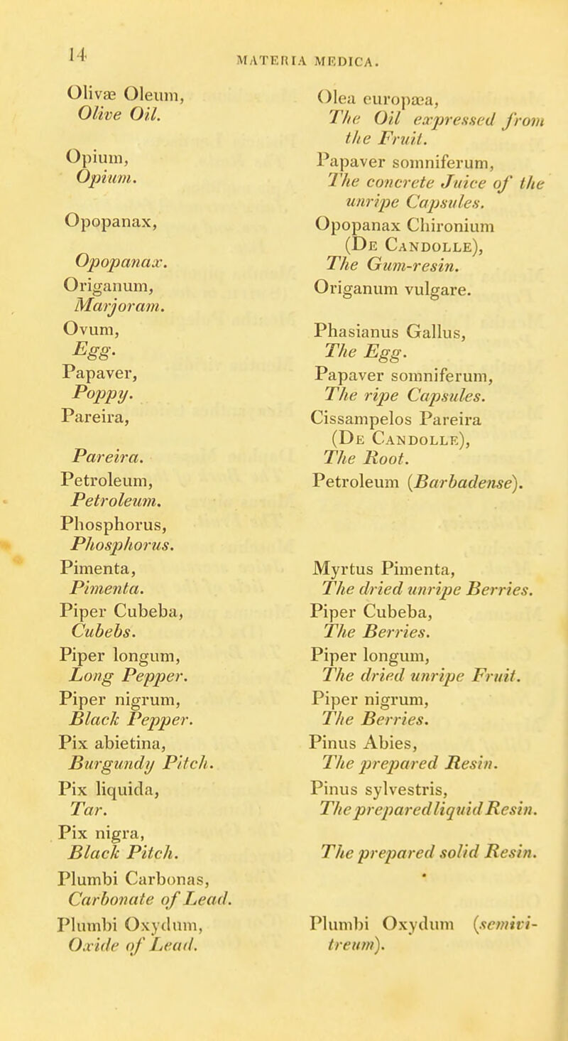 MATUrUA MRDICA. Olivas Oleum, Olive Oil. Opium, Opium. Opopanax, Opopanax. Origanum, Marjoram. Ovum, Pap aver, Poppy. Pareira, Pareira. Petroleum, Petroleum. Phosphorus, Phosphorus. Pimenta, Pimenta. Piper Cubeba, Cubebs. Piper longum, Long Pepper. Piper nigrum, BlacJc Pepper. Pix abietina, Burgundy Pitch. Pix liquida, Tar. Pix nigra, Black Pitch. Plumbi Carbonas, Carbonate of Lead. Plumbi Oxydum, Oxide of Lead. Olea euro])a3a. The Oil ear pressed from the Fruit. Papaver somniferum. The concrete Juice of the unripe Capsules. Opopanax Chironium (De Candolle), The Gum-resin. Origanum vulgare. Phasianus Gallus, The Egg. Papaver somniferum. The ripe Capsules. Cissampelos Pareira (De Candolle), The Boot. Petroleum {Barbadense). Myrtus Pimenta, The dried unripe Berries. Piper Cubeba, The Berries. Piper longum. The dried unripe Fruit. Piper nigrum, The Berries. Pinus Abies, 27ie prejJared Resin. Pinus sylvestris. The prepared liquid Resin. The prepared solid Resin. Plumbi Oxydum {semivi- treum).