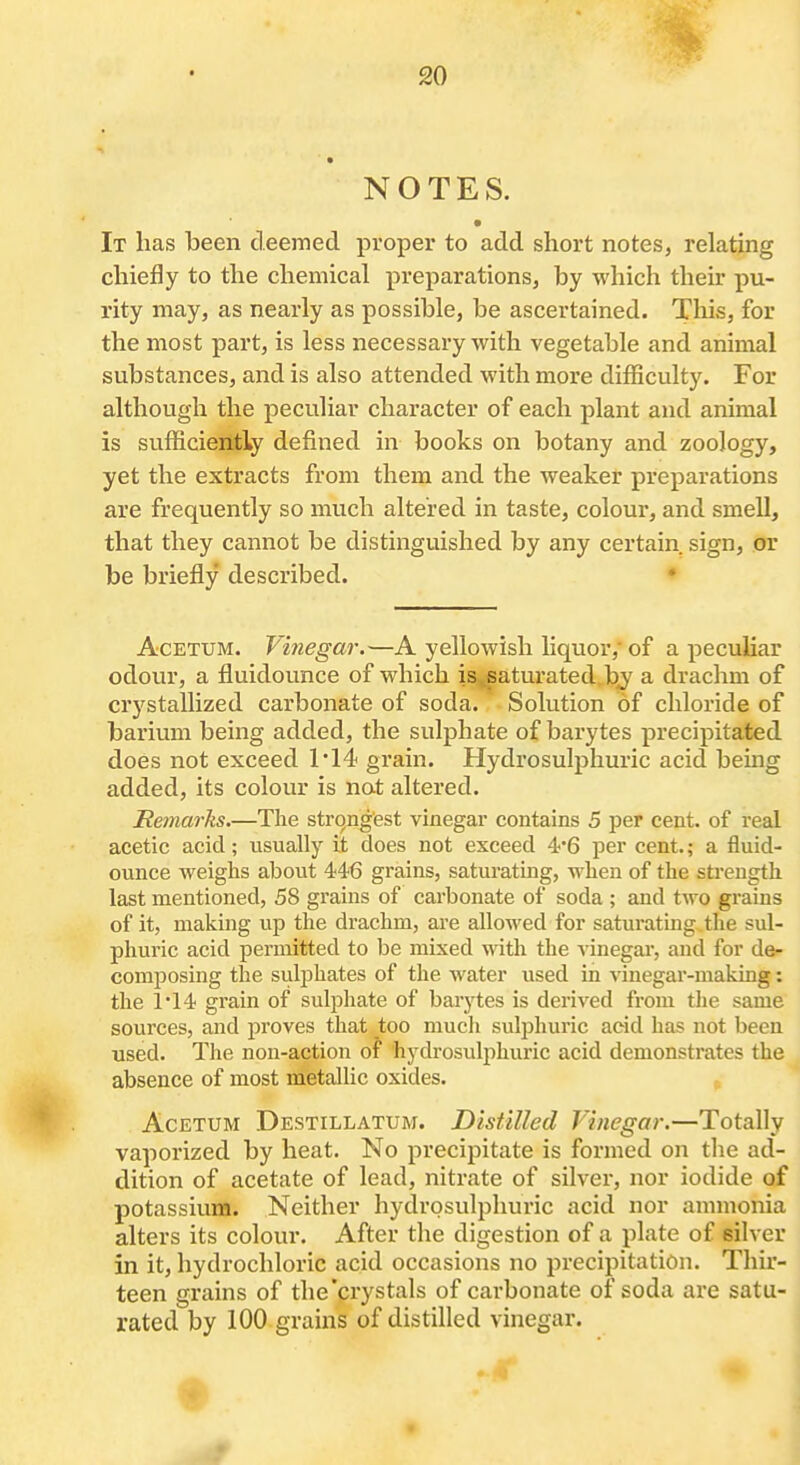 NOTES. It lias been deemed proper to add short notes, relating chiefly to the chemical preparations, by which their pu- rity may, as nearly as possible, be ascertained. This, for the most part, is less necessary with vegetable and animal substances, and is also attended with more difficulty. For although the peculiar character of each plant and animal is sufficiently defined in books on botany and zoology, yet the extracts from them and the weaker preparations are frequently so much altered in taste, colour, and smell, that they cannot be distinguished by any certain sign, or be briefly described. ♦ AcETUM. Vinegar.—A yellowish liquor, of a peculiar odour, a fluidounce of which is^aturated.bj a drachm of crystallized carbonate of soda. Solution of chloride of barium being added, the sulphate of barytes precipitated does not exceed 1*14 grain. Hydrosulphuric acid being added, its colour is not altered. Heniarlis.—The strongest vinegar contains 5 per cent, of real acetic acid; usually it does not exceed 4'6 per cent.; a fluid- ounce weighs about 446 grains, saturating, when of the strength last mentioned, 58 grains of carbonate of soda ; and two grains of it, making up the drachm, are allowed for saturatmg tlie sul- phuric acid permitted to be mixed with the vinegar, and for de- composing the sulphates of the water used in vinegar-making: the 1*14 gi'ain of sulphate of barytes is derived from the same sources, and proves that too much sulphuric acid has not been used. The non-action of hydrosulphuric acid demonstrates the absence of most metallic oxides. . AcETUM Destillatum. Distilled Vinegar.—Totally vaporized by heat. No precipitate is formed on the ad- dition of acetate of lead, nitrate of silver, nor iodide of potassium. Neither hydrosulphuric acid nor annnonia alters its colour. After the digestion of a plate of silver in it, hydrochloric acid occasions no precipitation. Thir- teen grains of the'crystals of carbonate of soda are satu- rated by 100 grains of distilled vinegar.