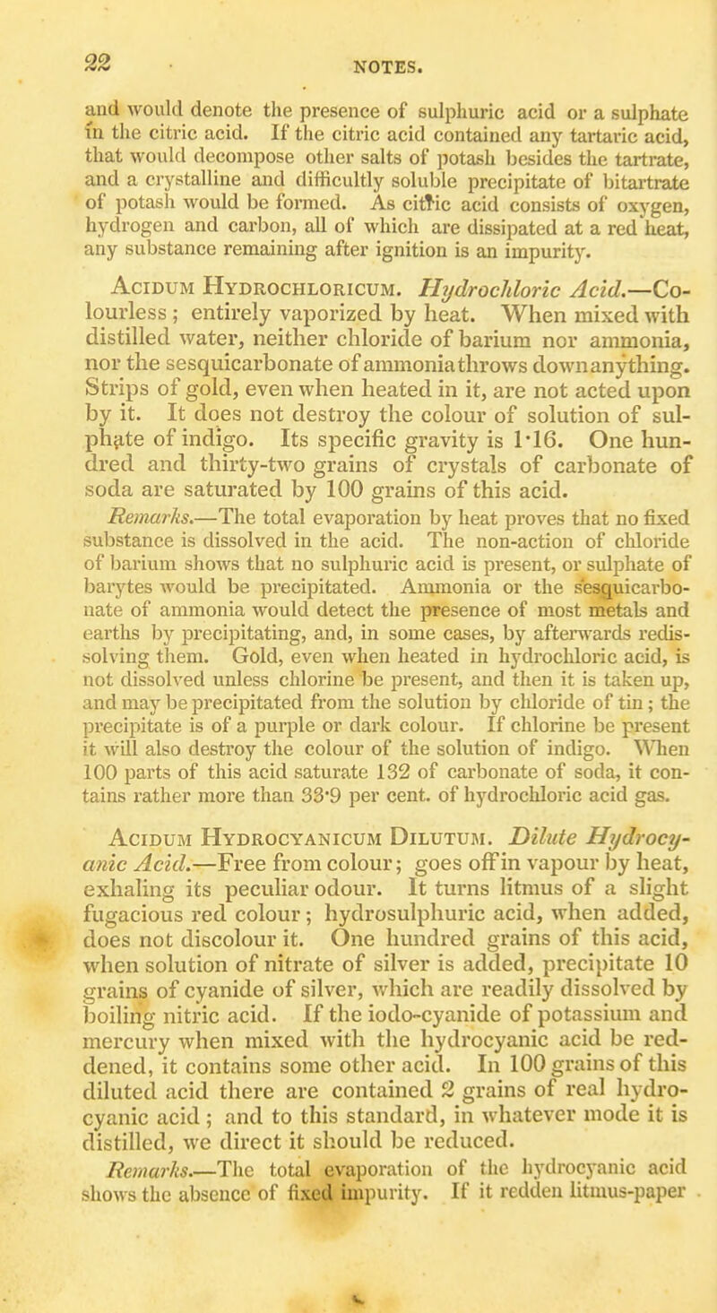 and would denote the presence of sulphuric acid or a sulphate (n the citric acid. If the citric acid contained any tartaric acid, that would decompose other salts of potash besides the tartrate, and a crystalline and difficultly solul^le precipitate of Ijitartrate of potash would be formed. As cittic acid consists of oxygen, hydrogen and carbon, all of which are dissipated at a red heat, any substance remaining after ignition is an impurity. AciDUM Hydrochloricum. Hydrochloric Acid.—Co- lourless ; entirely vaporized by heat. When mixed with distilled water, neither chloride of barium nor ammonia, nor the sesquicarbonate of ammonia throws down anything. Strips of gold, even when heated in it, are not acted upon by it. It does not destroy the colour of solution of sul- ph^ite of indigo. Its specific gravity is 1'16. One hun- dred and thirty-two grains of crystals of carbonate of soda are saturated by 100 grains of this acid. Re)narks.—The total evaporation by heat proves that no fixed substance is dissolved in the acid. The non-action of chloride of barium shows that no sulphuric acid is present, or sulphate of barytes Avould be precipitated. Ammonia or the sesc[uicarbo- nate of ammonia would detect the presence of most metals and earths by precipitating, and, in some cases, by aften\'ards redis- solving them. Gold, even when heated in hydrochloric acid, is not dissolved unless chlorine be pi'esent, and then it is taken up, and may be precipitated from the solution by chloride of tin; the pi'ecipitate is of a purple or dark colour. If chlorine be present it will also destroy the colour of the solution of indigo. ^^Tien 100 parts of this acid saturate 132 of carbonate of soda, it con- tains rather more than 33'9 per cent, of hydrochloric acid gas. AciDUM Hydrocyanicum Dilutum. Dilute Hydrocy- anic Acid.—Free from colour; goes ofFin vapour by heat, exhaling its peculiar odour. It turns litmus of a slight fugacious red colour; hydrosulphuric acid, when added, does not discolour it. One hundred grains of this acid, when solution of nitrate of silver is added, precipitate 10 grains of cyanide of silver, v/hich are readily dissolved by boiling nitric acid. If the iodo-cyanide of potassium and mercury when mixed witli the hydrocyanic acid be red- dened, it contains some other acid. In 100 grains of this diluted acid there are contained 2 grains of real hydro- cyanic acid ; and to this standard, in whatever mode it is distilled, we direct it should be reduced. Remarks.—The total evaporation of the hydrocyanic acid shows the absence of fixed impurity. If it redden litmus-paper