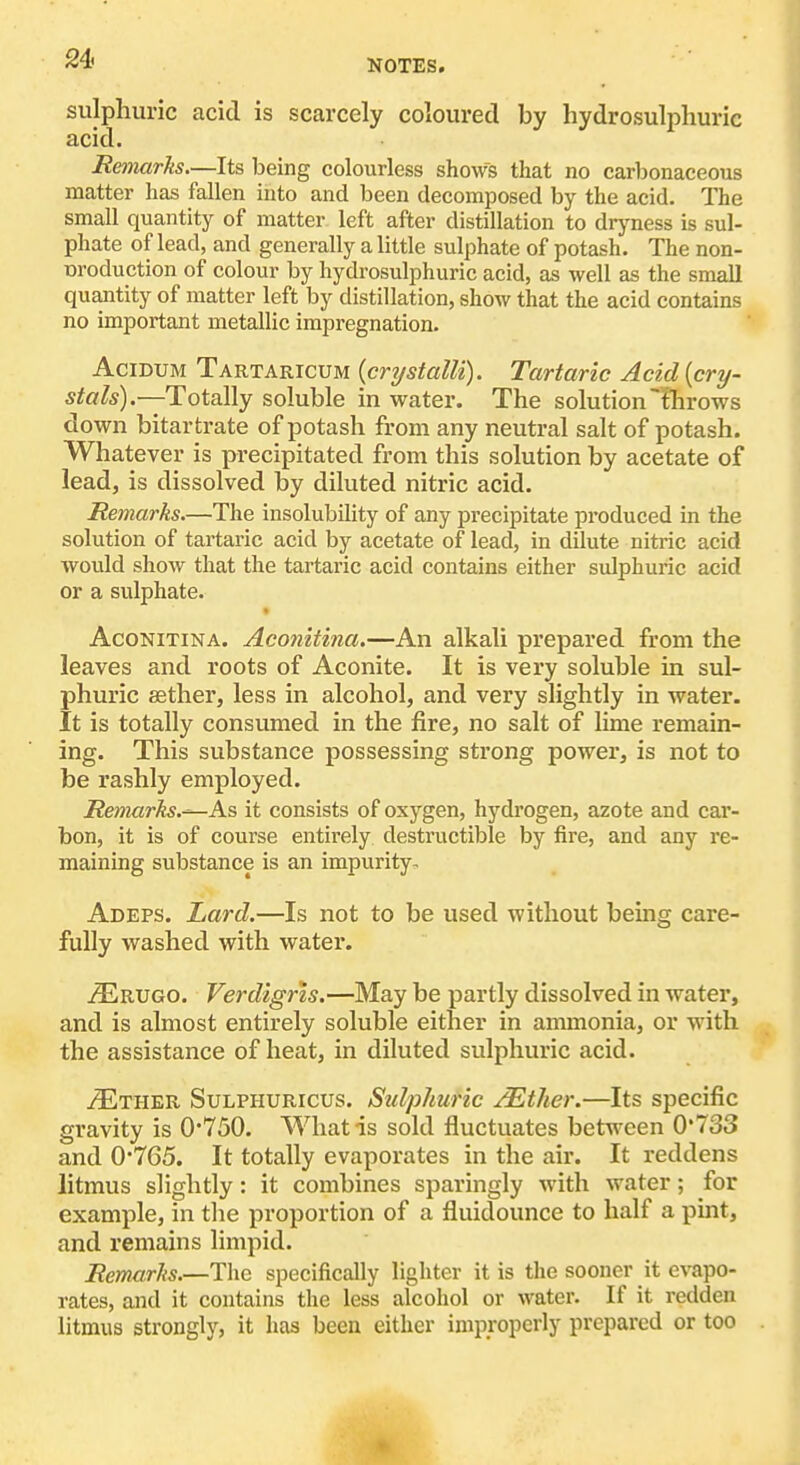 sulphuric acid is scarcely coloured by hydrosulphuric acid. Remarks.—Its being colourless shows that no carbonaceous matter has fallen into and been decomposed by the acid. The small quantity of matter left after distillation to dryness is sul- phate of lead, and generally a little sulphate of potash. The non- uroduction of colour by hydrosulphuric acid, as well as the small quantity of matter left by distillation, show that the acid contains no important metallic impregnation. AciBUM Tartaricum {cnjstalU). Tartaric Acid {cry- stals).—Totally soluble in water. The solution fhrows down bitartrate of potash from any neutral salt of potash. Whatever is precipitated from this solution by acetate of lead, is dissolved by diluted nitric acid. Remarks.—The insolubility of any precipitate produced in the solution of tartaric acid by acetate of lead, in dilute nitric acid would show that the tartaric acid contains either sulphuric acid or a sulphate. AcoNiTiNA. Aconitina.—An alkali prepared from the leaves and roots of Aconite. It is very soluble in sul- phuric aether, less in alcohol, and very slightly in water. It is totally consumed in the fire, no salt of lime remain- ing. This substance possessing strong power, is not to be rashly employed. Remarks.^As it consists of oxygen, hydrogen, azote and car- bon, it is of course entirely destructible by fire, and any re- maining substance is an impurity. Adeps. Lard.—Is not to be used without being care- fully washed with water. i^RUGO. Verdigris.—May be partly dissolved in water, and is almost entirely soluble either in ammonia, or with the assistance of heat, in diluted sulphuric acid. IEtuek Sulphuricus. Sulphuric ^ther.—Its specific gravity is 0*750. What is sold fluctuates between 0'733 and 0*765. It totally evaporates in the air. It reddens litmus slightly: it combines sparingly with water; for example, in the proportion of a fluidounce to half a pint, and remains limpid. Remarks.—The specifically lighter it is the sooner it evapo- rates, and it contains the less alcohol or water. If it redden litmus stronglj'^, it has been either improperly prepared or too