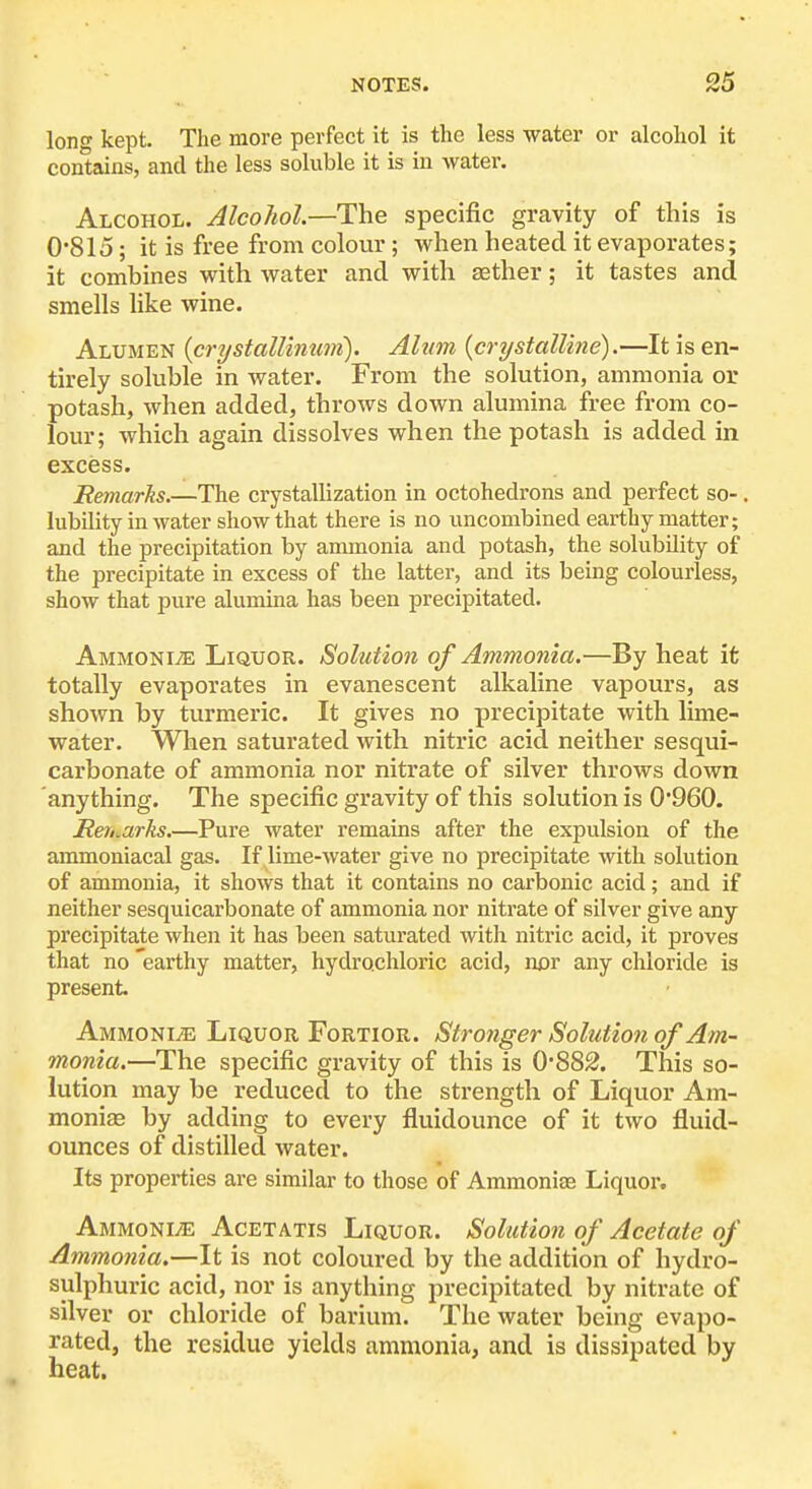 long kept. Tlie more perfect it is the less water or alcoliol it contains, and the less soluble it is in water. Alcohol. Alcohol.—The specific gravity of this is 0'815; it is free from colour; when heated it evaporates; it combines with water and with aether; it tastes and smells like wine. Alumen {crystallinim). Alum {crystalline).—It is en- tirely soluble in water. From the solution, ammonia or potash, when added, throws down alumina free from co- lour; which again dissolves when the potash is added in excess. Remarks.—The crystallization in octohedrons and perfect so-. lubility in water show that there is no uncombined earthy matter; and the precipitation by ammonia and potash, the solubility of the precipitate in excess of the latter, and its being colourless, show that pure alumina has been precipitated. Ammonite Liquor. Solution of Ammonia.—By heat it totally evaporates in evanescent alkaline vapours, as shown by turmeric. It gives no precipitate with lime- water. When saturated with nitric acid neither sesqui- carbonate of ammonia nor nitrate of silver throws down anything. The specific gravity of this solution is 0'960. Reri^arks.—Pure water remains after the expulsion of the ammoniacal gas. If lime-water give no precipitate with solution of ammonia, it shows that it contains no carbonic acid; and if neither sesquicarbonate of ammonia nor nitrate of silver give any precipitate when it has been saturated with nitric acid, it proves that no 'earthy matter, hydrochloric acid, nor any chloride is present. Ammonia Liquor Fortior. Stronger Solution of Am- monia.—The specific gravity of this is 0*882. This so- lution may be reduced to the strength of Liquor Am- monias by adding to every fluidounce of it two fluid- ounces of distilled water. Its properties are similar to those of Ammoniae Liquor. Ammonite Acetatis Liquor. Solution of Acetate of Ammonia,—It is not coloured by the addition of hydro- sulphuric acid, nor is anything precipitated by nitrate of silver or chloride of barium. The water being evapo- rated, the residue yields ammonia, and is dissipated by heat.