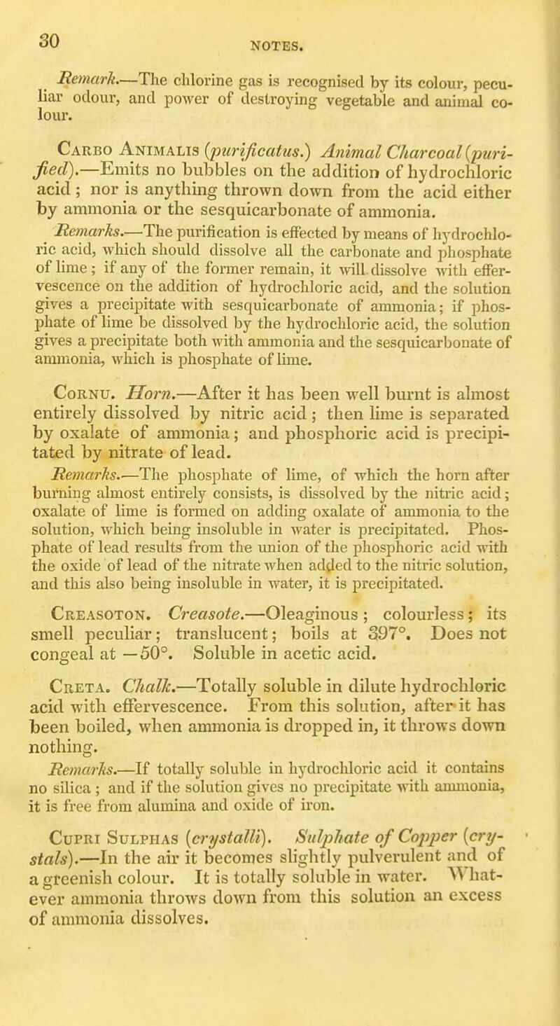 Remark—The chlorine gas is recognised by its colour, pecu- liar odour, and power of destroying vegetable and animal co- lour. Carbo Animalis {ptirificatus.) Animal Charcoal {puri- fied).—Emits no bubbles on the addition of hydrochloric acid; nor is anything thrown down from the acid either by ammonia or the sesquicarbonate of ammonia. ^ Remarks.—The purification is efFected by means of hydrochlo- ric acid, which should dissolve all the carbonate and phosphate of lime; if any of the former remain, it vnW. dissolve with effer- vescence on the addition of hydrochloric acid, and the solution gives a precipitate with sesquicarbonate of ammonia; if phos- phate of lime be dissolved by the hydrochloric acid, the solution gives a precipitate both with ammonia and the sesquicarbonate of ammonia, which is phosphate of lime. CoRNU. Horn.—After it has been well burnt is almost entirely dissolved by nitric acid ; then hme is separated by oxalate of ammonia; and phosphoric acid is precipi- tated by nitrate of lead. Remarks.'—The phosphate of lime, of which the horn after burning almost entirely consists, is dissolved by the nitric acid; oxalate of lime is formed on adding oxalate of ammonia to the solution, which being insoluble in water is precipitated. Phos- phate of lead results from the union of the phosphoric acid with the oxide of lead of the nitrate when added to the nitric solution, and this also being insoluble in water, it is precipitated. Creasoton. Creasote.—Oleaginous ; colourless ; its smell peculiar; translucent; boils at 397°. Does not congeal at —50°. Soluble in acetic acid. Creta. Chalk.—Totally soluble in dilute hydrochloric acid with effervescence. From this solution, after it has been boiled, when ammonia is dropped in, it throws down nothing. Remarks.—If totally soluble in hydrochloric acid it contains no silica ; and if the solution gives no precipitate with ammonia, it is free from alumina and oxide of iron. CuPRi Sulphas [crystalU), Sulphate of Copj^er (cry- stals).—In the air it becomes slightly pulverulent and of a greenish colour. It is totally soluble in water. What- ever ammonia throws down from this solution an excess of ammonia dissolves.