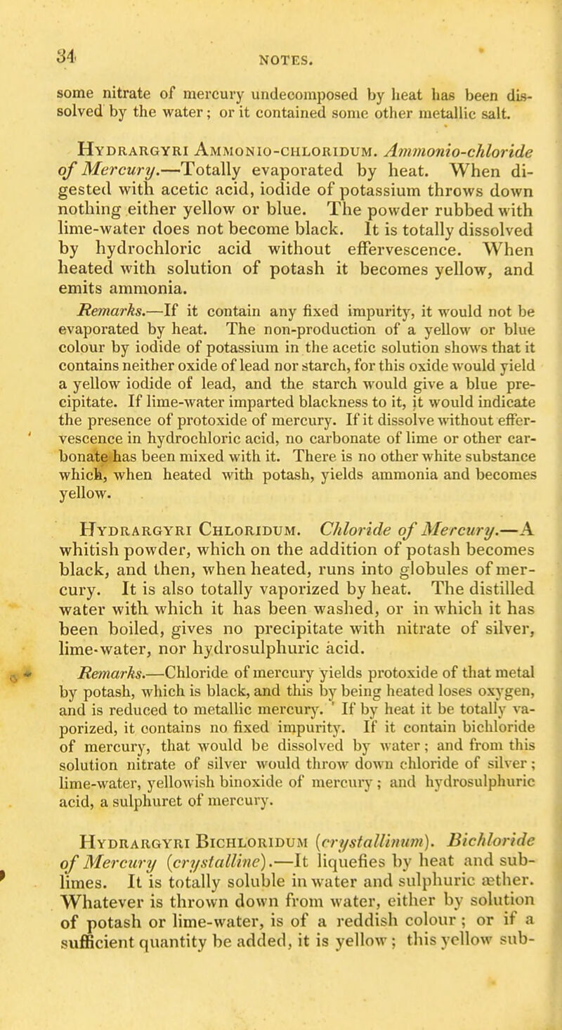 some nitrate of mercury undecomposed by heat has been dis- solved by the water; or it contained some other metallic salt, Hydrargyri Ammonio-ciiloridum. Ammonio-chloride of Mercury,—Totally evaporated by heat. When di- gested with acetic acid, iodide of potassium throws down nothing either yellow or blue. The powder rubbed with lime-water does not become black. It is totally dissolved by hydrochloric acid without effervescence. When heated with solution of potash it becomes yellow, and emits ammonia. Remarks.—If it contain any fixed im23urity, it would not be evaporated by heat. The non-production of a yellow or blue colour by iodide of potassium in the acetic solution shows that it contains neither oxide of lead nor starch, for this oxide would yield a yellow iodide of lead, and the starch would give a blue pre- cipitate. If lime-water imparted blackness to it, it would indicate the presence of protoxide of mercury. If it dissolve ^^dthout effer- vescence in hydrochloric acid, no carbonate of lime or other car- bonale«has been mixed with it. There is no other white substance which, when heated with potash, yields ammonia and becomes yellow. Hydrargyri Chloridum. Chloride of Mercury.—A whitish powder, which on the addition of potash becomes black, and then, when heated, runs into globules of mer- cury. It is also totally vaporized by heat. The distilled water with which it has been washed, or in which it has been boiled, gives no precipitate with nitrate of silver, lime-water, nor hydrosulphuric acid. Remarks.—Chloride of mercury yields protoxide of that metal by potash, which is black, and this l3y being heated loses oxygen, and is reduced to metallic mercurj'. ' If by heat it be totally va- porized, it contains no fixed impurity. If it contain bichloride of mercury, that would be dissolved by water; and from this solution nitrate of silver would tlirow down chloride of silver; lime-water, yellowish binoxide of mercury ; and hydrosulphuric acid, a sulphuret of mercury. Hydrargyri Bichloridum [crystall'mum). Bichloride of Mercury {crystalline).—It liquefies by heat and sub- limes. It is totally soluble in water and sulphuric tether. Whatever is thrown down from water, either by solution of potash or lime-water, is of a reddish colour; or if a sufficient quantity be added, it is yellow ; this yellow sub-