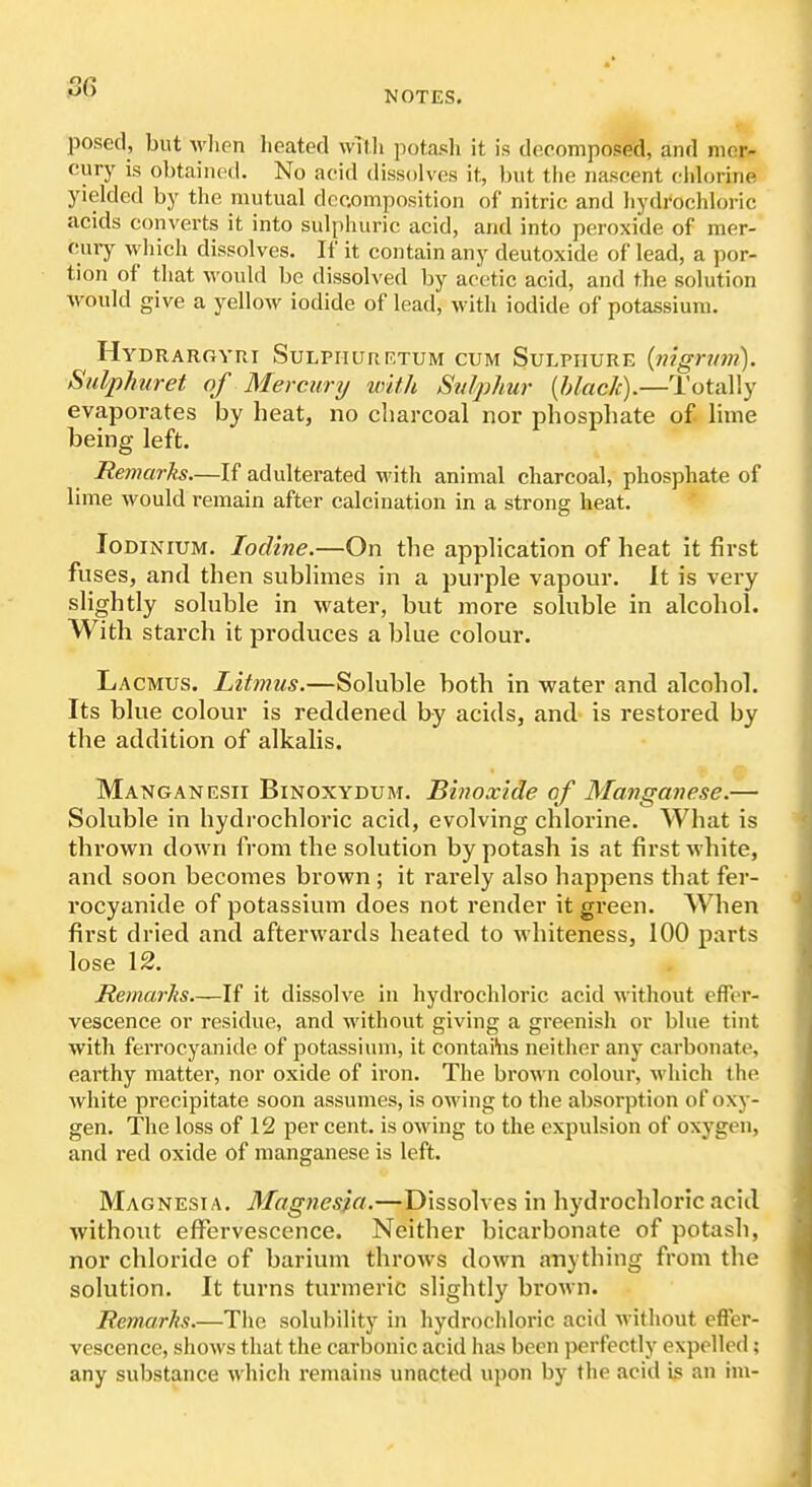 56 NOTES. posed, but when heated wTlli potajsh it is decomposed, and mer- cury is obtained. No acid dissolves it, but tiie nascent chlorine yielded by the mutual decomposition of nitric and liydrochloric acids converts it into sulphuric acid, and into peroxide of mer- cury which dissolves. If it contain any deutoxide of lead, a por- tion of that would be dissolved by acetic acid, and the solution would give a yellow iodide of lead, with iodide of potassium. Hydrargvri SuLPiiuiiF.TUM CUM SuLPiiURE (nignm). Sulphuret of Mercurij with Stdphur {black).—Totally evaporates by beat, no charcoal nor phosphate of lime being left. Remarks.—If adulterated with animal charcoal, phosphate of lime Avould remain after calcination in a strong heat. loDiNiUM. Iodine.—On the application of beat it first fuses, and then sublimes in a purple vapour. It is very slightly soluble in water, but more soluble in alcohol. With starch it produces a blue colour. La CMUS. Litmus.—Soluble both in water and alcohol. Its blue colour is reddened by acids, and- is restored by the addition of alkalis. Manganesii Binoxydurt. Binoxide of Manganese.— Soluble in hydrochloi'ic acid, evolving chlorine. What is thrown down from the solution by potash is at first white, and soon becomes brown ; it rarely also happens that fer- rocyanide of potassium does not I'ender it green. When first dried and afterwards heated to whiteness, 100 parts lose 12. Remarks If it dissolve in hydrochloric acid without efTcT- vescence or residue, and without giving a greenish or blue tint with ferrocyanide of potassium, it contains neither any carbonate, earthy matter, nor oxide of iron. The broAvn colour, which the white precipitate soon assumes, is owing to the absorption of oxy- gen. The loss of 12 per cent, is owing to the expulsion of oxygen, and red oxide of manganese is left. Magnesia, Magnesia.—Dissolves in hydrochloric acid without effervescence. Neither bicarbonate of potasli, nor chloride of barium throws down anything from the solution. It turns turmeric slightly brown. Remarks.—The solubility in hydrochloric acid Mithout effer- vescence, shows that the carbonic acid has been perfectly expelled ; any substance which remains unacted upon by the acid i3 an rni-