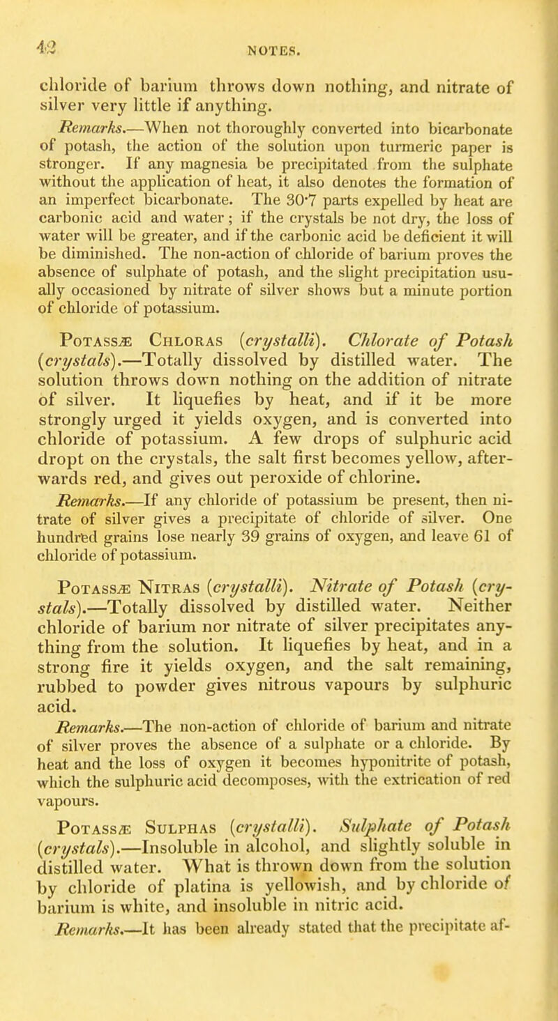 43 chloride of barium throws down nothing, and nitrate of silver very little if anything. Remarks.—When not thoroughly converted into bicarbonate of potash, the action of the solution upon turmeric paper is stronger. If any magnesia be precipitated from the sulphate without the application of heat, it also denotes the formation of an imperfect bicarbonate. The 30'7 parts expelled by heat are carbonic acid and water ; if the crystals be not dry, the loss of water will be greater, and if the carbonic acid be deficient it will be diminished. The non-action of chloride of barium proves the absence of sulphate of potash, and the slight precipitation usu- ally occasioned by nitrate of silver shows but a minute portion of chloride of potassium. Potass^ Chloras {crystalli). Chlorate of Potash {crystals).—Totally dissolved by distilled water. The solution throws down nothing on the addition of nitrate of silver. It liquefies by heat, and if it be more strongly urged it yields oxygen, and is converted into chloride of potassium. A few drops of sulphuric acid dropt on the crystals, the salt first becomes yellow, after- wards red, and gives out peroxide of chlorine. Remarks.—If any chloride of potassium be present, then ni- trate of silver gives a precipitate of chloride of silver. One hundrfed grains lose nearly 39 grains of oxygen, and leave 61 of chloride of potassium. PotasSjE Nitras {crystalli). Nitrate of Potash {cry- stals).—Totally dissolved by distilled water. Neither chloride of barium nor nitrate of silver precipitates any- thing from the solution. It Uquefies by heat, and in a strong fire it yields oxygen, and the salt remaining, rubbed to powder gives nitrous vapours by sulphuric acid. Remarks.—The non-action of chloride of barium and nitrate of silver proves the absence of a sulphate or a chloride. By heat and the loss of oxygen it becomes hyponitrite of potash, which the sulphuric acid decomposes, with the extrication of red vapours. PoTASs/E Sulphas {crystalli). Sulphate of Potash {crystals).—Insoluble in alcohol, and slightly soluble in distilled water. What is thrown down from the solution by chloride of platina is yellowish, and by chloride of barium is white, and insoluble in nitric acid. Remarks It has been already stated that the precipitate af-