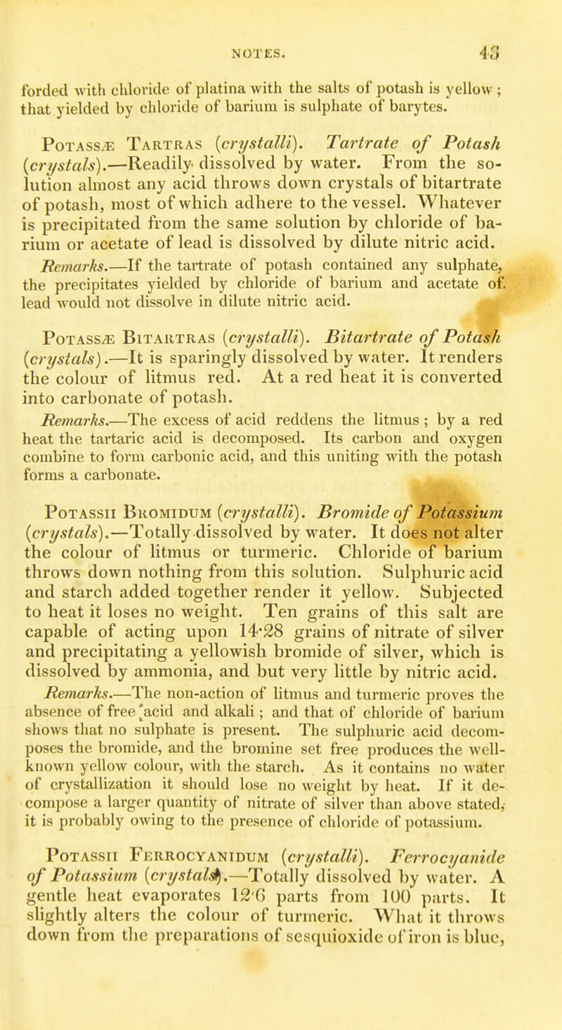 forded with chloride of platina with the salts of potash is yellow ; that yielded by chloride of barium is sulphate of barytes. PoTASS.E Tartras {crystalli). Tartrate of Potash {crystals).—Readily dissolved by water. From the so- lution almost any acid throws doAvn crystals of bitartrate of potash, most of which adhere to the vessel. Whatever is precipitated from the same solution by chloride of ba- rium or acetate of lead is dissolved by dilute nitric acid. Remarks.—If the tartrate of potash contained any sulphate, the precipitates yielded by chloride of barium and acetate of. lead Avould not dissolve in dilute nitric acid. PoTASSiE BiTARTRAS {crystalU). Bitartrate of Potash {crystals).—It is sparingly dissolved by water. It renders the colour of litmus red. At a red heat it is converted into carbonate of potash. Remarks.—The excess of acid reddens the litmus ; by a red heat the tartaric acid is decomposed. Its carbon and oxygen combine to form carbonic acid, and this uniting with the potash forms a carbonate. PoTASsii Bkomidum {crystalU). Bromide of Potassium {crystals).—Totally dissolved by water. It does not alter the colour of litmus or turmeric. Chloride of barium throws down nothing from this solution. Sulphuric acid and starch added together render it yellow. Subjected to heat it loses no weight. Ten grains of this salt are capable of acting upon 14*28 grains of nitrate of silver and precipitating a yellowish bromide of silver, which is dissolved by ammonia, and but very little by nitric acid. Remarks.—The non-action of litmus and turmeric proves the absence of free 'acid and alkali; and that of chloride of barium shows that no sulphate is present. The sulphuric acid decom- poses the bromide, and the bromine set free produces the well- known yellow colour, with the starch. As it contains no water of crystallization it should lose no weight by heat. If it de- compose a larger quantity of nitrate of silver than above stated,- it is probably owing to the presence of chloride of potassium. PoTASsii Ferrocyanidum {crystalli). Ferrocyanide of Potassium {crystal^.—Totally dissolved by water. A gentle heat evaporates 12'G parts from 100 parts. It slightly alters the colour of turmeric. What it throws down from the preparations of sesquioxidc of iron is blue,