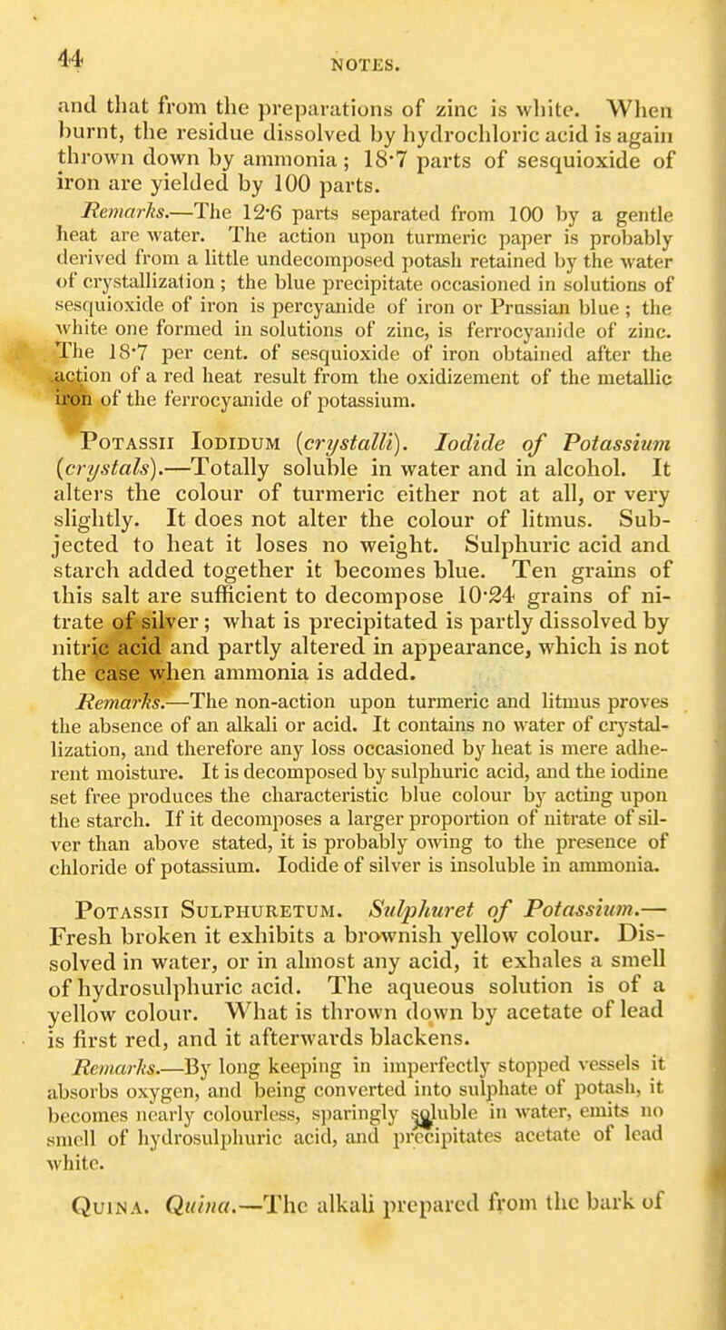 NOTES. and that from the jM-eparations of zinc is white. When burnt, the residue dissolved by hydrochloric acid is agaui thrown down by ammonia ; 18*7 parts of sesquioxide of iron are yielded by 100 parts. Remarks.—The 12-6 parts separated from 100 by a gentle heat are water. The action upon turmeric paper is probably derived from a little undecomposed potash retained by the water of erystallizaiion; the blue precipitate occasioned in solutions of sesquioxide of iron is percyanlde of iron or Prussian blue ; the white one formed in solutions of zinc, is ferrocyanide of zinc. ,||kc. *The 18*7 per cent, of sesquioxide of iron obtained after the .action of a red heat result from the oxidizement of the metallic iEoh of the ferrocyanide of potassium. PoTASSii loDiDUM [crystalli). Iodide of Potassium {crystals).—Totally soluble in water and in alcohol. It alters the colour of turmeric either not at all, or very slightly. It does not alter the colour of litmus. Sub- jected to heat it loses no weight. Sulphuric acid and starch added together it becomes blue. Ten grains of this salt are sufficient to decompose 1024 grains of ni- trate of silver; what is precipitated is partly dissolved by nitric acid and partly altered in appearance, which is not the case \yhen ammonia is added. Remarks.—The non-action upon turmeric and litmus proves the absence of an alkali or acid. It contains no water of crj^stal- lization, and therefore any loss occasioned by heat is mere adhe- rent moisture. It is decomposed by sulphuric acid, and the iodine set free produces the characteristic blue colour by acting upon the starch. If it decomposes a larger proportion of nitrate of sil- ver than above stated, it is probably owing to the presence of chloride of potassium. Iodide of silver is insoluble in ammonia. PoTASSii SuLPHURETUM. SiilpJiuret of Potassium.— Fresh broken it exhibits a brownish yellow colour. Dis- solved in water, or in almost any acid, it exhales a smell of hydrosulphuric acid. The aqueous solution is of a yellow colour. What is thrown down by acetate of lead is first red, and it afterwards blackens. Remarks.—By long keeping in imperfectly stopped vessels it absorbs oxygen, and being converted into sulphate of potash, it becomes nearly colourless, sparingly ^luble in water, emits no smell of hydrosulpluiric acid, and precipitates acetate of lead white. QuiNA. Quina.—The alkali prepared fi'om the bark of