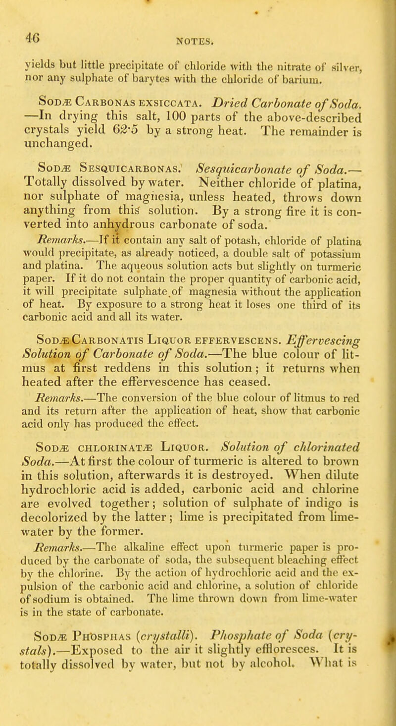 yields but little precipitate of chloride with the nitrate of silver, nor any sulphate of barytes with the chloride of barium. SoD^ Carbonas ExsrccATA. Dried Carbonate of Soda. —In drying this salt, 100 parts of the above-described crystals yield Q2'5 by a strong heat. The remainder is unchanged. SoD^ Sesquicarbonas; Sesquicarbonate of Soda.— Totally dissolved by water. Neither chloride of platina, nor sulphate of magnesia, unless heated, throws down anything from thi^ solution. By a strong fire it is con- verted into anhydrous carbonate of soda. Remarks.—If it contain any salt of potash, chloride of platina would precipitate, as already noticed, a double salt of potassium and platina. The aqueous solution acts but slightly on turmeric paper. If it do not contain the proper quantity of carbonic acid, it will precipitate sulphate, of magnesia without the application of heat. By exposure to a strong heat it loses one third of its carbonic acid and all its water. SoDjeCarbonatis Liquor effervescens. Effervescing Solution of Carbonate of Soda.—The blue colour of lit- mus at first reddens in this solution; it returns when heated after the effervescence has ceased. Remarks.—The conversion of the blue colour of litmus to red and its return after the application of heat, show that carbonic acid only has produced the effect. SoDiE CHLORiNATiE LiQUOR. Solution of chlorinated Soda.—At first the colour of turmeric is altered to brown in this solution, afterwards it is destroyed. When dilute hydrochloric acid is added, carbonic acid and chlorine are evolved together; solution of sulphate of indigo is decolorized by the latter; lime is precipitated from lime- water by the former. Remarks.—The alkaline effect upon turmeric paper is pro- duced by the carbonate of soda, the subsequent bleaching effect by the chlorine. By the action of hydrochloric acid and the ex- pulsion of the cai'bonic acid and chlorine, a solution of chloride of sodium is obtained. The lime thrown down from lime-water is in the state of carbonate. SoD^ PHt)SPiiAS {crystalli). Phosphate of Soda {cry- stals).—Exposed to the air it slightly effloresces. It is totally dissolved by water, but not by alcohol. What is