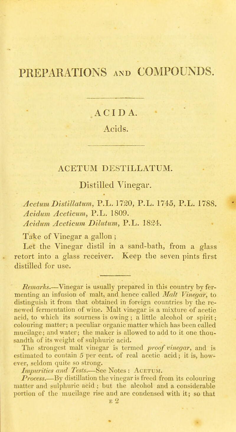 PREPARATIONS and COMPOUNDS. >CID A. Acids. ACETUM DESTILLATUM. Distilled Vinegar. Acetum Distillatum, P.L. 1720, P.L. 1745, P.L. 1788, Acidum Aceticum, P.L. 1809. Acidum Aceticum D'dutum, P.L. 1824. Take of Vinegar a gallon ; Let the Vinegar distil in a sand-bath, from a glass retort into a glass receiver. Keep the seven pints first distilled for use. Remarhs.—Vinegar is usually prepared in tliis country by fer- menting an infusion of malt, and lience called Malt Vinegar, to distinguisli it from that obtained in foreign countries by the re- newed fermentation of wine. Malt vinegar is a mixture of acetic acid, to which its sourness is owing; a little alcohol or spirit; colouring matter; a peculiar organic matter which has been called nuicilage; and water; the maker is allowed to add to it one thou- sandth of its weight of sulphuric acid. The strongest malt vinegar is termed proof vinegar, and is estimated to contain 5 per cent, of real acetic acid; it is, how- ever, seldom quite so strong. Impurities and Tests—See Notes : Acetum. Process.—By distillation the vinegar is freed from its colouring matter and sulphuric acid ; but the alcohol and a considerable portion of the mucilage rise and are condensed with it; so that E 2