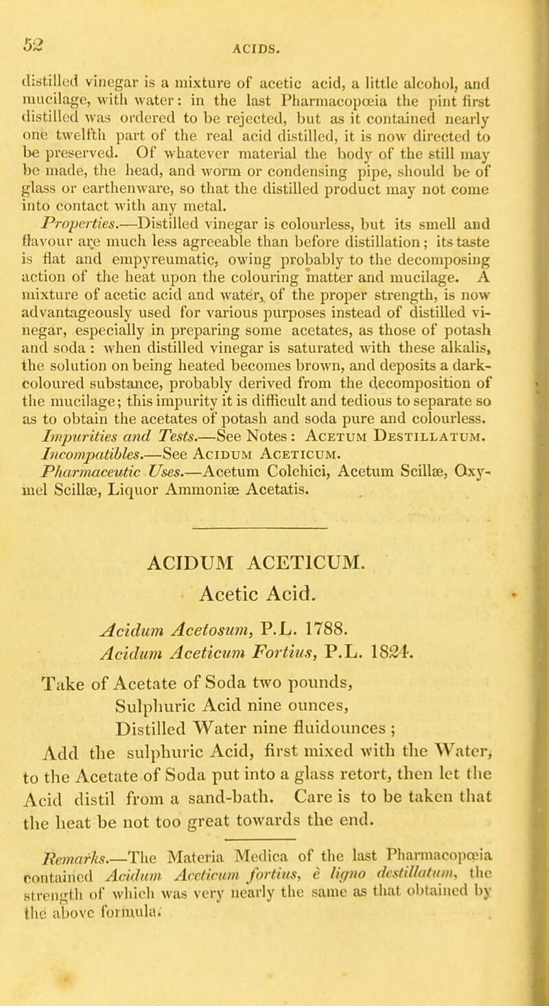 (libtillud vinegar is a mixture of acetic acid, a little alcohol, and mucilage, with water: in the last Pharmacopoeia the pint first distilled was ordered to be rejected, but as it contained nearly- one twelfth part of the real acid distilled, it is now directed to be preserved. Of whatever material the body of the still may- be made, the head, and worm or condensing pipe, should be of glass or earthenware, so that the distilled product may not come into contact with any metal. Properties.—Distilled vinegar is colourless, but its smell and flavour are much less agreeable than before distillation; its taste is flat and empyreumatic, owing probably to the decomposing action of tlie heat upon the colouring inatter and mucilage. A mixture of acetic acid and water, of the proper strength, is now advantageously used for various purposes instead of distilled vi- negar, especially in preparing some acetates, as those of potash and soda: when distilled vinegar is saturated with these alkalis, the solution on being heated becomes brown, and deposits a dark- coloured substance, probably derived from the decomposition of the mucilage; this impurity it is difficult and tedious to separate so as to obtain the acetates of potash and soda pure and colourless. Impurities and Tests.—See Notes : Acetum Destillatum. Iiicompatibles.—See Acidum Aceticum. Pharmaceutic Uses.—Acetum Colchici, Acetum Scillae, Oxy- mel Scillse, Liquor Ammonias Acetatis. ACIDUM ACETICUM. Acetic Acid. Acidtan Acetosmn, P.L. 1788. Acidum Aceticum Fortius, P.L. 1824. Take of Acetate of Soda two pounds, Sulplniric Acid nine ounces, Distilled Water nine fluidounces ; Add the sulpliuric Acid, first mixed with the Water, to the Acetate of Soda put into a glass retort, then let the Acid distil from a sand-bath. Care is to be taken that the heat be not too great towards the end. Bemarhs.—Tlxe Materia Medica of the last Pharmacopoeia contained Acidum. Aceticum fortius, e ligno dcstiUatum, the strength of whioh was very nearly the same as that obtained by the above formula.