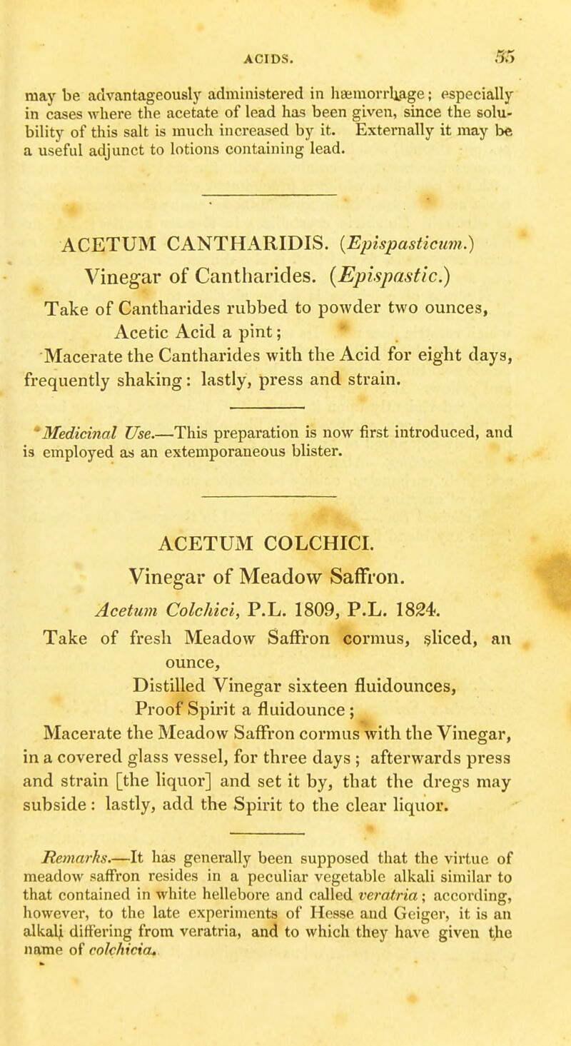 may be advantageously administered in liajmorrliage; especially in cases where the acetate of lead has been given, since the solu- bility of this salt is much increased by it. Externally it may be a useful adjunct to lotions containing lead. ACETUM CANTHARIDIS. {Epispasticum.) Vinegar of Cantharides. {Epispastic.) Take of Cantharides rubbed to powder two ounces, Acetic Acid a pint;  Macerate the Cantharides with the Acid for eight days, frequently shaking: lastly, press and strain. * Medicinal Use.—This preparation is now first introduced, and is employed as an extemporaneous blister. ACETUM COLCHICI. Vinegar of Meadow Saffron. Acetum Colchici, P.L. 1809, P.L. 1824. Take of fresh Meadow Saffron cormus, sliced, an ounce. Distilled Vinegar sixteen fluidounces, Proof Spirit a fluidounce ; Macerate the Meadow Saffron cormus with the Vinegar, in a covered glass vessel, for three days ; afterwards press and strain [the liquor] and set it by, that the dregs may subside : lastly, add the Spirit to the clear liquor. Remarks.—It has generally been supposed that the virtue of meadow saffron resides in a peculiar vegetable alkali similar to that contained in white hellebore and called veratria • according, however, to the late experiments of Hesse and Geiger, it is an alkaljl differing from veratria, and to which they have given the name of colchiciOf