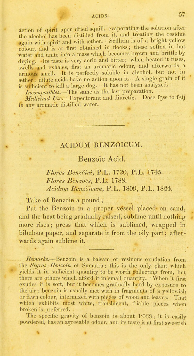 action of spirit upon dried squill, evaporating the solution after the alcohol has been distilled from it, and treating the residue again with spirit and with aether. Scillitin is of a bright yellow colour, and is at first obtained in flocks; these soften in hot water and unite into a mass which becomes brown and brittle by- drying. -Its taste is very acrid and bitter; when heated it fuses, swells and exhales, first an aromatic odour, and afterwards a urinoi^ smell. It is perfectly soluble in alcohol, but not in aether; dilute acids have no action upon it. A single grain of it is sxffficient to kill a large dog. It has not been analyzed. Incompatibles.—The same as the last preparation. Medicinal Use.—Expectorant and diuretic. Dose f5ss to f5ij in any aromatic distilled water. ACIDUM BENZOICUM. Benzoic Acid. Flores Benzoini, P.L. 1720, P.L. 1745. Flores Bensioes, P.L'. 1788. Acidum Benzdicum, P.L. 1809, P.L. 1824. Take of Benzoin a pound ; Put the Benzoin in a proper vgssel placed- on sand, and the heat being gradually raised, sublime until nothing more rises; press that which is sublimed, wrapped in bibulous paper, and separate it from the oily part; after- wards again sublime it. Remarks.—Benzoin is a balsam or resinous exudation from the Styrax Benzoin of Sumatra; this is the only plant which yields it in sufficient quantity to be worth collecting from, but there are others which afford it in small quantity. When it first exudes it is soft, but it becomes gradually hard by exposure to the air; benzoin is usually met with in fragments of a yellowish or fawn colour, intermixed with pieces of wood and leaves. That which exhibits most white, translucent, friable pieces Mdien broken is preferred. The specific gravity of benzoin is about 1063; it is easily powdered, has an agreeable odour, and its taste is at first sweetish % •